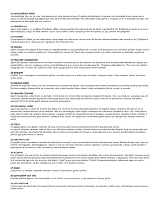 15) DECLARAÇÃO DE AMOR
Uma dupla joga. Num par ou ímpar, descobre-se quem irá se declarar primeiro. O objetivo do declarador é improvisar uma declaração de amor para a outra
pessoa e incluir nessa declaração objetos que serão apresentados pelo mediador. Para cada objeto citado, ganha-se um ponto. Vence o declarador que falou mais
palavras em sua declaração, que terá 1 minuto.
16) PREFERÊNCIAS
Jogam várias duplas e um mediador. O mediador irá fazer várias perguntas. Para cada pergunta, ele dará 3 respostas (A, B e C). O objetivo das duplas é escrever a
mesma resposta, ou seja, um deve adivinhar o que o outro prefere. Ganha a equipe que tiver mais pontos, ou seja, coincidir mais perguntas.
17) FUTSOPRO
É uma espécie de futebol, mas ao invés de bola, usa-se bexiga e ao invés de pés, usa-se a boca. No final de cada extremidade da sala existirá um gol. O Objetivo é,
através do sopro, levar a bexiga ao gol. A equipe que fizer mais gols vence.
18) DEDARIA
Xadrez humano com os dedos. É desenhado um quadrado dividido em 12 quadradinhos de 5 cm cada. Cada participante tem o direito de escolher aonde o rival irá
colocar o dedo e a escolher que dedo será. "O seu dedo tal no número tal". Quem não conseguir cumprir uma ordem, é eliminado e substituído à escolha do
vencedor.
19) PALAVRAS EMBARALHADAS
Jogam duas equipes, cada uma com seu escrivão. O mestre dá uma folha para os participantes com 10 palavras onde as letras estão embaralhadas. O grupo terá
que identificar e escrever as palavras corretas. A única facilidade é que o mestre dará uma dica geral. Ex.: "As palavras são cidades" ou "Tem a ver com eleições"...
Cada grupo tem 5 minutos para cumprir a tarefa. Ganha o grupo que tiver mais acertos depois do fim do tempo.
20) BOQUEIRA
DESAFIO: Tirar a embalagem de uma bala ou pirulito com a boca (sem usar as mãos e sem ter ajuda) e começara chupar. Quem completar a tarefa em menos
tempo, vence.
21) RABO DO BURRO
Desenhe um animal de costas ou de lado numa cartolina e prenda numa parede. Cada participante deve receber uma etiqueta autocolante grande (já destacada).
De olhos vendados, deve caminhar até o desenho e colar o rabo do animal. Quem colocar o rabo mais próximo do local correto é o vencedor.
22) PALAVRAS CRUZADAS
Jogam duas equipes, cada um com seu escrivão. O mestre dará uma mesma folha com palavras cruzadas (retiradas de revista ou jornal) para as equipes, que, em
15 minutos, deverão descobrir as palavras. Interessante permitir que cada equipe tenha direito a ajudas, como acesso a dicionários e pessoas mais velhas
ajudando. No fim do tempo, ganha a equipe que acertar mais palavras.
23) JUNTANDO AS LETRAS
Jogam duas equipes. O mestre irá imprimir duas folhas com uma frase em letras destacadas (grandes e em negrito). Depois, irá recortar letra por letra e irá
reservar cada conjunto de letras em um envelope. Feito isto, ele entregará a cada equipe: o envelope com as letras que compõem a frase + cola + uma folha de
papel ofício. O mestre irá escrever a frase no quadro e, quando ele dizer JÁ, a equipe deverá abrir o envelope, organizar as letras na ordem da frase e colá-las. A
equipe que terminar primeiro, grita "terminei" e obriga a outra a parar. Se a equipe fizer corretamente, ganha a prova. Se a equipe errar, a equipe adversária
ganha.
24) FORCA
Um jogador pensa numa palavra e desenha na lousa ou em uma papel, traços correspondentes as letras da palavra que pensou.
Em seguida os demais jogadores, cada um na sua vez, irão tentar adivinhar a palavra, dizendo as letras que acham que está faltando. Para cada letra errada uma
parte do enforcado é desenhada. São permitidos 10 erros. A forca é desenhada com 5 traços e o enforcado com 6. Se o desenho do enforcado for completado
ganha o jogo quem pensou na palavra.
25) FORCA REVELADA
Um jogador pensa numa palavra e desenha na lousa ou em uma papel, traços correspondentes as letras da palavra que pensou. Debaixo de cada traço, coloca-se
números. Em seguida os demais jogadores, cada um na sua vez, irão tentar adivinhar a palavra, dizendo os números, que revelarão as letras. Quem descobrir a
palavra ganha e é o próximo a fazer, mas se errar, está fora daquela rodada.
26) 4 CANTOS
Essa brincadeira tem que ser feita em um local fechado (com quatro cantos). Uma pessoa é escolhida e fica no meio funcionando de "João bobo", enquanto outras
quatro pessoas ficam ocupando os cantos do compartimento (cada pessoa em um canto). Quando a brincadeira é iniciada, as pessoas que estão nos cantos devem
ficar trocando de lugar uma com as outras, sem deixar o "bobo" ocupar seu canto primeiro. O 'bobo' fica aguardando alguém bobear para pegar seu canto, a
pessoa que deu bobeira e perdeu o canto passa a ser o 'bobo' e a brincadeira continua.
27) BINGO
Cada um faz sua cartela e o mediador sorteia os números. Quem vencer, ganha o prêmio.
28) QUEM CONTA MAIS EM 3
A equipe que fazer alguma coisa (contar piada, recitar ditado, cantar uma música...) mais vezes em 3 minutos, ganha.
29) JOGO DA VELHA
Famosa Guerra do X contra O. É interessante faz um campeonato, onde quem perder é eliminado e quem ganhar escolhe o novo rival. Ganharia quem vencesse a
última rodada
 