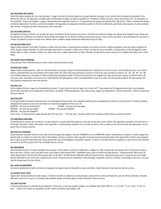 30) PALAVRAS EM CADEIA
Serão formadas equipes de 4 ou mais pessoas. O jogo consiste em formar palavras, as quais deverão começar com a última letra da palavra precedente. Esta
deverá ser dita em 10 segundos, contados pelo coordenador do jogo. As palavras podem ser limitadas à cidade, animais, nomes de pessoas, etc. Por exemplo, se
for escolhido "nomes de cidades" o jogo se desenvolverá da seguinte maneira: o 1º participante da equipe que desafia dirá: São Paulo. Então o membro da equipe
contrária responderá: Ourinhos, antes de completar 10 segundos. As perguntas deverão suceder-se de forma alternada, ganhando cada equipe um ponto sempre
que acertar. A equipe que fizer mais pontos, será a vitoriosa.
32) TELEFONE SEM FIO
Os jogadores ficam em fileira, um ao lado do outro. O primeiro da fila inventa uma frase e cochicha na orelha do amigo, sem deixar que ninguém ouça. Cada uma
das pessoas vai cochichar no ouvido do outro amigo até chegar no fim da fila. A última pessoa que escutar a frase vai ter que dizer o que entendeu em voz alta e o
criador da palavra vai dizer se está certa. Muitas vezes a palavra chega totalmente diferente do que foi dito.
32) EM QUE MÃO ESTÁ
Jogam várias pessoas e um bobo. Enquanto o bobo está de costas, os participantes decidem com quem vai ficar o objeto (qualquer coisa que caiba na palma da
mão). Depois, todos estendem as mãos fechadas para frente e mandam o bobo virar e bater na mão de quem escondeu. O bobo bate na mão de alguém e este
deverá abrir as mãos. Quando o bobo erra, quem está com o objeto deve abrir as mãos. Quando o bobo acerta, quem estava com o objeto nas mãos será o novo
bobo.
33) QUEM PISCA PRIMEIRO
Duas pessoas ficam olhando uma pra outra. Quem piscar primeiro, perde.
34) BOLA NA CAIXA
Jogam todos os participantes, cada um representando sua equipe. Pegue 6 caixinhas pequenas e coloque-as em semi-círculo, uma do lado da outra, com a boca
aberta, possibilitando que uma bolinha entre dento dela. No chão onde elas estiverem, escreva na frente de cada caixinha os valores: 10 - 20 - 30 - 40 - 50 - 60.
Uma bolinha deverá ser colocada em determinado local predeterminado à frente do semicírculo. Um jogador de cada vez terá que colocar a bolinha dentro de
uma das casas, soprando-a uma única vez. Cada bolinha acertada ganha o valor correspondente à casa. Esse valor será acrescido ao placar de cada equipe. No
final, ganha a equipe que tiver mais pontos.
35) RAUL GIL
Várias duplas brincam. Joga-se um adedanha pra saber "O que é que tem em tal lugar com a letra tal?". Cada dupla tem 30 segundos para dar a sua resposta.
Quem não responder em 30 segundos, é eliminado, cantando "O Raul perguntou, você não acertou, pegue seu banquinho e saia de mansinho". Ganha a dupla que
ficar por último.
36) POR QUÊ?
É um jogo rápido e bastante emocionante. Um participante terá que dar uma resposta imediata para as perguntas do mestre. Funciona assim: O mestre começa
perguntando qualquer coisa. Daí, com base na resposta do jogador ele faz outra. Ex:
MESTRE: - Por que você está aqui? VÍTIMA: - Por que meu pai paga.
MESTRE: - Por que seu pai paga? VÍTIMA: - Por que ele trabalha.
MESTRE: - Por que ele trabalha?
E por aí vai... A vítima perde o jogo quando fala "Por que sim" – "Por que não", quando repete uma resposta já dita antes ou quando amarela.
37) EMPURRA-EMPURRA
Os participantes sentam em um banco e os que tiverem na ponta deverão empurrar, para que os do meio saiam. Quem não aguentar a pressão e sair do banco, é
eliminado. Quando o banco não estiver mais apertado, os participantes poderão tirar os rivais do banco com as mãos ou de outras formas não-agressivas. Vence
quem ficar no banco sozinho.
38) JOGO DA VERDADE
Várias pessoas sentadas formam uma roda. O mestre pega dois papéis e escreve VERDADE em um e MENTIRA noutro, reservando-os. Depois, o mestre pega uma
garrafa peti e a coloca no centro da roda. A brincadeira começa: o mestre roda a garrafa. A pessoa que foi apontada pelo fundo da garrafa irá fazer uma pergunta
para a pessoa que foi apontada pela tampa da garrafa, que será obrigada a responder. Depois, o mestre irá sortear dentre os papéis se o que ele disse foi verdade
ou mentira. No final, quem tiver mais verdades vence a prova.
39) ABELHINHA
Várias duplas brincam. O mestre também tem seu par. A brincadeira consiste em defender o colega. Ex: João e Maria são uma dupla, Rick e Júlia outra e Kátia e
Beto são outra. Vamos supor que Beto inicie a brincadeira. Beto deverá falar "Abelhinha voou, voou e na boca de João pousou". Imediatamente, Maria (par de
João) deverá dizer "Na boca de João mesmo não, na de Júlia". Aí, Rick deverá defender Júlia da mesma forma. Cada pessoa que ouvir o nome do seu par citado
deverá defendê-lo com essa frase e apontar para outro. A pessoa que se atrapalhar e não conseguir responder certo ou a tempo, é eliminada junto com o seu par.
Ganha a dupla que ficar por último.
40) .JOGO DA MEMÓRIA
Escreve-se duplamente vários números em pedaços de papel e deve-se descobrir os que coincidem. Quem descobrir mais acertos, vence a prova.
41) ACERTE PELO TATO
Jogam dois representantes de cada equipe. O mestre escolhe um objeto (ou uma pessoa) e coloca entre os dois participantes, que, de olhos vendados, tentarão
descobrir quem é ou o que é. As equipes não poderão ajudar de forma alguma. Quem descobrir vence a prova.
42) JOGO DO PIM
O mestre promoverá um desafio ao participante: Contar de 1 a 40, mas quando chegar nos múltiplos de 4, falar PIM. Ex: "1, 2, 3, pim" "5, 6, 7, pim" "9, 10, 11,
pim"... E por aí vai. Quem se atrapalhar, perde. Ganha o primeiro que chegar a 40.
 