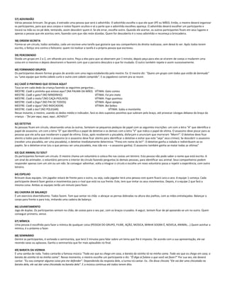 57) ADIVINHÃO
Várias pessoas brincam. Do grupo, é extraído uma pessoa que será o adivinhão. O adivinhão escolhe o que ele quer (PÉ ou MÃO). Então, o mestre deverá organizar
os participantes, para que seus corpos e rostos fiquem ocultos e só a parte que o adivinhão escolheu apareça. O adivinhão deverá escolher um participante e
tocará na mão ou no pé dele, tentando, assim descobrir quem é. Se ele errar, escolhe outro. Quando ele acertar, os outros participantes ficam em seus lugares e
apenas a pessoa que ele acertou vem, fazendo com que não reste dúvidas. Quem for descoberto é o novo adivinhão e recomeça a brincadeira.
58) ORDEM SECRETA
Forma-se um círculo, todos sentados, cada um escreve uma tarefa que gostaria que seu companheiro da direita realizasse, sem deixá-lo ver. Após todos terem
escrito, o feitiço vira contra o feiticeiro: quem irá realizar a tarefa é a própria pessoa que escreveu.
59) PERCEBENDO
Divida um grupo em 2 a 2, um olhando pro outro. Peça a eles para que se observem por 1 minuto, depois peça para eles se virarem de costas e mudarem uma
coisa em si mesmos e depois desvirarem e fazerem com que o parceiro descubra o que foi mudado. O outro também repete e assim sucessivamente.
60) FORMANDO GRUPOS
Os participantes devem formar grupos de acordo com uma regra estabelecida pelo mestre. Ex: O mestre diz: "Quero um grupo com todos que estão de bermuda"
ou "uma equipe que tenha cabelo curto e outra com cabelo comprido". E os jogadores correm pra se reunir.
61) CADÊ O PINTINHO QUE ESTAVA AQUI?
Toca-se em cada dedo da criança fazendo as seguintes perguntas...
MESTRE: Cadê o pintinho que estava aqui? (NA PALMA DA MÃO) VÍTIMA: Gato comeu
MESTRE: Cadê o gato? (NO MINDINHO) VÍTIMA: Foi pro mato
MESTRE: Cadê o mato? (NO CAÇA-PIOLHOS) VÍTIMA: Fogo queimou
MESTRE: Cadê o fogo? (NO PAI DE TODOS) VÍTIMA: Água apagou
MESTRE: Cadê a água? (NO INDICADOR) VÍTIMA: Boi bebeu
MESTRE: Cadê o boi? (NO POLEGAR) VÍTIMA: Subiu a montanha.
Nesse instante, o mestre, usando os dedos médio e indicador, fará os dois supostos pesinhos que subiram pelo braço, até provocar cócegas debaixo do braço da
criança: - "foi por aqui, aqui, aqui...ACHOU!"
62) DETETIVE
As pessoas ficam em círculo, observando umas às outras. Sorteiam-se pequenos pedaços de papel com as seguintes inscrições: um com a letra "A" que identifica o
papel de assassino; um com a letra "D" que identifica o papel de detetive e os demais com a letra "V" que indica o papel de vítima. O assassino deve piscar para as
pessoas que ele acha que receberam o papel de vítima. Estas, após receberem a piscadela, disfarçam e anunciam que morreram "Morri!". O detetive deve ficar
atento a todos para descobrir o assassino (e o assassino deve ficar atento para identificar o detetive e evitar que este "veja" seus crimes). Se descobrir o assassino
(receber uma piscadela, ver uma piscadela), o detetive imediatamente determina: "Preso em nome da lei!". O detetive ganha a rodada e redistribuem-se os
papéis. Se o detetive errar (viu o que pensou ser uma piscadela, mas não era – o assassino ganha). O assassino também ganha se matar todas as vítimas"
63) QUE ANIMAL EU SOU?
Os participantes formam um círculo. O mestre chama um voluntário e coloca-lhe nas costas um letreiro. Esta pessoa não pode saber o nome que está escrito. A
um sinal do animador, o voluntário percorre o interior do círculo fazendo perguntas às demais pessoas, para identificar seu animal. Seus companheiros podem
responder apenas com um sim ou um não. Se conseguir adivinhar, volta a integrar o círculo e escolhe um novo voluntário passa a repetir a experiência, com outro
letreiro.
64) ESPELHO
Brincam duas equipes. Um jogador estará de frente para o outro, ou seja, cada jogador terá uma pessoa com quem ficará cara a cara. A equipe 1 começa. Cada
participante deverá fazer gestos e movimentos para o rival que está na sua frente. Este, tem que imitar os seus movimentos. Depois, é a equipe 2 que fará a
mesma coisa. Ambas as equipes terão um minuto para fazer.
65) CADEIRA DE BALANÇO
É um exercício divertidíssimo. Todos fazem. Tem que sentar no chão e abraçar as pernas dobradas na altura dos joelhos, com as mãos entrelaçadas. Balançar o
corpo para frente e para trás, imitando uma cadeira de balanço.
66) LEVANTAMENTO
Jogo de duplas. Os participantes sentam no chão, de costas para o seu par, com os braços cruzados. A seguir, tentam ficar de pé apoiando-se um no outro. Quem
conseguir primeiro, vence.
67) MÍMICA
Uma pessoa é escolhida para fazer a mímica de qualquer coisa (PESSOA DO GRUPO, FILME, AÇÃO, MÚSICA, MINHA SOGRA É, NOVELA, ANIMAL...) Quem avinhar a
mímica, é o próximo a fazer.
68) SEMINÁRIO
Dentre os participantes, é sorteado o seminarista, que terá 3 minutos para falar sobre um tema que lhe é imposto. De acordo com a sua apresentação, ele vai
recendo vaias ou aplausos. Ganha o seminarista que for mais aplaudido no final.
69) BARATA DA VIZINHA
É uma samba de roda. Todos cantarão a famosa música "Toda vez que eu chego em casa, a barata da vizinha tá na minha cama. Toda vez que eu chego em casa, a
barata da vizinha tá na minha cama". Nesse momento, o mestre escolhe um participante e diz: "Ô diga aí fulano o que você vai fazer?" Por sua vez, ele deverá
cantar: "Eu vou comprar alguma coisa pra me defender". Dependendo da resposta dele, a turma irá cantar. Ex.: Ele disse chicote "Ele vai dar uma chicotada na
barata dela, ele vai dar uma chicotada na barata dela". E a música continua até todos terem dito.
 