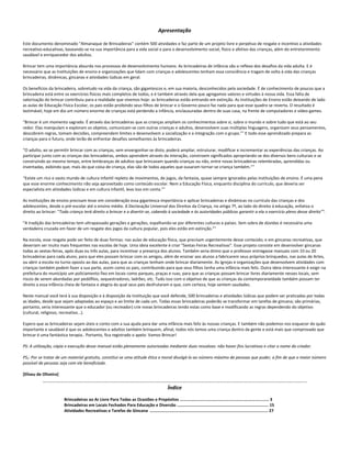 Apresentação
Este documento denominado "Almanaque de Brincadeiras" contém 500 atividades e faz parte de um projeto livre e perpétuo de resgate e incentivo a atividades
recreativo-educativas, baseando-se na sua importância para a vida social e para o desenvolvimento social, físico e afetivo das crianças, além do entretenimento
saudável e enriquecedor dos adultos.
Brincar tem uma importância absurda nos processos de desenvolvimento humano. As brincadeiras de infância são o reflexo dos desafios da vida adulta. E é
necessário que as Instituições de ensino e organizações que lidam com crianças e adolescentes tenham essa consciência e tragam de volta à vida das crianças
brincadeiras, dinâmicas, gincanas e atividades lúdicas em geral.
Os benefícios da brincadeira, sobretudo na vida da criança, são gigantescos e, em sua maioria, desconhecidos pela sociedade. É de conhecimento de poucos que a
brincadeira está entre os exercícios físicos mais completos de todos, e é também através dela que agregamos valores e virtudes à nossa vida. Essa falta de
valorização do brincar contribuiu para a realidade que vivemos hoje: as brincadeiras estão entrando em extinção. As Instituições de Ensino estão deixando de lado
as aulas de Educação Física Escolar, os pais estão proibindo seus filhos de brincar e o Governo pouco faz nada para que esse quadro se reverta. O resultado é
lastimável, hoje em dia um número enorme de crianças está perdendo a infância, enclausuradas dentro de suas casa, na frente de computadores e vídeo-games.
“Brincar é um momento sagrado. É através das brincadeiras que as crianças ampliam os conhecimentos sobre si, sobre o mundo e sobre tudo que está ao seu
redor. Elas manipulam e exploram os objetos, comunicam-se com outras crianças e adultos, desenvolvem suas múltiplas linguagens, organizam seus pensamentos,
descobrem regras, tomam decisões, compreendem limites e desenvolvem a socialização e a integração com o grupo.”1
E todo esse aprendizado prepara as
crianças para o futuro, onde terão de enfrentar desafios semelhantes às brincadeiras.
“O adulto, ao se permitir brincar com as crianças, sem envergonhar-se disto, poderá ampliar, estruturar, modificar e incrementar as experiências das crianças. Ao
participar junto com as crianças das brincadeiras, ambos aprendem através da interação, constroem significados apropriando-se dos diversos bens culturais e se
construindo ao mesmo tempo, entre lembranças de adultos que brincavam quando crianças ou não, entre novas brincadeiras relembradas, aprendidas ou
inventadas, exibindo que, mais do que coisa de criança, elas são de todos aqueles que ousaram tornar-se criança também.”2
“Existe um rico e vasto mundo de cultura infantil repleto de movimentos, de jogos, da fantasia, quase sempre ignorados pelas instituições de ensino. É uma pena
que esse enorme conhecimento não seja aproveitado como conteúdo escolar. Nem a Educação Física, enquanto disciplina do currículo, que deveria ser
especialista em atividades lúdicas e em cultura infantil, leva isso em conta.”3
As instituições de ensino precisam levar em consideração essa gigantesca importância e aplicar brincadeiras e dinâmicas no currículo das crianças e dos
adolescentes, desde o pré-escolar até o ensino médio. A Declaração Universal dos Direitos da Criança, no artigo 7º, ao lado do direito à educação, enfatiza o
direito ao brincar: “Toda criança terá direito a brincar e a divertir-se, cabendo à sociedade e às autoridades públicas garantir a ela o exercício pleno desse direito”4
.
“A tradição das brincadeiras tem ultrapassado gerações e gerações, espalhando-se por diferentes culturas e países. Sem sobra de dúvidas é necessária uma
verdadeira cruzada em favor de um resgate dos jogos da cultura popular, pois eles estão em extinção.”5
Na escola, esse resgate pode ser feito de duas formas: nas aulas de educação física, que precisam urgentemente desse conteúdo; e em gincanas recreativas, que
deveriam ser muito mais frequentes nas escolas de hoje. Uma ideia excelente é criar "Sextas-Feiras Recreativas". Esse projeto consiste em desenvolver gincanas
todas as sextas-feiras, após duas ou três aulas, para incentivar a presença dos alunos. Também seria ótimo que o professor entregasse manuais com 10 ou 20
brincadeiras para cada aluno, para que eles possam brincar com os amigos, além de ensinar aos alunos a fabricarem seus próprios brinquedos, nas aulas de Artes,
ou abrir a escola no turno oposto ao das aulas, para que as crianças tenham onde brincar diariamente. As Igrejas e organizações que desenvolvem atividades com
crianças também podem fazer a sua parte, assim como os pais, contribuindo para que seus filhos tenha uma infância mais feliz. Outra ideia interessante é exigir na
prefeitura do município um policiamento fixo em locais como parques, praças e ruas, para que as crianças possam brincar livres diariamente nesses locais, sem
riscos de serem abordadas por pedófilos, sequestradores, ladrões, etc. Tudo isso com o objetivo de que as crianças da contemporaneidade também possam ter
direito a essa infância cheia de fantasia e alegria da qual seus pais desfrutaram e que, com certeza, hoje sentem saudades.
Neste manual você terá à sua disposição e à disposição da Instituição que você defende, 500 brincadeiras e atividades lúdicas que podem ser praticadas por todas
as idades, desde que sejam adaptadas ao espaço e ao limite de cada um. Todas essas brincadeiras poderão se transformar em tarefas de gincana; são primárias,
portanto, seria interessante que o educador (ou recreador) crie novas brincadeiras tendo estas como base e modificando as regras dependendo do objetivo
(cultural, religioso, recreativo...).
Espero que as brincadeiras sejam úteis e conto com a sua ajuda para dar uma infância mais feliz às nossas crianças. E também não podemos nos esquecer do quão
importante e saudável é que os adolescentes e adultos também brinquem, afinal, todos nós temos uma criança dentro da gente e está mais que comprovado que
brincar é uma fantástica terapia.. Portanto, fica registrado o apelo: Vamos Brincar!
PS: A utilização, cópia e execução desse manual estão plenamente autorizadas mediante duas ressalvas: não haver fins lucrativos e citar o nome do criador.
PS2: Por se tratar de um material gratuito, constitui-se uma atitude ética e moral divulgá-lo ao número máximo de pessoas que puder, a fim de que o maior número
possível de pessoas seja com ele beneficiado.
[Eliseu de Oliveira]
…....................................................................................................................................................................................
Índice
Brincadeiras ao Ar Livre Para Todas as Ocasiões e Propósitos ......................................................................... 3
Brincadeiras em Locais Fechados Para Educação e Diversão ........................................................................... 15
Atividades Recreativas e Tarefas de Gincana ….............................................................................................. 27
 