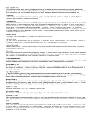 70) DE QUEM É A VOZ?
Um participante do grupo sai da sala. Dentre os que ficarem, o mestre sorteia um para falar algo sobre o que saiu (elogios ou críticas). Esse depoimento será
gravado através de um celular ou MP4 e terá 30 segundos. Depois, o participante que saiu retorna à sala, ouve a gravação e tenta descobrir de quem é a voz. Ele
só tem uma chance. Se errar, volta e outra gravação é feita com outra pessoa. Se ele acertar, quem deu o depoimento será o próximo a sair da sala.
71) BADERNA
Vendar os olhos de todos os participantes, exceto 1: o baderneiro, que terá um apito à sua disposição. O baderneiro sairá pela sala apitando e fugindo dos
"ceguinhos". Quem conseguir tocar no baderneiro, o substituirá.
72) SALADA MISTA
Um grupo de meninas e meninos senta-se e uma pessoa fica de costas para esse grupo, com outra, ao seu lado, vendando seus olhos com uma das mãos. Então a
que está conduzindo a brincadeira vai apontando para as pessoas sentadas e pergunta qual ela escolhe. É esta, e ela responde sim ou não, sem saber quem é a
pessoa. Quando responder sim, a que está guiando a brincadeira pergunta para a que está de costas o que ela quer oferecer a essa pessoa: se ela quer abraçar,
beijar ou apertar a mão da pessoa escolhida. Ela responde o que quer e tem que fazer o escolhido. O interessante nessa brincadeira, é que muitos acabam
conseguindo beijar quem queriam, mas às vezes conseguem só apertar a mão do menino ou menina que gostariam e beijando quem não desejavam. A que estava
no centro sendo guiada para escolher, passará a ser a nova que conduzirá a brincadeira e a que conduzia senta-se com as outras. A que foi escolhida será a que
escolherá agora. E a brincadeira continua.
73) TRAVA-LÍNGUA
Promover uma disputa de trava-línguas entre as equipes. Quem se sair melhor, vence a prova.
74) TIRE UM IGUAL
Uma criança destacada de olhos vendados. Dá-se um objeto à criança que está de olhos vendados para que ela o segure. Coloca-se este entre os outros. Tira-se
em seguida a venda dos olhos da criança e mande que ela olhe para todos e retire o objeto que segurou do meio dos outros.
75) RESPONDA ERRADO
O mestre escolhe uma vítima a qual fará 20 perguntas seguidas (extremamente fáceis). Para vencer o mestre, o participante deverá responder as 20 perguntas
erradas. Caso acerte uma, ele perde.
76) 1 MINUTO
Jogam duas equipes (cada equipe tem seu escrivão). O mestre dará uma ordem. Ex.: "Escrever nomes de cidades com a letras E", "Escrever nomes de cantores com
a letra G"... Enfim, qualquer coisa que o mestre desejar. Os escrivães terão 1 minuto para escrever o máximo de palavras que conseguirem. Vence a rodada quem
tiver mais nomes. Caso haja empate, ponto para as duas equipes. Ganha a equipe que vencer mais rodadas.
77) HISTÓRIA IMPROVISADA
Um dos participantes irá começar a brincadeira, contando uma história qualquer. Em determinado momento, ele para e o seu vizinho deverá continuar a contar a
história. O mestre deve ficar do lado esquerdo de quem começou, pois assim ele será o último a completar a história e dará um fim a ela.
78) QUE ANIMAL EU SOU?
O mestre deve escolher um animal e escrever o nome dele num papel, que ficará na sua mão. Cada participante poderá fazer uma pergunta de cada vez ao mestre
para descobrir que animal ele é. Ex.: "Você nada? Você voa? Você viva na terra"... Quando todos já tiverem perguntado, eles voltam a fazer novas perguntas, na
mesma ordem. Quem acertar o animal será o novo mestre.
79) VOCÊ CONHECE O JUCA?
Os participantes (sentados) formam uma roda. O mestre inicia a brincadeira, perguntando ao jogador que está do seu lado direito: "Você conhece o Juca?"
(fazendo um gesto corporal) Este responde "Não" e imediatamente faz a mesma pergunta para o seu vizinho (com o gesto corporal que viu e um novo). O objetivo
é repetir os gestos corporais e acrescentar novos, sem esquecer. A brincadeira acaba quando todos já tiverem participado.
80) O GATO DO XICO
Os participantes (sentados) formam uma roda. O mestre inicia a brincadeira, falando a frase: "O gato do Xico é ...". Depois, ele passa a bola pro vizinho. O vizinho,
por sua vez, deverá dar outra característica ao gato do Xico com a mesma letra que o mestre deu. Ex.: MESTRE: - O gato do Xico é bonito JOGADOR 1: - O gato do
Xico é bondoso JOGADOR 2: - O gato do Xico é briguento... E por aí vai até alguém não conseguir, sendo eliminado do jogo.
81) O QUE É O QUE É
Pesquisar na internet vários "O que é o que é", ou desafios, e aplicar no grupo.
82) TRUQUES DE MÁGICA
Pesquisar na internet vários truques de mágica e aplicar no grupo. Depois, ensinar os truques para que possam fazer em casa.
83) FORMAR PALAVRAS
Jogam duas equipes e um escrivão para cada equipe. O mestre dá um papel com várias letras embaralhadas (as mesmas) para cada equipe. Os escrivães, guiados
pelos colegas de equipe, terão que escrever o maior número possível de palavras formadas através das letras impostas. Quem formar mais palavras em 3 minutos,
vence.
84) QUEM LEMBRA MAIS
Jogam duas equipes e um escrivão para cada equipe. O mestre mostrará o mesmo papel desenhado (várias figuras, animais, objetos...) para cada equipe durante
30 segundos. Depois dos 30 segundos, inicia-se outra contagem, agora de 2 minutos, tempo necessário para que o escrivão de cada equipe escreva em um papel o
maior número de coisas que consegui lembrar na paisagem. São várias rodadas (vários desenhos). Ganha a rodada a equipe que acertar mais coisas e vence a
prova a equipe que ganhar mais rodadas.
 