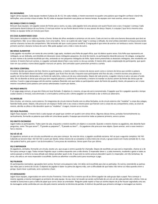 85) DICIONÁRIO
Jogam várias equipes. Cada equipe receberá 3 placas (A, B e C). Em cada rodada, o mestre escreverá no quadro uma palavra que ninguém conhece e dará três
definições: uma correta e duas erradas. No JÁ, todas as equipes levantam suas placas ao mesmo tempo. As equipes com mais acertos, vence a prova.
86) DANÇA COMO EU DANÇO
Brincam duas equipes. Um jogador estará de frente para o outro, ou seja, cada jogador terá uma pessoa com quem ficará cara a cara. A equipe 1 começa. Cada
participante deverá dançar da sua forma. O rival que estiver na sua frente deverá imitar os seus passos de dança. Depois, é a equipe 2 que fará a mesma coisa.
Ambas as equipes terão um minuto para fazer.
87) CEGO ALIMENTANDO CEGO
Dois jovens sentados em cadeiras, frente a frente. Ambos de olhos vendados e próximos um do outro. Cada um terá na mão uma banana descascada que dará ao
companheiro. Dão -se as mãos esquerdas. Com uma toalha , forra -se o peito de cada "cego" e começa a refeição. Ao sinal ambos estendem os braços procurando
acertar a banana na boca do companheiro. Vão tentando até que o outro possa mordê-la. O engraçado é que antes de acertar um lambuza o outro. Vencerá o que
primeiro acertar a banana na boca do outro. Não pode apalpar com a mão o rosto do outro.
88) BINGO ALIMENTAR
Cada jogador irá escolher um nome de uma comida. Logo após, receberá uma folha de papel ofício, que irá dobrar quatro vezes. Esta folha que representa um
retângulo, ao ser dobrada, será dividida em dezesseis novos retângulos pequenos. Ao sinal do mestre, os participantes deverão procurar 16 colegas, e perguntar
os seus nomes e da comida escolhida por eles, anotando-os nos pequenos retângulos da folha. Após terem preenchido os dezesseis retângulos, eles receberão um
número. O mestre fará um sorteio, e o jogador sorteado deverá falar o seu nome e o da sua comida. O mestre dirá, após a explanação do participante, que quem
tiver em sua carteia o nome deste jogador marcará um ponto. Será vencedor quem preencher primeiro a cartela.
89) FORCA CORPORAL
O mestre decide que palavra ele fará. Dentre os participantes, o mestre escolhe o número de alunos assim como o número de letras que contém a palavra
escolhida. Ele também deverá escolher outro jogador, que ficará fora da sala. Enquanto esse participante está fora da sala, o mestre escreve uma palavra no
quadro em letras bem destacadas e, na frente de cada letra, coloca um de seus selecionados. Depois de tudo pronto, o jogador retorna à sala e vai para o fundo
dela. Ele irá dizendo as letras que acha que tem naquela palavra e, conforme for acertando, o mestre irá mandar os alunos saírem da frente das letras que ele
acertou. E assim o jogo prossegue até ele acertar a palavra (fazendo com que todos os participantes saiam da frente do quadro). Assim, ele passará a ser o novo
mestre e escolherá outra palavra com outros selecionados e assim por diante...
90) PIQUE-MINUTO
É um pega-pega comum, só que ele é feito em local fechado. O objetivo é o mesmo, só que ele será cronometrado. O jogador que for o pegador quando o tempo
acabar (exatos 1 minuto), está eliminado. E a brincadeira continua até o último pegador ser eliminado e dar a vitória ao adversário.
91) MODELAR
Dois círculos, um interno, outro externo. Os integrantes do círculo interno ficarão com os olhos fechados, os do círculo externo irão "modelar" o corpo dos colegas,
fazendo lindas poses. Depois, irão procurar um espaço e farão com o seu corpo a mesma pose que fizeram com o corpo do seu companheiro; estes, ao sinal do
mestre, abrirão os olhos e irão descobrir quem os "modelou". A seguir, trocam-se os círculos.
92) CAÇA-PALAVRAS
Jogam duas equipes. O mestre dará a cada equipe um papel que contém um quadro com várias letras. Algumas dessas letras, juntadas horizontalmente ou
verticalmente, formarão as palavras que estão em cima desse quadro. A equipe que encontrar todas as palavras primeiro, vence a prova.
93) OBJETO ESCONDIDO
Jogam todos os participantes. Todos saem da sala, enquanto o mestre escolhe um objeto e o esconde. Quando o mestre chamar os jogadores, eles deverão fazer
perguntas, como "Pra que serve?", "É grande ou pequeno?", "É pesado ou leve?"... Os jogadores irão procurar esse objeto. Quem acertar, será o novo mestre e
fará o mesmo.
94) HÁ HÁ HÁ
Os jogadores sentam-se em círculos escolhendo-se uma para começar. Ao sinal de início, o jogador escolhido exclama: Há! ao que o seguinte completa: Há! Há!
Cabendo ao terceiro falar: Há! Há! Há! e assim por diante. Antes mesmo de se completar a volta inteira do círculo, o grupo estará com muita vontade de rir, mas
não poderá fazê-lo, pois quem ri sai da brincadeira. É uma prova de resistência. Vence quem ficar por último.
95) O IMPERADOR
Os jogadores, sentados, formarão um círculo, exceto um, que ocupa o centro quando for chamado. Depois de escolhido um que será o imperador, chama-se o de
fora para começar o jogo. Todos iniciam fingindo coçar o ombro esquerdo com a mão direita. O imperador deve ir, a cada momento, mudando o gesto e todos os
outros passam a imitá-lo na nova atitude sem deixar perceber quem é ele. O que está no centro procura descobrir quem é o imperador, em três tentativas. Se
errar, ele volta e um novo imperador é escolhido. Ganha se adivinhar e escolhe outro para recomeçar o jogo.
96) PALMADA
Os participantes (sentados), agrupados bem juntos, formam uma pequena roda. Um deles será escolhido para dar as palmadas. Os outros, estenderão as palmas
das mãos para o centro do círculo. O objetivo do jogador é bater na palma de alguma mão, com a dificuldade de que todos irão retirar as mãos quando virem o
perigo. Quem levar a palmada, será o próximo a fazer.
97) MENSAGEIRO
Jogam duas equipes, organizadas em semi-círculos fronteiros. Entre elas fica o mestre que dá ao último jogador de cada grupo lápis e papel. Para começar o
mestre segreda a mesma mensagem ao primeiro de cada equipe. Ao seu sinal, tal recado vai sendo cochichado de um em um de cada partido até o último. Este ao
recebê-lo transcreve-o para a folha de papel que corre a levar ao orientador. Ninguém pode repetir a frase ao vizinho depois de já lhe houver segredado uma vez.
As mensagens serão conferidas em voz alta pelo mestre somente no término da partida. A vitória é do partido que primeiro entregar a mensagem ao mestre.
 