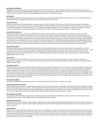 98) QUEM ESTÁ DIFERENTE
Os jogadores formam um semi-círculo e um participante destacado ficará na frente, com os olhos vendados. Os integrantes da roda permanecem na mesma
posição menos uma que toma posição diferente. O jogador destacado no meio da roda tira o lenço dos olhos e procura encontrar o que está diferente. Acertando,
escolhe outro para substituí-lo. Errando, o participante diferente se apresente e a brincadeira recomeça.
99) FÓSFORO
Os participantes (sentados) formarão uma roda e um iniciará a dinâmica. Ele acenderá um palito de fósforo e passará para o seu vizinho. Todos devem repetir a
ação até que o fósforo se apague. Quem permitir isso, é eliminado. Ganha quem ficar por último.
100) CANTO CERTO
O mestre terá uma lista com várias perguntas que serão feitas aos participantes. No quadro, serão escritos os nomes de cada um, deixando um espaço para
colocar os pontos. Como toda sala tem 4 cantos, a sala será dividida assim: todos os participantes, inicialmente, ficarão no canto X. Os outros cantos serão: A, B e
C. O mestre fará a pergunta e dará três alternativas: A, B e C. Então, os participantes deverão ir para o canto respectivo à resposta certa. Depois de revelada a
resposta, o mestre escreve os pontos de quem ganhou e todos voltam para o canto X. Ganham as pessoas que tiverem o máximo de pontos.
101) APONTE O QUE OUVIU
Os participantes deverão sentar-se em círculo. Obedecendo uma determinação do professor, um deles aponta para uma parte de seu corpo, afirmando
entretanto, ser outra. Por exemplo: Aponta para o nariz e afirma: "Este é meu umbigo". O seguinte, imediatamente, deve colocar a mão sobre a parte de seu
corpo que ouviu e não na que viu; no caso, colocar a mão no umbigo e afirmar, por exemplo, "Este é meu cabelo". Caberá ao seguinte colocar as mãos sobre seus
cabelos e fazer uma afirmação, indicando outra parte do corpo, e assim sucessivamente. O professor, para estimular o acerto de todo o grupo, poderá estabelecer
que a vitória será sua quando alguém errar e que o grupo será vencedor se todos acertarem. A tendência natural do participante, premido pela urgência de sua
resposta, é apontar o que viu e não o que ouviu, atrapalhando-se na hora de apresentar sua indicação. O participante que errar, deve dirigir-se ao quadro-negro e
desenhar uma parte do corpo humano. O seguinte a cometer erro deverá continuar o desenho, acrescentando mais uma parte (como o jogo da forca).
102) JOGO DAS CORES
As crianças estarão sentadas em grupos, divididos pelo professor. O professor pedirá que cada criança cite um objeto visível em sala de aula, da cor que ele
indicar. Dirá por exemplo verde e concederá de dez a quinze segundos. Um jogador do grupo dirá: - Verde é a blusa da Maria. O outro dirá do outro grupo: - Verde
é a caneta do João. Os que não conseguirem satisfazer o pedido do professor dentro do tempo determinado, perderá a oportunidade e marcará um ponto
negativo para o seu grupo. Falta: Constituirá falta nomear um objeto que já tenha sido citado anteriormente. Vitória: O grupo que menor número de pontos
negativos obtiver será o vencedor.
103) TÁ VIVO?
Os alunos estarão em círculo, sentados, um aluno no centro. Ao sinal, o aluno do centro acende um palito de fósforo e segura na posição horizontal, vai
perguntando aos colegas, um por um: Tá vivo?h. O outro responde: Tá!h Ao momento em que o palito apagar ou queimar quase tudo, o aluno que recebeu a
pergunta ocupará o centro.
104) AMIGO SECRETO
Cada aluno escreve seu nome em um pedaço de papel. O professor recolhe os papéis e embaralha-os em uma caixa. Faz a caixa passar de mão em mão, para que
os alunos retirem seu amigo secreto. De posse do nome do colega, deverão procurá-lo e apresentar-se a ele, narrando suas próprias expectativas, preferências e
alguma curiosidade a seu respeito. Assim, o aluno dá a si mesmo como presente ao amigo. O que torna o jogo mais instigante é o fato de que o grupo não se
conhece, devendo procurar quem é seu amigo. Há uma intensa movimentação pela sala e já neste momento de tateio exploração inicia-se a apresentação. Depois
que cada um tiver se apresentado ao seu amigo, deverá dizer ao grande grupo quem foi seu presente, isto é, quem o pegou e se apresentou. Por exemplo: Lúcia
tirou Sandra que tirou Carlos. Sandra deverá contar o que Lúcia falou de si mesma, e falará de si ao Carlos. Se alguém tirar seu próprio nome, dar-se-á a si mesmo
como presente, ou seja, apresentar-se-á à turma.
105) ESCONDE DENTRO
Um objeto é escondido dentro da roupa de uma pessoa. As demais devem procurar. Quem achar, é o próximo a esconder.
106) FEITIÇO CONTRA O FEITICEIRO
Quando todos estiverem presentes, o mestre distribuirá papel e caneta e dirá que pretende fazer uma brincadeira com alguém e precisa de sugestões de castigos.
Cada uma deve sugerir algo e assinar em baixo. Todos os papéis serão recolhidos e lidos um a um, por exemplo: A Marcela disse que quer que ela cante um trecho
da música "É o Amor" na janela do prédio, mas como esta brincadeira se chama "feitiço contra o feiticeiro" (isso só deve ser revelado depois que todas escreverem
e assinarem) é a Marcela quem vai cantar na janela do prédio. Todos os jogadores deverão cumprir seus próprios castigos.
107) DESENHAR UM PORCO
Os participantes estarão sentados em seus lugares, com papel e lápis. Ao sinal do chefe, todos devem fechar os olhos e desenhar um porco no papel, não se
esquecendo de pôr os olhos. Ganha o jogador que fizer a representação mais exata do porco.
108) JOGO DAS PALAVRAS
Deverá ser feito as letras do alfabeto nos papeis. Dividir em grupos (de dois a quatro grupos). Eles pegam uma quantidade de letra, tentam formar uma palavra, se
conseguir formar passa para o próximo, se não conseguir, terão que ir comprando as letras restantes até formar uma palavra. Ganha quem conseguir acabar com
todas as suas letras.
109) FANORONA
É jogado com uma caixinha de fósforos, destas de madeira. Coloca-se um palito entre a caixinha e a "gaveta" da mesma, deixando uma porção do palito para fora.
coloca-se a caixa apoiada sobre um dos lados, com o palito para cima (na verdade é mais fácil ver do que explicar). Com a ponta dos dedos, bate-se no palito para
que a caixa pule. Se cair de lado, nada se ganha; se cair sobre uma das laterais, 5 pontos; se ficar em pé, 10 pontos e se cair apoiada num dos lados e no palito, são
15 pontos. Quem fizer 100 pontos primeiro ganha. Em tempo: é preciso que a caixa dê pelo menos uma volta sobre si mesma para os pontos serem computados.
Derrubando a caixa, passa-se a vez ao adversário.
 