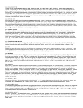 110) DESENHO COLETIVO
Sentados em roda, cada um recebe um pedaço de papel, cortado com a mão, com irregularidades e alguns gizes de cera. Cada um deve numerar sua parte,
seguindo a sequência da roda. Ao sinal do monitor, todos começam fazendo pontos em seu papel. Após alguns segundos, ao sinal do monitor, todos deverão
passar seu papel para a direita, e continuar a fazer os pontos neste novo papel. Outro sinal do monitor, outra troca de papéis no mesmo sentido. As trocas devem
continuar até que o monitor perceber que o papel já está com repleto de pontos. Na próxima fase, os participantes são instruídos a ligar os pontos, afim de formar
desenhos. Após alguns segundos, nova troca, e assim segue a atividade, até que alguns desenhos apareçam nas folhas. Ao final do jogo, cada um deve procurar
sua folha inicial, e todos juntos, devem emendar as folhas com fita adesiva, compondo um desenho gigante! No final, o monitor deve colar as folhas, afim de
reconstruir o rolo original. Pode ser feita uma exposição.
111) ESCRAVOS DE JÓ
Em círculo, cada participante fica com um toquinho (ou qualquer objeto rígido). Primeiro o monitor deve ter certeza de que todos sabem a letra da música que
deve ser (em itálico): Escravos de jó jogavam cachangá (passando seu toquinho para o outro da direita); Escravos de jó jogavam cachangá (passando seu toquinho
para o outro da direita); Tira (levanta o toquinho), põe (põe na sua frente na mesa), deixa o Zambelê ficar (aponta para o toquinho na frente e balança o dedo).
Guerreiros com guerreiros fazem zigue (passando seu toquinho para o outro da direita), zigue (volta seu toquinho da direita para o colega da esquerda), zá (volta
seu toquinho para o outro da direita). Guerreiros com guerreiros fazem zigue (passando seu toquinho para o outro da direita), zigue (volta seu toquinho da direita
para o colega da esquerda), zá (volta seu toquinho para o outro da direita)
112) TODOS OS SENTIDOS
Essa atividade poderá ser feita com três participantes ou mais. Uma idade mínima ideal para essa atividade seria de seis anos. Para essa atividade, você deverá
escolher um ou mais participantes para servirem de árbitros. Você deverá escolher um outro participante, que vai tentar adivinhar o que é através dos quatro
sentidos (tato, olfato, paladar e audição). Para começar, vende os olhos com o lenço de quem vai tentar descobrir o que está sendo apresentado. Use sua
criatividade! Por exemplo, no olfato, faça-o sentir o cheiro de algumas frutas, de especiarias como canela, de perfumes, etc... Na audição, agite um molho de
chaves no seu ouvido. No paladar, coloque na língua dela a acidez do limão, ketchup, legumes. No tato, dê um saco de farinha para ela colocar as mãos, areia,
açúcar, etc... A cada produto descoberto, o participante ganhará 10 pontos. Coloque todos os integrantes para participar da atividade. Vence aquele que obtiver
mais pontos.
113) JOGOS DE TABULEIRO EM GERAL
Adquirir, pois as regras já acompanham os jogos. Ex.: Uno, Banco Imobiliário, Jogo da Vida, Soletrando, Topa ou Não Topa, Show do Milhão, Pebolim, Quebra-
cabeças, Futebol de botão, damas, xadrez, bambolê, lego, gamão, pega-varetas, baralho, dominó, entre outros. Vendidos em lojas de brinquedos e afins.
114) NIM
É jogado com palitos (de dente ou de fósforos. Faça três fileiras com os palitos, uma embaixo da outra: uma com três palitos, uma com 5 e a ultima com 7. Cada
jogador tem direito a tirar quantos palitos quiser, mas somente de uma fileira de cada vez. Assim, pode-se tirar um único palito da fileira de 7, ou todos da fileira
de 3, ou dois da fileira de 5, passando então a vez ao adversário. Quem ficar com o último palito, perde o jogo.
115) PALITINHOS
Cada jogador inicia com três palitinhos. Os jogadores colocam as mãos para trás, escolhendo uma quantidade de palitos (zero, um, dois ou três), colocando a mão
direita para frente. Os palitos "em jogos" são os que se encontram nesta mão. A seguir, cada um dos jogadores dá o seu palpite ("chamar"), dizendo qual o total
dos palitos estão em jogo, ou seja, quantos palitos, ao todo, existem nas mãos dos jogadores. Os palpites não podem ser repetidos. Ganha a rodada aquele que
acertar o número exato de palitos em jogo. Este jogador, então, "tira" um palito e passa a jogar com um palito a menos, isto é, se tinha três palitos ao todo, agora
jogará com dois. O jogador que deu o palpite em primeiro lugar, na próxima rodada será o último a "chamar", e assim por diante. Ganha o jogo quem primeiro
ficar sem palitos.
116) MACACADA
Formar entre os participantes, dois grupos que deverão negociar entre si, considerando que representarão dois grupos de macacos, e que portanto durante o jogo
não podem falar, mas apenas gesticular e emitir sons como os macacos. Antes porém, deverão escolher cada qual o seu representante para a negociação. Os
produtos á serem negociados poderão ser: alimentos, objetos, água, um território ou a Paz. Somente o negociador deverá se comunicar com o grupo vizinho.
Antes de iniciar a negociação, o grupo se reúne e discute a técnica á se usada, as estratégias e o que vai ser negociado. Após isso, não se pode mais falar, somente
gesticular, urrar. emitir grunhidos, fazer sinais, pular, etc. O tempo para a negociação é de 2 minutos. Após esse tempo o negociador volta a base e o grupo
melhora a estratégia de ação. Se a negociação emperrar, o grupo sinaliza para que seu negociador retorne á base, para que seja refeita a estratégia. Quando tudo
termina, os grupos podem juntar-se em um círculo maior e iniciar uma sessão de massagem coletiva, começando pela catação de piolhos, ou cafuné nas cabeças
dos participantes e depois, na sequência, massagear as costas e braços. Pede-se para que todos sentem-se no chão e abre-se o debate sobre as impressões
causadas pelo exercício.
117) COMPLETE A FRASE
Cada equipe receberá uma frase com algumas palavras substituídas por "______". As palavras que faltam para dar sentido à frase estarão em um espaço à parte.
O objetivo do jogo é completar a frase com as palavras corretas. Quem o fizer primeiro, vence. Em caso de erros, a equipe adversária sai vitoriosa.
118) ADIVINHAÇÃO RIMADA
Os jogadores estarão sentados em roda. Um jogador inicia a brincadeira dizendo - Estou pensando numa palavra que rima com cadeia, qual é?h (Por exemplo). As
demais procuram advinha-la cabendo a quem conseguir o direito de fazer a nova pergunta. Se o grupo demorar muito a acertar, quem pensou na palavra deve
ajudar os companheiros a descobri-la por meios de gestos descritos do que se tiver pensado. Assim, a criança que imaginar a baleia, procurará sugerir tal animal
através de movimentos e expressões fisionômicas, mas sem nada falar
119) CORRIDA DO ALFABETO
Formam-se duas equipes. Cada um se senta em rodinhas. Cada grupo escolhe seu chefe. Ao sinal de início, os capitães começam a dizer o alfabeto o mais depressa
que podem. Tão logo o terminam, os vizinhos da esquerda fazem o mesmo para depois cederem a vez aos companheiros seguintes e assim sucessivamente, até o
grupo terminar vencendo a equipe que primeiro consegue, sem soltar letras nem jogadores. Quem erra deve recomeçar do ponto em que cometeu a falha, sem
perder tempo.
 
