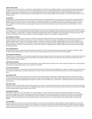 120) AR, TERRA E MAR
Crianças em círculo, mestre ao centro. O mestre inicia o jogo indicando com um dedo um dos jogadores dizendo: -Terra (por exemplo). O jogador apontado terá
de responder o nome de um animal que vive na terra, como cavalo, tigre, etc. Se ele se enganar, pagará prenda. O jogo continuará indicando, o mestre, outro
jogador. Prossegue-se com a indicação de ar, terra e mar alternadamente, dando-se a oportunidade a todos os alunos. Ao fim de algum tempo, passa-se a
aplicação de penalidades às crianças que pagaram prendas, exigindo-se que cada uma delas escolhida ao acaso, indique o nome de três animais que vivem no ar,
na terra e no mar
121) BOM DIA
De mãos dadas as crianças formam um círculo. No interior deste permanecerá um jogador vendado. O circulo gira para a direita ou para a esquerda. Quando o
jogador do centro bater o pé no chão o círculo para de girar. A criança do centro aponta para um jogador e este dirá: g - Bom diah. O do centro terá que o
reconhecer pela voz, dizendo o seu nome. Caso erre, ainda terá o direito de apresentar mais dois nomes. Acertando, o que foi apontado ocupará o centro e o
outro o substituirá na roda, do contrário, o jogo prosseguirá até que o do centro, fazendo novamente parar o círculo mencionar acertadamente o nome do
companheiro
122) VAI E VOLTA
As crianças formam um círculo bem grande conservando bastante espaço entre si. Uma delas recebe a bola. Ao sinal de início, a bola vai ser passada de uma em
uma à volta do círculo, o mais depressa possível, sem faltar ninguém. A certo apito ela é mandada na direção contrária sem perda de tempo. Os sinais são dados a
intervalos irregulares, ora demorados, ora seguidos com rapidez para exigir atenção contínua dos jogadores. Quem não obedecer prontamente a ordem e não
arremessar a bola depois do sinal, paga uma prenda. A vitória é dos jogadores que termina a brincadeira e não pagam prendas.
123) TANQUES DE GUERRA
Para este jogo, necessitamos de duas canetas de cor diferentes, e uma folha de papel. Desenha-se nas extremidades opostas da folha dois círculos mais ou menos
do mesmo tamanho, cada um de uma cor. Este são os "quartéis". Desenha-se, em frente aos "quartéis", três pequenas cruzes. São os "tanques de guerra". O
objetivo do jogo á atingir o "quartel" inimigo. Para tanto, apoia-se a caneta com a ponta sobre o papel, iniciando o jogo num dos "tanques", apoiando-a com o
dedo no outro lado. A seguir, desfere-se um "piparote" na caneta, que traçará uma linha sobre o papel. A jogada seguinte será a partir do final do risco traçado.
No local onde acabar o traço, faz-se um pequeno círculo. É este circulo que deve ser atingido para que o tanque seja destruído. Quem atingir o quartel inimigo
primeiro, ganha o jogo.
124) SUPER-GARGANTA
Em cada rodada, brincam um representante de cada equipe. O objetivo é ficar mais tempo falando uma palavra, puxando uma vogal. Ex.: Goooooool!. Quem
conseguir ficar mais tempo falando a tal palavra, vence a rodada. A equipe vencedora será a que tiver o maior número de campeões.
125) GUARDA DO ZOOLÓGICO
Crianças em círculo, exceto uma, que fica no centro (o guarda). O guarda do zoológico indica várias crianças e grita: g - Aqui estão os cachorrinhosh. A este sinal
tais crianças imitam os cachorrinhos. O guarda então designa outras crianças e lhes dá o nome de outro animal que elas deverão imitar. Depois de ter dado 3
ordens o guarda escolhe seu substituto.
126) DANÇA DO CANUDO
Jogam uma dupla de cada equipe. Uma música será executada e os pares deverão manter o papel sem cair no chão, segurando somente com a sucção do canudo
que estará em suas bocas. Quem deixar cair, dá o ponto para o adversário.
127) TRILHA DO MACACO
É uma corrida onde correm um representante de cada equipe. É desenhado no chão duas amarelinhas gigantescas. O objetivo é atravessar essa amarelinha (como
na brincadeira, não podendo pisar na linha) e chegar até o fim. Se pisar na linha, volta ao início. Quem sair da amarelinha e cruzar a linha de chegada primeiro
vence.
128) RODAR O PIÃO
Para rodar o pião, risque um círculo no chão, que será a roda ou a raia. Depois, enrole um fio barbante na cabeça do pião e desça até a ponta; dê uma volta e
enrole o barbante para cima até a parte gordinha. Enrole a outra ponta no dedo indicador e lance o pião. Se ele cair girando dentro da roda, vale dois pontos. Se
sair da roda e voltar, não fique desesperado, você vai ganhar um ponto. Se sair e não voltar, hum... respire fundo... você perde um ponto. Vence quem fizer dez
pontos primeiro.
129) CELA DE PIÃO
Para brincar de Cela, é simples. Risque a cela no chão, que pode ser um círculo ou um quadrado. Todos lançam seus piões. O pião que cair mais distante da cela é
colocado no centro dela para ser alvo dos demais. Os jogadores devem lançar seus piões, levantá-los na palma da mão e atirá-lo contra o que está na cela. Aquele
que não conseguir atingi-lo coloca seu pião no centro da cela.
130) MANDUCA MANDA
A brincadeira começa com a ordem do orientador: g - Manduca Manda... levantar o braçoh, por exemplo; à qual todos devem obedecer. Ele dá novos
comandos, que exigem maior ou menor movimento, (ficar de cócoras, pular 3 vezes no mesmo lugar, fazer meia volta dar 4 passos para trás, etc.). Quando as
ordens são precedidas pelas palavras - Manduca Manda, tem que ser atendidas, do contrário não devem sê-lo, cabendo a quem cumpre ser tirado do jogo,
pagando ao final uma prenda. Assim sendo ao ouvirem bater palmas quem faz tal coisa erra. A vitória é de quem findo o tempo previsto, não houver pago
prendas.
131) ORELHINHA
Crianças sentadas em círculo, uma no centro de olhos fechados. Uma das crianças será escolhida para puxar (devagar) a orelha do colega do centro e de olhos
fechados. Depois disso, voltará para seu lugar. Ao sinal do professor, o aluno abrirá os olhos e tentará adivinhar quem lhe puxou a orelha. Levanta-se, pega pela
orelha o colega que julga ser culpado e colocando-o no centro do círculo, senta-se no lugar vago. Se acertar o jogo terá prosseguimento, se errar será conduzido
pela orelha ao centro, pelo suposto culpado.
 