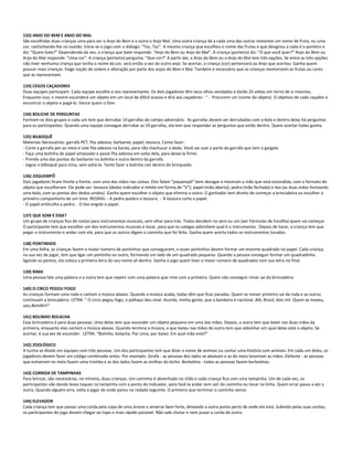 132) ANJO DO BEM E ANJO DO MAL
São escolhidas duas crianças uma para ser o Anjo do Bem e a outra o Anjo Mal. Uma outra criança dá a cada uma das outras restantes um nome de fruta, ou uma
cor, cochichando-lhe no ouvido. Inicia-se o jogo com o diálogo: "Toc, Toc". A mesma criança que escolheu o nome das frutas e que designou a cada é o porteiro e
diz: "Quem bate?" Dependendo da vez, a criança que bate responde: "Anjo do Bem ou Anjo do Mal". A criança (porteiro) diz: "O que você quer?" Anjo do Bem ou
Anjo do Mal responde: "Uma cor". A criança (porteiro) pergunta: "Que cor?" A partir daí, o Anjo do Bem ou o Anjo do Mal tem três opções. Se entre as três opções
não tiver nenhuma criança que tenha o nome da cor, será então a vez do outro anjo. Se acertar, a criança (cor) pertencerá ao Anjo que acertou. Ganha quem
possuir mais crianças. Exige noção de ordem e alteração por parte dos anjos do Bem e Mal. Também é necessário que as crianças memorizem as frutas ou cores
que as representam.
133) CEGOS CAÇADORES
Duas equipes participam. Cada equipe escolhe o seu representante. Os dois jogadores têm seus olhos vendados e darão 25 voltas em torno de si mesmos.
Enquanto isso, o mestre esconderá um objeto em um local de difícil acesso e dirá aos caçadores : " - Procurem um (nome do objeto). O objetivo de cada caçador e
encontrar o objeto e pegá-lo. Vence quem o fizer.
134) BOLICHE DE PERGUNTAS
Formam-se dois grupos e cada um tem que derrubar 10 garrafas do campo adversário. As garrafas devem ser derrubadas com a bola e dentro delas há perguntas
para os participantes. Quando uma equipe consegue derrubar as 10 garrafas, ela tem que responder as perguntas que estão dentro. Quem acertar todas ganha.
135) BILBOQUÊ
Materiais Necessários: garrafa PET; fita adesiva; barbante; papel; tesoura. Como fazer:
- Corte a garrafa pet ao meio e cole fita adesiva na borda, para não machucar o dedo. Você vai usar a parte da garrafa que tem o gargalo.
- Faça uma bolinha de papel amassado e passe fita adesiva em volta dela, para deixá-la firme.
- Prenda uma das pontas do barbante na bolinha e outra dentro da garrafa.
- Jogue o bilboquê para cima, sem soltá-lo. Tente fazer a bolinha cair dentro do brinquedo.
136) JOQUEMPÔ
Dois jogadores ficam frente a frente, com uma das mãos nas costas. Eles falam “joquempô” bem devagar e mostram a mão que está escondida, com o formato do
objeto que escolheram. Ele pode ser: tesoura (dedos indicador e médio em forma de “V”); papel (mão aberta); pedra (mão fechada) e lixo (as duas mãos formando
uma bola, com as pontas dos dedos unidas). Ganha quem escolher o objeto que elimina o outro. O ganhador tem direito de começar a brincadeira ou escolher o
primeiro companheiro de um time. REGRAS: - A pedra quebra a tesoura. - A tesoura corta o papel.
- O papel embrulha a pedra. - O lixo engole o papel.
137) QUE SOM É ESSE?
Um grupo de crianças fica de costas para instrumentos musicais, sem olhar para trás. Todos decidem no zero ou um (ver Fórmulas de Escolha) quem vai começar.
O participante tem que escolher um dos instrumentos musicais e tocar, para que os colegas adivinhem qual é o instrumento. Depois de tocar, a criança tem que
pegar o instrumento e andar com ele, para que os outros digam o caminho que foi feito. Ganha quem acerta todos os instrumentos tocados.
138) PONTINHOS
Em uma folha, as crianças fazem o maior número de pontinhos que conseguirem, e esses pontinhos devem formar um enorme quadrado no papel. Cada criança,
na sua vez de jogar, tem que ligar um pontinho ao outro, formando um lado de um quadrado pequeno. Quando a pessoa conseguir formar um quadradinho
ligando os pontos, ela coloca a primeira letra do seu nome ali dentro. Ganha o jogo quem tiver o maior número de quadrados com sua letra no final.
139) RIMA
Uma pessoa fala uma palavra e a outra tem que repetir com uma palavra que rime com a primeira. Quem não conseguir rimar sai da brincadeira.
140) O CIRCO PEGOU FOGO
As crianças formam uma roda e cantam a música abaixo. Quando a música acaba, todas têm que ficar paradas. Quem se mexer primeiro sai da roda e as outras
continuam a brincadeira. LETRA: “ O circo pegou fogo, o palhaço deu sinal. Acorda, minha gente, que a bandeira é nacional. Alô, Brasil, dois mil. Quem se mexeu,
saiu,BomBril!”
141) BOLINHO BOLACHA
Essa brincadeira é para duas pessoas. Uma delas tem que esconder um objeto pequeno em uma das mãos. Depois, a outra tem que bater nas duas mãos da
primeira, enquanto elas cantam a música abaixo. Quando termina a música, o que bateu nas mãos do outro tem que adivinhar em qual delas está o objeto. Se
acertar, é sua vez de esconder. LETRA: “Bolinho, bolacha. Por cima, por baixo. Em qual mão está?”
142) ZOOLÓGICO
A turma se divide em equipes com três pessoas. Um dos participantes tem que dizer o nome de animais ou contar uma história com animais. Em cada um deles, os
jogadores devem fazer um código combinado antes. Por exemplo: Girafa - as pessoas dos lados se abaixam e as do meio levantam as mãos. Elefante - as pessoas
que estiverem no meio fazem uma tromba e as dos lados fazem as orelhas do bicho. Borboleta - todas as pessoas fazem borboletas.
143) CORRIDA DE TAMPINHAS
Para brincar, são necessárias, no mínimo, duas crianças. Um caminho é desenhado no chão e cada criança fica com uma tampinha. Um de cada vez, os
participantes vão dando leves toques na tampinha com a ponta do indicador, para fazê-la andar sem sair do caminho ou tocar na linha. Quem errar passa a vez a
outro. Quando alguém erra, volta a jogar de onde parou na rodada seguinte. O primeiro que terminar o caminho vence.
144) ELEVADOR
Cada criança tem que passar uma corda pela copa de uma árvore e amarrar bem forte, deixando a outra ponta perto de onde ela está. Subindo pelas suas cordas,
os participantes do jogo devem chegar ao topo o mais rápido possível. Não vale chutar e nem puxar a corda do outro.
 