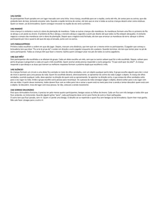 145) ESPIÃO
Os participantes ficam parados em um lugar marcado com uma linha. Uma criança, escolhida para ser o espião, conta até três, de costas para os outros, que vão
andando bem de leve, tentando encostar nela. Quando o espião termina de contar, ele tem que se virar e todas as outras crianças devem estar como estátuas.
Quem se mexer, sai da brincadeira. Quem conseguir encostar no espião da vez será o próximo.
146) MANDIÓ
Uma criança é o visitante e outra é o dono da plantação de mandioca. Todas as outras crianças são mandiocas. As mandiocas formam uma fila e o primeiro da fila
se abraça a um poste ou árvore. O próximo da fila o abraça, o terceiro abraça o segundo e assim por diante até que todos na fila estejam abraçados. O visitante
negocia a compra das mandiocas com o dono da plantação. Depois que o negócio está fechado, ele tem que arrancar as mandiocas da terra: abraçar o último
participante por trás e puxá-lo até que ele seja arrancado, junto com os outros.
147) PARALELEPÍPEDO
Primeiro todos escolhem a ordem em que vão jogar. Depois, marcam uma distância, que tem que ser a mesma entre os participantes. O jogador que começa a
brincadeira tem que dizer “Pa-ra-le-le-pí-pe-do” e andar em direção a outro jogador enquanto diz a palavra. Quando terminar, ele tem que tentar pisar no pé de
outro participante. Todas as crianças têm que fazer o mesmo. Ganha quem conseguir pisar nos pés de todos os outros jogadores.
148) QUE MÊS?
Dois participantes são escolhidos e se afastam do grupo. Cada um deles escolhe um mês, sem que os outros saibam qual foi o mês escolhido. Depois, voltam para
perto do grupo e perguntam a cada um qual o mês escolhido. Quem acertar ainda precisa responder a outra pergunta: “O que você quer da vida?”. A criança
responde o que deseja e as duas que tiveram as melhores respostas formam a próxima dupla que escolherá o mês.
149) SILÊNCIO!
As crianças formam um círculo e uma delas fica sentada no meio de olhos vendados, com um objeto qualquer perto dela. O grupo escolhe alguém para dar o sinal
de início e apontar para uma pessoa da roda. Quem foi escolhido deverá, silenciosamente, se aproximar do centro da roda e pegar o objeto. A criança de olhos
vendados, ouvindo qualquer ruído, deve apontar na direção de quem está se aproximando. Se apontar na direção certa, o que estava de olhos vendados volta
para o seu lugar na roda. Então o grupo escolhe outra pessoa para recomeçar. Se a pessoa da roda conseguir pegar o objeto, deverá voltar para o seu lugar com
ele nas mãos. A partir desse momento, todos devem ficar com as mãos para trás e avisar a quem está no meio para tirar a venda e tentar descobrir quem está com
o objeto. Se descobrir, troca de lugar com essa pessoa. Se não, colocará a venda novamente.
150) SORRISO MILIONÁRIO
Para que a brincadeira funcione, é preciso ter pelo menos quatro participantes, bexigas vazias ou folhas de árvore. Cada um fica com três bexigas e todos têm que
ficar andando, se misturando. Quando alguém gritar “para”, cada participante deve correr para frente de outro e fazer palhaçadas.
O outro tem que ficar parado, sem rir. Quem rir perde uma bexiga. O desafio vai se repetindo e quem fica sem bexigas sai da brincadeira. Quem tiver mais ganha.
Não vale fazer cócegas para o outro rir.
 