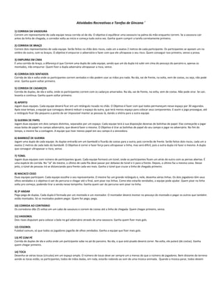 Atividades Recreativas e Tarefas de Gincana 7
1) CORRIDA DA VASSOURA
Correm um representante de cada equipe nessa corrida só de ida. O objetivo é equilibrar uma vassoura na palma da mão enquanto correm. Se a vassoura cair
antes da linha de chegada, o corredor volta ao início e começa tudo outra vez. Ganha quem cumprir a tarefa corretamente primeiro.
2) CORRIDA DE BRAÇO
Correm dois representantes de cada equipe. Serão feitos no chão dois riscos, cada um a exatos 2 metros de cada participante. Os participantes se apoiam um no
ombro do outro, com os braços. O objetivo é empurrar o adversário e fazer com que ele ultrapasse o seu risco. Quem conseguir isso primeiro, vence a prova.
3) EMPURRA EM CIMA
É uma corrida de braço, a diferença é que Correm uma dupla de cada equipe, sendo que um da dupla irá subir em cima do pescoço do parceiro e, apenas os
montados, irão empurrar. Quem fizer a dupla adversária ultrapassar a risca, vence.
4) CORRIDA DOS SENTADOS
Corrida de ida e volta onde os participantes correm sentados e não podem usar as mãos pra nada. Na ida, vai de frente, na volta, vem de costas, ou seja, não pode
virar. Ganha quem voltar primeiro.
5) CORRIDA DE CADARÇOS
Corrida de duplas, de ida e volta, onde os participantes correm com os cadarços amarrados. Na ida, vai de frente, na volta, vem de costas. Não pode virar. Se cair,
levanta e continua. Ganha quem voltar primeiro.
4) APERTO
Jogam duas equipes. Cada equipe deverá ficar em um retângulo riscado no chão. O Objetivo é fazer com que todos permaneçam nesse espaço por 30 segundos.
Após esse tempo, a equipe que conseguiu deverá reduzir o espaço da outra, que terá menos espaço para colocar seus componentes. E assim o jogo prossegue, até
o retângulo ficar tão pequeno a ponto de ser impossível manter as pessoas lá, dando a vitória para a outra equipe.
5) GUERRA DE PAPEL
Jogam duas equipes em dois campos distintos, separados por um espaço. Cada equipe terá à sua disposição dezenas de bolinhas de papel. Elas começarão a jogar
essas bolas de papel no campo adversário, que deverá fazer o mesmo. O Objetivo é tirar as bolinhas de papel do seu campo e jogar no adversário. No fim do
tempo, o mestre faz a contagem. A equipe que tiver menos papel em seu campo é a vencedora.
6) BAMBOLÊ DE GUERRA
Jogam uma dupla de cada equipe. As duplas entrarão em um bambolê e ficarão de costas para a outra, pois correrão de frente. Serão feitos dois riscos, cada um a
exatos 2 metros de cada lado do bambolê. O Objetivo é correr e fazer força para ultrapassar a linha, mas será difícil, pois a outra dupla irá fazer o mesmo. A dupla
que conseguir ultrapassar o risco, vence.
7) TÚNEL
Jogam duas equipes com número de participantes iguais. Cada equipe formará um túnel, onde os participantes ficam um atrás do outro com as pernas abertas. É
uma espécie de corrida. No "Já" do mestre, o último de cada fila deve passar por debaixo do túnel e ir para a frente. Depois, o último faz a mesma coisa. Desse
jeito, o túnel de pessoas irá se distanciando para frente cada vez mais. Ganha o túnel que cruzar a linha de chegada primeiro.
8) MACACO CEGO
Duas equipes participam. Cada equipe escolhe o seu representante. O mestre faz um grande retângulo e, nele, desenha várias linhas. Os dois jogadores têm seus
olhos vendados e o objetivo é sair do percurso e chegar até o final, sem pisar nas linhas. Como eles estarão vendados, a equipe pode ajudar. Quem pisar na linha
volta pro começo, podendo tirar a venda nesse tempinho. Ganha quem sair do percurso sem pisar na linha.
9) 2º ANDAR
Pega-pega de duplas. Cada dupla é formada por um montado e um montador. O montador deverá montar no pescoço do montado e pegar os outros que também
estão montados. Só os montados podem pegar. Quem for pego, pega.
10) CORRIDA AO CONTRÁRIO
Os corredores dão 25 voltas em um cabo de vassoura e correm de costas até a linha de chegada. Quem chegar primeiro, vence.
11) VASSOBOL
Dois rivais disputam para colocar a bola no gol adversário através de uma vassoura. Ganha quem fizer mais gols.
12) CEGOBOL
Futebol comum, só que todos os jogadores jogarão de olhos vendados. Ganha a equipe que fizer mais gols.
13) PÉ COM PÉ
Corrida de duplas de ida e volta onde um participante sobe no pé do parceiro. Na ida, o que está pisado deverá correr. Na volta, ele pulará (de costas). Ganha
quem chegar primeiro.
14) TOCA
Desenha-se várias tocas (círculos) em um espaço amplo. O número de tocas deve ser sempre um a menos do que o número de jogadores. Bem distante do terreno
aonde as tocas estão, os participantes, todos de mãos dadas, em roda, estarão rodando ao som de uma música animada. Quando a música parar, todos devem
 