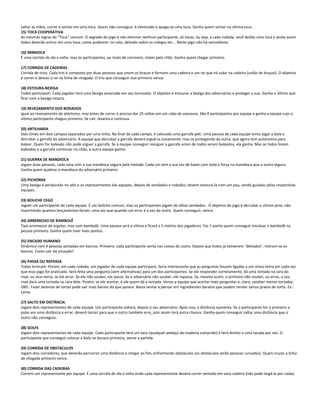 soltar as mãos, correr e sentar em uma toca. Quem não conseguir, é eliminado e apaga-se uma toca. Ganha quem sentar na última toca.
15) TOCA COOPERATIVA
As mesmas regras do “Toca” comum. O segredo do jogo é não eliminar nenhum participante, só tocas, ou seja, a cada rodada, você desfaz uma toca e ainda assim
todos deverão entrar em uma toca, como puderem: no colo, deitado sobre os colegas etc... Neste jogo não há vencedores.
16) MINHOCA
É uma corrida de ida e volta, mas os participantes, ao invés de correrem, rolam pelo chão. Ganha quem chegar primeiro.
17) CORRIDA DE CADEIRAS
Corrida de trios. Cada trio é composto por duas pessoas que unem os braços e formam uma cadeira e um rei que irá subir na cadeira (união de braços). O objetivo
é correr e descer o rei na linha de chegada. O trio que conseguir isso primeiro vence.
18) ESTOURA-BEXIGA
Todos participam. Cada jogador terá uma bexiga amarrada em seu tornozelo. O objetivo é estourar a bexiga dos adversários e proteger a sua. Ganha o último que
ficar com a bexiga intacta.
19) REVEZAMENTO DOS RODADOS
Igual ao revezamento do atletismo, mas antes de correr é preciso dar 25 voltas em um cabo de vassoura. São 4 participantes por equipe e ganha a equipe cujo o
último participante chegou primeiro. Se cair, levanta e continua.
20) ARTILHARIA
Dois times em dois campos separados por uma linha. No final de cada campo, é colocado uma garrafa peti. Uma pessoa de cada equipe tenta jogar a bola e
derrubar a garrafa do adversário. A equipe que derrubar a garrafa deverá erguê-la novamente, mas se protegendo da outra, que agora tem autonomia para
balear. Quem for baleado não pode erguer a garrafa. Se a equipe conseguir reerguer a garrafa antes de todos serem baleados, ela ganha. Mas se todos forem
baleados e a garrafa continuar no chão, a outra equipe ganha.
21) GUERRA DE MANDIOCA
Jogam duas pessoas, cada uma com a sua mandioca segura pela metade. Cada um tem a sua vez de bater com toda a força na mandioca que o outro segura.
Ganha quem quebrar a mandioca do adversário primeiro.
22) PICHORRA
Uma bexiga é pendurada no alto e os representantes das equipes, depois de vendados e rodados, devem estourá-la com um pau, sendo guiadas pelas respectivas
equipes.
23) BOLICHE CEGO
Jogam um participante de cada equipe. É um boliche comum, mas os participantes jogam de olhos vendados.. O objetivo do jogo é derrubar o último pino, não
importando quantos lançamentos foram, uma vez que quando um erra, é a vez do outro. Quem conseguir, vence.
24) ARREMESSO DE BAMBOLÊ
Tipo arremesso de argolas, mas com bambolê. Uma pessoa será a vítima e ficará a 5 metros dos jogadores. Faz 1 ponto quem conseguir encaixar o bambolê na
pessoa primeiro. Ganha quem tiver mais pontos.
25) ENCAIXE HUMANO
Dinâmica com 4 pessoas sentadas em bancos. Primeiro, cada participante senta nas costas do outro. Depois que todos já estiverem "deitados", retiram-se os
bancos. Como sair da situação?
26) PASSA OU REPASSA
Todos brincam. Porém, em cada rodada, um jogador de cada equipe participará. Seria interessante que as perguntas fossem ligadas a um único tema em cada vez
que esse jogo for praticado. Será feita uma pergunta (sem alternativas) para um dos participantes. Se ele responder corretamente, dá uma tortada na cara do
rival, ou vice-versa, se ele errar. Se ele não souber, ele passa. Se o adversário não souber, ele repassa. Se, mesmo assim, o primeiro não souber, ou errar, o seu
rival dará uma tortada na cara dele. Porém, se ele acertar, é ele quem dá a tortada. Vence a equipe que acertar mais perguntas e, claro, receber menos tortadas.
OBS.: Fazer dezenas de tortas pode sair mais barato do que parece. Basta sentar e pensar em ingredientes baratos que podem render vários pratos de torta. Ex.:
Lama.
27) SALTO EM DISTÂNCIA
Jogam dois representantes de cada equipe. Um participante saltará, depois o seu adversário. Após isso, a distância aumenta. Se o participante for o primeiro a
pular em uma distância e errar, deverá torcer para que o outro também erre, pois assim terá outra chance. Ganha quem conseguir saltar uma distância que o
outro não conseguiu.
28) GOLFE
Jogam dois representantes de cada equipe. Cada participante terá um taco (qualquer pedaço de madeira comprido) e terá direito a uma tacada por vez. O
participante que conseguir colocar a bola no buraco primeiro, vence a partida.
29) CORRIDA DE OBSTÁCULOS
Jogam dois corredores, que deverão percorrer uma distância e chegar ao fim, enfrentando obstáculos (os obstáculos serão pessoas curvadas). Quem cruzar a linha
de chegada primeiro vence.
30) CORRIDA DAS CADEIRAS
Correm um representante por equipe. É uma corrida de ida e volta onde cada representante deverá correr sentado em uma cadeira (não pode largá-la por nada).
 