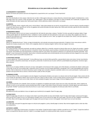 Brincadeiras ao ar Livre para todas as Ocasiões e Propósitos6
1) ALONGAMENTO E AQUECIMENTO
Reserve 10 minutos para praticar exercícios de alongamento e aquecimento com a sua equipe. É muito importante!
2) BOLEADO
Dois times distribuídos em dois campos. Cada time tem um líder. O líder jogará a bola para o campo adversário, tentando balear alguém. Imediatamente, o outro
líder pega a bola e faz o mesmo. O líder que bolear, dirá: "boleei fulano". Quem for baleado, sai do jogo. Se o líder for baleado, ele é substituído. Os jogadores vão
sendo eliminados até sobrar apenas dois. Ganha quem balear o último adversário, dando a vitória para a sua equipe.
3) GARRAFAL
Idêntico ao boleado. Porém, ninguém pode correr e não há líderes. Todos terão embaixo de suas pernas uma garrafa peti e, de pernas abertas, deverão proteger a
sua garrafa. Quem deixar a garrafa cair, sai fora. Os jogadores vão sendo eliminados até sobrar apenas dois. Ganha quem derrubar a garrafa do último adversário,
dando a vitória para a sua equipe.
4) BANDEIRINHA ARREOU
Jogam dois grupos, cada um com seu campo e sua bandeirinha. No fundo de cada campo, coloque a "bandeira" do time, que pode ser qualquer objeto. O jogo
começa quando alguém diz "bandeirinha arreou". O Objetivo é roubar a bandeira do time adversário e trazer para o seu campo. Mas o jogador que entrar no
campo do time adversário e for tocado por alguém fica preso no lugar. Só pode sair se for "salvo" por alguém do seu próprio time. Ganha o time que capturar a
bandeira adversária mais vezes.
5) RESGATE
Idêntico ao "Bandeirinha Arreou". Porém, no lugar da bandeirinha, será colocado uma pessoa do grupo adversário. O objetivo é tocar nessa pessoa e salvá-la.
Quando ela é tocada, ela pode correr. Porém, se for congelada, deverá ser tocada por alguém. Ganha o time que resgatar mais vezes.
6) CHICOTINHO QUEIMADO
Uma criança esconde o chicotinho queimado, que pode ser qualquer objeto fino e comprido, enquanto as demais olham para trás. Depois de esconder, o jogador
diz: "Chicotinho queimou". Aí, todos vão procurar o chicotinho. Se tiver mais distante, quem escondeu o chicotinho dirá que ela está fria. Se mais perto, dirá que
está quente. Dirá também que está esquentando ou esfriando conforme a que estiver mais próxima se distancia ou se aproxima do chicotinho queimado. "Estar
pelando" é estar muito perto do chicotinho. Quem achar o chicotinho queimado sairá correndo batendo com ele nos demais até estes chegarem em uma ronda.
Quem achou é quem irá escondê-lo da próxima vez.
7) CHICOTINHO CANTADO
O mesmo objetivo do "Chicotinho Queimado". A única diferença é que, ao invés de falar quente/frio, a pessoa deverá cantar uma música. Se tiver mais distante,
quem escondeu o chicotinho cantará baixo. Se mais perto, cantará alto. O volume da voz irá variar conforme a proximidade dos participantes. As demais regras
são as mesmas.
8) PETECA
Determina-se um espaço, dividido ao meio por um traço. Cada jogador se locomove por todo o espaço, até a linha divisória, na tentativa de rebater a peteca para
o outro lado. Se ela cair no seu próprio lado, o adversário marca um ponto; se sair do espaço delimitado é considerado "fora" e não há penalidades para nenhum
dos dois. Pode-se determinar um número de pontos e quem o atingir será o vencedor, enquanto o perdedor cederá a vez a outro participante. A peteca pode ser
qualquer coisa que tenha mais ou menos o mesmo formato e pode ser feita com papel.
9) CARRINHO DE MÃO
Trace duas linhas no chão, uma de largada e outra de chegada. Os participantes dividem-se em pares e se colocam atrás da linha de largada. Todos contam até três
e um corredor de cada dupla se abaixa, estica as pernas para trás e apoia as mãos no chão. O outro corredor levanta as pernas do parceiro e as duplas começam a
correr, um com os pés e o outro com as mãos. Quem cair volta à posição de largada. Vence quem chegar à linha de chegada primeiro.
10) AMEBA
Jogo individual parecido com o baleado. Existe uma bola e os jogadores se espalham pela quadra. Quem está com a bola, não pode andar, tendo o objetivo de
queimar os outros; ao ser queimada, a pessoa (ameba) deve sentar no lugar, tendo ainda a chance de levantar novamente, tocando alguém que ainda esteja de
pé, gritando "Ameba!" (a pessoa que estava de pé senta-se e a que a tocou, levanta-se) ou pegando uma bola que acabe vindo na sua direção.
11) PEGA-PEGA
Brincadeira de corrida cujo objetivo é tocar em alguém para transformá-lo em pegador. Quem for pego, pega.
12) PIQUE-VOLTA
Espécie de pega-pega, brincado em um espaço muito amplo e que tenha paredes nas duas extremidades. Quem for pego, deverá pegar a pessoa que lhe pegou
antes que ela corra e toque no muro. Se o participante conseguir tocar no muro antes de ser pego, ele é quem pega, o que fará com que o pegador se transforme
em vítima. Mas se ele for pego, deverá pegar quem lhe pegou antes que ele toque no muro e vire pegador. Vence quem tocar no muro mais vezes.
13) ARRASTÃO
É um pega-pega, mas quem for pego deve segurar na mão do outro pegador e, juntos, deverão pegar os demais. Mas nenhum pegador pode se soltar das mãos
dos companheiros.
14) POLÍCIA E LADRÃO
Parecido com o pega-pega. Há dois grupos: o da polícia e o dos ladrões. O papel da polícia é pegar os ladrões e prendê-los em uma “cadeia”. O papel dos ladrões é
salvar os companheiros (abrindo a porta da “cadeia”) e se proteger da polícia. Se a polícia prender todos, invertem-se os papéis.
 