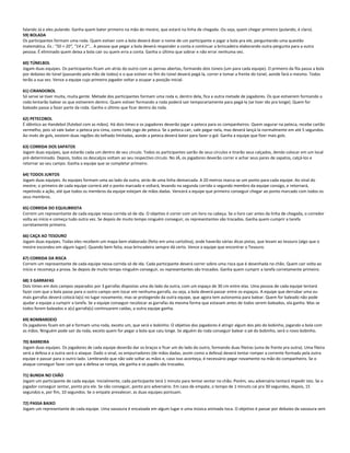 falando Já e eles pulando. Ganha quem bater primeiro na mão do mestre, que estará na linha de chegada. Ou seja, quem chegar primeiro (pulando, é claro).
59) BOLADA
Os participantes formam uma roda. Quem estiver com a bola deverá dizer o nome de um participante e jogar a bola pra ele, perguntando uma questão
matemática. Ex.: "50 + 20", "14 x 2"... A pessoa que pegar a bola deverá responder a conta e continuar a brincadeira elaborando outra pergunta para a outra
pessoa. É eliminado quem deixa a bola cair ou quem erra a conta. Ganha o último que sobrar e não errar nenhuma vez.
60) TÚNELBOL
Jogam duas equipes. Os participantes ficam um atrás do outro com as pernas abertas, formando dois túneis (um para cada equipe). O primeiro da fila passa a bola
por debaixo do túnel (passando pela mão de todos) e o que estiver no fim do túnel deverá pegá-la, correr e tomar a frente do túnel, aonde fará o mesmo. Todos
terão a sua vez. Vence a equipe cujo primeiro jogador voltar a ocupar a posição inicial.
61) CIRANDOBOL
Só serve se tiver muita, muita gente. Metade dos participantes formam uma roda e, dentro dela, fica a outra metade de jogadores. Os que estiverem formando a
roda tentarão balear os que estiverem dentro. Quem estiver formando a roda poderá sair temporariamente para pegá-la (se tiver ido pra longe). Quem for
baleado passa a fazer parte da roda. Ganha o último que ficar dentro da roda.
62) PETECOBOL
É idêntico ao Handebol (futebol com as mãos). Há dois times e os jogadores deverão jogar a peteca para os companheiros. Quem segurar na peteca, recebe cartão
vermelho, pois só vale bater a peteca pra cima, como todo jogo de peteca. Se a peteca cair, vale pegar nela, mas deverá lançá-la normalmente em até 5 segundos.
Ao invés de gols, existem duas regiões do telhado limitadas, aonde a peteca deverá bater para fazer o gol. Ganha a equipe que fizer mais gols.
63) CORRIDA DOS SAPATOS
Jogam duas equipes, que estarão cada um dentro de seu círculo. Todos os participantes sairão de seus círculos e tirarão seus calçados, dendo colocar em um local
pré-determinado. Depois, todos os descalços voltam ao seu respectivo círculo. No JÁ, os jogadores deverão correr e achar seus pares de sapatos, calçá-los e
retornar ao seu campo. Ganha a equipe que se completar primeiro.
64) TODOS JUNTOS
Jogam duas equipes. As equipes formam uma ao lado da outra, atrás de uma linha demarcada. A 20 metros marca-se um ponto para cada equipe. Ao sinal do
mestre, o primeiro de cada equipe correrá até o ponto marcado e voltará, levando na segunda corrida o segundo membro da equipe consigo, e retornará,
repetindo a ação, até que todos os membros da equipe estejam de mãos dadas. Vencerá a equipe que primeiro conseguir chegar ao ponto marcado com todos os
seus membros.
65) CORRIDA DO EQUILIBRISTA
Correm um representante de cada equipe nessa corrida só de ida. O objetivo é correr com um livro na cabeça. Se o livro cair antes da linha de chegada, o corredor
volta ao início e começa tudo outra vez. Se depois de muito tempo ninguém conseguir, os representantes são trocados. Ganha quem cumprir a tarefa
corretamente primeiro.
66) CAÇA AO TESOURO
Jogam duas equipes. Todas eles recebem um mapa bem elaborado (feito em uma cartolina), onde haverão várias dicas pistas, que levam ao tesouro (algo que o
mestre escondeu em algum lugar). Quando bem feita, essa brincadeira sempre dá certo. Vence a equipe que encontrar o Tesouro.
67) CORRIDA DA RISCA
Correm um representante de cada equipe nessa corrida só de ida. Cada participante deverá correr sobre uma risca que é desenhada no chão. Quem cair volta ao
início e recomeça a prova. Se depois de muito tempo ninguém conseguir, os representantes são trocados. Ganha quem cumprir a tarefa corretamente primeiro.
68) 3 GARRAFAS
Dois times em dois campos separados por 3 garrafas dispostas uma do lado da outra, com um espaço de 30 cm entre elas. Uma pessoa de cada equipe tentará
fazer com que a bola passe para o outro campo sem tocar em nenhuma garrafa, ou seja, a bola deverá passar entre os espaços. A equipe que derrubar uma ou
mais garrafas deverá colocá-la(s) no lugar novamente, mas se protegendo da outra equipe, que agora tem autonomia para balear. Quem for baleado não pode
ajudar a equipe a cumprir a tarefa. Se a equipe conseguir recolocar as garrafas da mesma forma que estavam antes de todos serem baleados, ela ganha. Mas se
todos forem baleados e a(s) garrafa(s) continuarem caídas, a outra equipe ganha.
69) BOMBARDEIO
Os jogadores ficam em pé e formam uma roda, exceto um, que será o bobinho. O objetivo dos jogadores é atingir algum dos pés do bobinho, jogando a bola com
as mãos. Ninguém pode sair da roda, exceto quem for pegar a bola que caiu longe. Se alguém da roda conseguir balear o pé do bobinho, será o novo bobinho.
70) BARREIRA
Jogam duas equipes. Os jogadores de cada equipe deverão dar os braços e ficar um do lado do outro, formando duas fileiras (uma de frente pra outra). Uma fileira
será a defesa e a outra será o ataque. Dado o sinal, os empurradores (de mãos dadas, assim como a defesa) deverá tentar romper a corrente formada pela outra
equipe e passar para o outro lado. Lembrando que não vale soltar as mãos e, caso isso aconteça, é necessário pegar novamente na mão do companheiro. Se o
ataque conseguir fazer com que a defesa se rompa, ele ganha e os papéis são trocados.
71) BUNDA NO CHÃO
Jogam um participante de cada equipe. Inicialmente, cada participante terá 1 minuto para tentar sentar no chão. Porém, seu adversário tentará impedir isto. Se o
jogador conseguir sentar, ponto pra ele. Se não conseguir, ponto pro adversário. Em caso de empate, o tempo de 1 minuto cai pra 30 segundos, depois, 15
segundos e, por fim, 10 segundos. Se o empate prevalecer, as duas equipes pontuam.
72) PASSA BAIXO
Jogam um representante de cada equipe. Uma vassoura é encaixada em algum lugar e uma música animada toca. O objetivo é passar por debaixo da vassoura sem
 