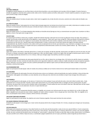 a prova.
109) SINAL VERMELHO
Os jogadores estarão dispostos em uma fileira lateral, atrás da linha de partida, a uma certa distância será marcada a linha de chegada. O mestre chamará a
atenção dos jogadores e dirá bem alto a palavra verde, todos correm. Ouvindo a palavra vermelho, todos param. O mestre repetirá as palavras a seu gosto. Vence
quem primeiro atingir a linha de chegada.
110) VÔLEI CEGO
Regras do voleibol comum. Se coloca um pano sobre a rede. Assim os jogadores de um lado não vêm o do outro, somente verá a bola vendo em direção a seu
campo.
111) VÔLEI DE LENÇOL
Regras do voleibol comum. Cada equipe terá um lençol, todos da equipe seguraram nas bordas de seu lençol (como uma rede), a bola deve ser recebida no centro
do lençol e arremessada pelo movimento de puxar as bordas do lençol e a bola vai ser lançada para o outro campo.
112) CARANGUEJOBOL
Regras do futebol comum. É um futebol adaptado todos deitados em decúbito dorsal (barriga pra cima), se movimentaram sem poder tocar o bumbum no chão o
objetivo e chutar e fazer gols como no jogo normal.
113) IR À CAÇA
As crianças ficam em fileiras, exceto uma, o caçador, situado bem distante do grupo. Cada qual risca um círculo no chão para marcar seu lugar. Para começar, o
caçador caminha pelo campo aproximando-se dos jogadores, a quem pergunta: - Quem quer caçar onças comigo?h. Todos que desejam acompanhá-lo colocam-
se atrás dele em coluna um por um e seguem-no no seu passeio. Daí a pouco ele faz outro convite, mudando o nome do animal, sempre a colocar-se com os
companheiros em fila atrás de si. Quando todos estão acompanhando-o, conduz a coluna para um local bem distante dos lugares marcados, gritando
inesperadamente: g - Bumh. Ao ouvirem o tiro, todos correm para se apossarem de um círculo, que representa a caça. O primeiro a consegui-lo vai ser o novo
caçador no reinicio da brincadeira. Se o caçador acha que os companheiros estão demorando a aceitar seus convites, poderá ordenar: g - Todos à caçah,
devendo ser atendido pelos colegas.
114) TIGELA
Jogam duas equipes e dois líderes. Cada líder deverá ficar a 2 metros de sua equipe. Ao lado de cada líder, deverá haver uma tigela em cima de uma mesa. Ao sinal
do mestre, as equipes começarão a jogar bolinhas de papel para o líder, que deverá pegar e colocá-las na tigela. Não vale pegar as bolinhas quem caírem no chão,
tem que pegar quando elas estiverem no ar. Em 1 minuto, o líder que conseguir pegar mais bolinhas, dá vitória à sua equipe.
115) ESTOURA-BEXIGA
Jogam duas equipes. Os participantes de cada equipe deverão ficar em fila, cada um deverá ter uma bexiga cheia. A 10 metros de cada fila, haverá um ajudante,
que estará sentado. Ao sinal, o primeiro de cada coluna deve correr segurando o balão até a cadeira e estourar o balão sentando em cima do respectivo ajudante.
Depois, volta para a sua coluna, dando a vez para o próximo participante que repetirá a ação e assim por diante até estourar todos os balões. A equipe que
completar a tarefa primeiro ganha.
116) DESAMARRAR NÓS
Jogam um participante de cada equipe. Cada um recebe uma corda (ou cordão) com um mesmo número de nós. Ganha quem desatar todos os nós primeiro.
117) CEGUINHO
Jogam um participantes de cada equipe. No centro do local da prova, estica-se um barbante, onde será pendurada uma maçã ou bombom, à altura da boca dos
participantes. Cada jogador será vendado e, ao sinal, deverão, com as mãos para trás, tentar dar uma mordida na maçã. O que conseguir dá a vitória para a
equipe.
118) TAGARELA
Jogam um participante de cada equipe, um de cada vez. O mestre dá um tema qualquer (o que você acha da escola, como está o Brasil, acordar cedo...) Cada
participante tem 5 minutos para falar. Quando o mestre apitar pela primeira vez, ele começa dizendo todas as vantagens do tema e porque gosta. Ao apitar
novamente, ele deverá falar mal do assunto e detalhar todas as desvantagens. O mestre apitará de novo e ele voltará a falar bem. Não pode parar de falar sequer
dois segundos. Depois, é a vez do adversário. Dá certo e é super-divertido ouvir.
119) ASSOPRE O ALGODÃO
Jogam dois times. Todos os componentes deverão assoprar um algodão, sem encostar com nenhuma parte do corpo e sem deixá-lo cair no chão. As faltas são:
deixar o algodão tocar uma parte do corpo e deixar o algodão cair sendo o último a assoprar. Vence a equipe que tiver menos faltas. OBS.: Se o algodão cai no
chão, um participante rival ao último a assoprar, deverá continuar a brincadeira.
120) QUEM COME MAIS EM MENOS
Jogam um participante de cada equipe. Seu objetivo será comer 6 bananas seguidas. Vence quem terminar de comer primeiro.
121) QUEM CONSEGUE POR MAIS GENTE
O desafio de cada equipe é o de conseguir por o maior número de pessoas dentro de um espaço limitado. Em 1 minuto, a equipe que conseguir por mais pessoas,
vence a prova.
122) VELA MALUCA
Cada equipe será composta por 6 pessoas. Cinco delas ficarão em uma fila antes da linha de partida e cada um terá uma caixa de fósforos. O outro componente
ficará a 7 metros de distância de frente para a fila e servirá como "marco de giro". Do lado (distante uns 3 metros), deverá ficar o mestre, com uma vela apagada
na mão. Ao sinal, o primeiro da fila deverá correr em direção ao "marco de giro" e deverá dar 25 voltas ao redor dele. Após as voltas, deverá tentar ir em direção à
vela para acendê-la com o fósforo. Depois de acesa, o coordenador apagará rapidamente com um sopro, permitindo a saída do segundo que deverá fazer o
 