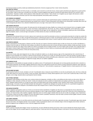 terminará por tempo ou pontos, desde que estabelecido previamente. Vencerá a equipe que fizer o maior número de pontos.
146) JOGO DA TOALHA
Os participantes se assentam em forma circular, e o animador, que se encontra no cento do círculo, convoca quatro voluntários para segurarem as quatro pontas
de uma toalha. Todas as vezes que o animador der uma ordem, os quatros jogadores que seguram as pontas da toalha devem executá-lo ao contrário. Assim,
quando disser: "levantem a toalha", devem abaixá-la. Pode ainda dizer "para a direita", "Para a frente", etc. O jogador que por engano não executar a ordem
contrária será substituído, vencendo o que ficar mais tempo participando, executando ordens contrárias.
147) CORRIDA DO BAMBOLÊ
Para iniciar o jogo, o dirigente da brincadeira dará um sinal e o primeiro desbravador de cada fila deverá colocar o bambolê pela cabeça e tirando-o pelos pés e
imediatamente entregá-lo ao seguinte participante que também fará o mesmo. O último desbravador da fila depois de ter atravessado o bambolê, deve correr até
o limite designado para deixar o aro, voltando imediatamente para o seu lugar. Vence quem o fizer em menos tempo.
148) CADEIRA EXPLOSIVA
Num extremo do terreno marca-se o pique. De costas para ele e do lado oposto do campo, dispõe-se as crianças em semi círculo,em torno a um jogador isolado.
Ao sinal de início, o jogador central põe-se a contar uma história. Inesperadamente, ele anuncia: g - Nisto, a caldeira explodiuh, correm todos para o pique
perseguidos pelo contador de histórias. O primeiro a ser apanhado troca de lugar com ele, cabendo-lhe reiniciar a brincadeira, desde que não se tenha deixado
pegar de propósito. Quem, na ânsia de fugir, desrespeitar os limites laterais do campo é considerado apanhado.
149) PONTARIA
Um grupo de cinco pessoas forma um círculo e cada um tem a ponta de uma corda fina amarrada na cintura e a outra ponta amarrada em um lápis (ou caneta). No
centro do círculo coloca-se, no chão, uma garrafa de boca grossa o suficiente para passar um lápis. Os participantes estarão com as mãos colocadas para trás e não
poderão falar nenhuma palavra. Apenas com os movimentos do corpo poderão tentar colocar a caneta na garrafa. Ganha o grupo que conseguir em menor tempo.
150) PONTOS CARDEAIS
Divida os participantes em dois grupos e coloque-os em fila. Cerca de uns 5 metros a frente de cada fila risque no chão um círculo com uns 60 cm de diâmetro, e
marque o norte em cada um. Ao lado do círculo coloque uma pilha de 16 cartões escritos com os nomes de todos os pontos cardeais, virados para baixo. Ao sinal,
o primeiro de cada fila corre, pega um dos cartões, lê e coloca-o na posição certa em relação ao Norte, no círculo. Depois volta correndo, toca o segundo da fila, o
qual repete o mesmo trajeto, continuando até que todos os cartões estejam no círculo. Ganha-se um ponto para cada cartão colocado na posição certa e mais
outro ponto por terminar primeiro. O time com mais pontos vence.
151) BASTÃO
Forma-se um círculo, onde cada integrante tem em mãos um bastão de madeira ou um cabo de vassoura, logo um fica responsável por dar o sinal de troca. O
objetivo é trocar de bastão com o próximo o máximo de vezes possível, sem deixar cair no chão, em sentindo anti-horário. Visto que quando é trocado de lugar, o
bastão que deixará de ser seu terá que ficar reto, pois se deixa-o inclinado para a direita irá facilitar para o adversário, ou para o lado esquerdo dificultará para o
mesmo. E assim vão sendo eliminados os integrantes do jogo, dado por sua rapidez e agilidade.
152) CORRIDA DO NÓ
Os participantes serão divididos em equipes sentados nas cadeiras coluna. O 1º participante de cada equipe com um lenço grande amarrado entre o cotovelo e o
ombro (braço esquerdo). Ao sinal dado o jogador desamarrara o lenço com a mão direita vira para trás e amarra no braço esquerdo do seguinte. Assim segue até
que o último desamarre o lenço e venha até a frente e amarre-o no braço do 1º. Será vencedora a equipe que o 1º jogador levantar o braço esquerdo com o lenço
amarrado.
153) DE NARIZ EM NARIZ
Os participantes ficarão em círculo, sentados ou em pé. O coordenador coloca a tampa da caixa de fósforo no nariz de um participante, este, sem tirar as mãos das
costas, deve colocá-la no nariz do seu vizinho, e assim, por diante. Quem deixa cair a tampa, deverá apanhá-la com o nariz e sem o auxílio das mãos. Se não o fizer,
dá lugar a outro colega. Quando todos os participantes tiverem testado.
154) FUTEBOL SENTADO
Os jogadores serão divididos em dois times, com o mesmo número de integrantes, sentados no chão, a uma distância de dois metros uns dos outros. Marcar um
retângulo no chão, indicando os limites da "cancha". A bola será colocada no centro e poderá ser impulsionada com qualquer parte do corpo, exceto mãos e
braços. Ninguém poderá levantar-se. As mãos (ou pelo menos uma delas) devem estar sempre apoiadas no piso. Quando a bola transpor a linha de fundo do
campo de jogo, é marcado um gol. No futebol sentado não existe goleiro. A superfície do retângulo será variada, de acordo com a quantidade de jogadores e
tendo em conta que estes se coloquem a uma distância tal que não se toquem entre si. Ganha o time que fizer mais gols.
155) QUEDA DE BASTÃO
Todos os jogadores participarão, exceto um. Formar um círculo de 6 metros de diâmetro. O jogador que não entrou na composição do círculo, deverá ficar no
centro, segurando o bastão, que terá um de seus extremos apoiados no solo. O jogo começa quando o jogador do centro diz o nome de um dos componentes do
círculo e, ao mesmo tempo, solta o bastão. O jogador citado deve correr ao centro e pegar o bastão antes que ele caia no chão. Se conseguir, será o "bastoneiro",
caso fracasse, voltará ao seu lugar. O jogador do centro não poderá chamar o perdedor novamente, antes que todos os demais tenham jogado. Ganhará a partida
o jogador quem conseguir ficar mais tempo no meio do círculo.
156) CORRE COMADRE
Os participantes devem ficar em uma fileira atrás de uma linha de saída. O coordenador ficará entre eles, segurando uma bola. O coordenador joga a bola rolando
até uma outra linha, a de chegada, dizendo "corre comadre". Todos os participantes devem correr tentando atingir a linha de chegada antes da bola. Ganhará a
partida os jogadores que conseguirem cortar a linha de chegada antes da bola.
157) BATA PALMAS
Dividir os alunos em grupos de 8 colegas. Formar um semicírculo, um aluno afastado dos demais para lançar a bola. O aluno afastado dos demais lançará a bola
para um dos colegas, mas ele só poderá agarrá-la, após bater palmas. O aluno que está com a bola pode ameaçar e não lançá-la. Os alunos deverão ficar atentos e
 