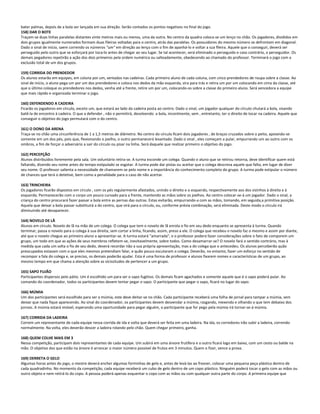 bater palmas, depois de a bola ser lançada em sua direção. Serão contados os pontos negativos no final do jogo.
158) DAR O BOTE
Traçam-se duas linhas paralelas distantes vinte metros mais ou menos, uma da outra. No centro da quadra coloca-se um lenço no chão. Os jogadores, divididos em
dois grupos igualmente numerados formam duas fileiras voltadas para o centro, atrás das paralelas. Os possuidores do mesmo número se defrontam em diagonal.
Dado o sinal de início, saem correndo os números "um" em direção ao lenço com o fim de apanhá-lo e voltar a sua fileira. Aquele que o conseguir, deverá ser
perseguido pelo outro que se esforçará por toca-lo antes de chegar ao seu lugar. Se tal acontecer, será eliminado o perseguido e caso contrário, o perseguidor. Os
demais pegadores repetirão a ação dos dois primeiros pela ordem numérica ou salteadamente, obedecendo ao chamado do professor. Terminará o jogo com a
exclusão total de um dos grupos.
159) CORRIDA DO PRENDEDOR
Os alunos estarão em equipes, em coluna por um, sentados nas cadeiras. Cada primeiro aluno de cada coluna, com cinco prendedores de roupa sobre a classe. Ao
sinal de início, o aluno pega um por um dos prendedores e coloca nos dedos da mão esquerda, vira para trás e retira um por um colocando em cima da classe, até
que o último coloque os prendedores nos dedos, venha até a frente, retire um por um, colocando-os sobre a classe do primeiro aluno. Será vencedora a equipe
que mais rápido e organizada terminar o jogo.
160) DEFENDENDO A CADEIRA
Ficarão os jogadores em círculo, exceto um, que estará ao lado da cadeira posta ao centro. Dado o sinal, um jogador qualquer do círculo chutará a bola, visando
batê-la de encontro à cadeira. O que a defender , não o permitirá, devolvendo a bola, incontinente, sem , entretanto, ter o direito de tocar na cadeira. Aquele que
conseguir o objetivo do jogo permutará com o do centro.
161) O DONO DA ARENA
Traça-se no chão uma circunferência de 1 a 1,5 metros de diâmetro. No centro do círculo ficam dois jogadores , de braços cruzados sobre o peito, apoiando-se
somente em um dos pés, pois que, flexionando o joelho, o outro permanecerá levantado. Dado o sinal , eles começam a pular, empurrando um ao outro com os
ombros, a fim de forçar o adversário a sair do círculo ou pisar na linha. Será daquele que realizar primeiro o objetivo do jogo.
162) PERCEPÇÃO
Alunos distribuídos livremente pela sala. Um voluntário retira-se. A turma esconde um colega. Quando o aluno que se retirou retorna, deve identificar quem está
faltando, dizendo seu nome antes do tempo estipulado se esgotar. A turma pode dar pistas ou aceitar que o colega descreva aquele que falta, em lugar de dizer
seu nome. O professor salienta a necessidade de chamarem-se pelo nome e a importância do conhecimento completo do grupo. A turma pode estipular o número
de chances que terá o detetive, bem como a penalidade para o caso de não acertar.
163) TRINCHEIRA
Os jogadores ficarão dispostos em círculo , com os pés regularmente afastados, unindo o direito e o esquerdo, respectivamente aos dos vizinhos à direita e à
esquerda. Permanecerão com o corpo um pouco curvado para a frente, mantendo as mãos sobre os joelhos. Ao centro colocar-se-á um jogador. Dado o sinal, a
criança do centro procurará fazer passar a bola entre as pernas das outras. Estas evitarão, empurrando-a com as mãos, tomando, em seguida,a primitiva posição.
Aquela que deixar a bola passar substituirá a do centro, que virá para o círculo, ou, conforme prévia combinação, será eliminada. Deste modo o círculo irá
diminuindo até desaparecer.
164) NOVELO DE LÃ
Alunos em círculo. Novelo de lã na mão de um colega. O colega que tem o novelo de lã enrola o fio em seu dedo enquanto se apresenta à turma. Quando
terminar, passa o novelo para o colega à sua direita, sem cortar a linha, ficando, assim, preso a ele. O colega que recebeu o novelo faz o mesmo e assim por diante,
até que o novelo chegue ao primeiro aluno a apresentar-se. A turma estará "amarrada", e o professor poderá fazer considerações sobre o fato de comporem um
grupo, um todo em que as ações de seus membros refletem-se, inevitavelmente, sobre todos. Como desamarrar-se? O novelo fará o sentido contrário, mas à
medida que cada um solta o fio de seu dedo, deverá recordar não a sua própria apresentação, mas a do colega que o antecedeu. Os alunos perceberão quão
preocupados estavam com o que eles mesmos pretendiam falar, e quão pouco escutaram o colega. Deverão, no entanto, fazer um esforço no sentido de
recompor a fala do colega e, se preciso, os demais poderão ajudar. Esta é uma forma de professor e alunos fixarem nomes e características de um grupo, ao
mesmo tempo em que chama a atenção sobre as vicissitudes de pertencer a um grupo.
165) SAPO FUJÃO
Participantes dispersos pelo pátio. Um é escolhido um para ser o sapo fugitivo. Os demais ficam agachados e somente aquele que é o sapo poderá pular. Ao
comando do coordenador, todos os participantes devem tentar pegar o sapo. O participante que pegar o sapo, ficará no lugar do sapo.
166) MÚMIA
Um dos participantes será escolhido para ser a múmia, este deve deitar-se no chão. Cada participante receberá uma folha de jornal para tampar a múmia, sem
deixar que nada fique aparecendo. Ao sinal do coordenador, os participantes devem desvendar a múmia, rasgando, mexendo e olhando o que tem debaixo dos
jornais. A múmia estará imóvel, esperando uma oportunidade para pegar alguém, o participante que for pego pela múmia irá tornar-se-á múmia.
167) CORRIDA DA LADEIRA
Correm um representante de cada equipe nessa corrida de ida e volta que deverá ser feita em uma ladeira. Na ida, os corredores irão subir a ladeira, correndo
normalmente. Na volta, eles deverão descer a ladeira rolando pelo chão. Quem chegar primeiro, ganha.
168) QUEM COLHE MAIS EM 3
Nessa competição, participam dois representantes de cada equipe. Um subirá em uma árvore frutífera e o outro ficará logo em baixo, com um cesto ou balde na
mão. O objetivo dos que estão na árvore é arrancar o maior número possível de frutos em 3 minutos. Quem o fizer, vence a prova.
169) DERRETA O GELO
Algumas horas antes do jogo, o mestre deverá encher algumas forminhas de gelo e, antes de levá-las ao freezer, colocar uma pequena peça plástica dentro de
cada quadradinho. No momento da competição, cada equipe receberá um cubo de gelo dentro de um copo plástico. Ninguém poderá tocar o gelo com as mãos ou
outro objeto e nem retirá-lo do copo. A pessoa poderá apenas esquentar o copo com as mãos ou com qualquer outra parte do corpo. A primeira equipe que
 