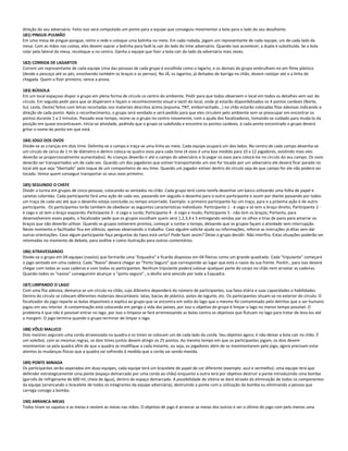 direção do seu adversário. Feito isso será computado um ponto para a equipe que conseguiu movimentar a bola para o lado do seu desafiante.
181) PINGUE-PULMÃO
Em uma mesa de pingue-pongue, retire a rede e coloque uma bolinha no meio. Em cada rodada, jogam um representante de cada equipe, um de cada lado da
mesa. Com as mãos nas costas, eles devem soprar a bolinha para fazê-la cair do lado do time adversário. Quando isso acontecer, a dupla é substituída. Se a bola
rolar pela lateral da mesa, recoloque-a no centro. Ganha a equipe que fizer a bola cair do lado da adversária mais vezes.
182) CORRIDA DE LAGARTOS
Correm um representante de cada equipe Uma das pessoas de cada grupo é escolhida como o lagarto, e os demais do grupo embrulham-no em filme plástico
(desde o pescoço até os pés, envolvendo também os braços e as pernas). No JÁ, os lagartos, já deitados de barriga no chão, devem rastejar até o a linha de
chegada. Quem o fizer primeiro, vence a prova.
183) BÚSSOLA
Em um local espaçoso dispor o grupo em plena forma de círculo co centro do ambiente. Pedir para que todos observem o local em todos os detalhes sem sair do
círculo. Em seguida pedir para que se dispersem e façam o reconhecimento visual e táctil do local, onde já estarão disponibilizados os 4 pontos cardeais (Norte,
Sul, Leste, Oeste) feitos com letras recortadas nos materiais descritos acima (espuma, TNT, emborrachado...) no chão estarão colocadas fitas adesivas indicando a
direção de cada ponto. Após o reconhecimento, o grupo será vendado e será pedido para que eles circulem pelo ambiente sem se preocupar em encontrar os
pontos durante 1 a 2 minutos. Passado esse tempo, reúne-se o grupo no centro novamente, com a ajuda dos focalizadores, tomando-se cuidado para muda-lo da
posição em quase encontravam. Inicia-se atividade, pedindo que o grupo se subdivida e encontre os pontos cardeais, á cada ponto encontrado o grupo deverá
gritar o nome do ponto em que está.
184) JOGO DOS OVOS
Divide-se as crianças em dois time. Delimita-se o campo e traça-se uma linha ao meio. Cada equipe ocupará um dos lados. No centro de cada campo desenha-se
um círculo de cerca de 1 m de diâmetro e dentro coloca-se quatro ovos para cada time (4 ovos é uma boa medida para 10 a 12 jogadores, existindo mais eles
deverão se proporcionalmente aumentados). As crianças deverão ir até o campo do adversário e lá pegar os ovos para colocá-los no círculo do seu campo. Os ovos
deverão ser transportados um de cada vez. Quando um dos jogadores que estiver transportando um ovo for tocado por um adversário ele deverá ficar parado no
local até que seja "libertado" pelo toque de um companheiro de seu time. Quando um jogador estiver dentro do círculo seja de que campo for ele não poderá ser
tocado. Vence quem conseguir transportar os seus ovos primeiro.
185) SEGUINDO O CHEFE
Dividir a turma em grupos de cinco pessoas, colocando-as sentados no chão. Cada grupo terá como tarefa desenhar um barco utilizando uma folha de papel e
canetas coloridas. Cada participante fará uma ação de cada vez, passando em seguida o desenho para o outro participante e assim por diante passando por todos
um traço de cada vez até que o desenho esteja concluído ou tempo encerrado. Exemplo: o primeiro participante faz um traço, para e a próxima ação é de outro
participante. Os participantes terão também de obedecer as seguintes características individuais: Participante 1 - é cego e só tem o braço direito; Participante 2 -
é cego e só tem o braço esquerdo; Participante 3 - é cego e surdo; Participante 4 - é cego e mudo; Participante 5 - não tem os braços; Portanto, para
desenvolverem esses papéis, o focalizador pede que os grupos escolham quem será 1,2,3,4 e 5 entregando vendas par os olhos e tiras de pano para amarrar os
braços que não deverão utilizar. Quando os grupos estiverem prontos, começar a contar o tempo, deixando que os grupos façam a atividade sem interrupção.
Neste momento o facilitador fica em silêncio, apenas observando o trabalho. Caso alguém solicite ajuda ou informações, reforce as instruções já ditas sem dar
outras orientações. Caso algum participante faça perguntas do tipos está certo? Pode fazer assim? Deixe o grupo decidir. Não interfira. Estas situações poderão ser
retomadas no momento de debate, para análise e como ilustração para outros comentários.
186) ATRAVESSANDO
Divide-se o grupo em 04 equipes (navios) que formarão uma "Esquadra" e ficarão dispostas em 04 fileiras como um grande quadrado. Cada "tripulante" começará
o jogo sentado em uma cadeira. Cada "Navio" deverá chegar ao "Porto Seguro" que corresponde ao lugar que está o navio da sua frente. Porém , para isso deverá
chegar com todas as suas cadeiras e com todos os participantes. Nenhum tripulante poderá colocar qualquer parte do corpo no chão nem arrastar as cadeiras.
Quando todos os "navios" conseguirem alcançar o "porto seguro" , o desfio será vencido por toda a Esquadra.
187) LIMPANDO O LAGO
Com uma fita adesiva, demarca-se um círculo no chão, cujo diâmetro dependerá do número de participantes, sua faixa etária e suas capacidades e habilidades.
Dentro do círculo se colocam diferentes materiais descartáveis: latas, bacias de plástico, potes de iogurte, etc. Os participantes situam-se no exterior do círculo. O
focalizador do jogo reparte as bolas disponíveis e explica ao grupo que se encontra em volta do lago que o mesmo foi contaminado pelo detritos que o ser humano
jogou em seu interior. A contaminação está colocando em perigo a vida dos peixes, por isso o objetivo do grupo é limpar o lago no menor tempo possível. O
problema é que não é possível entrar no lago, por isso a limpeza se fará arremessando as bolas contra os objetivos que flutuam no lago para tratar de leva-los até
a margem. O jogo termina quando o grupo terminar de limpar o lago.
188) VÔLEI MALUCO
Dois mestres seguram uma corda atravessada na quadra e os times se colocam um de cada lado da corda. Seu objetivo agora, é não deixar a bola cair no chão. É
um voleibol, com as mesmas regras, os dois times juntos devem atingir os 25 pontos. Ao mesmo tempo em que os participantes jogam, os dois devem
movimentar-se pela quadra afim de que a quadra se modifique a cada instante, ou seja, os jogadores além de se movimentarem pelo jogo, agora precisam estar
atentos ás mudanças físicas que a quadra vai sofrendo á medida que a corda vai sendo mexida.
189) PONTE MINADA
Os participantes serão separados em duas equipes, cada equipe terá um bracelete de papel de cor diferente (exemplo: azul e vermelho): uma equipe terá que
defender estrategicamente uma ponte (espaço demarcado por uma corda ao chão) enquanto a outra terá por objetivo destruir a ponte introduzindo uma bomba
(garrafa de refrigerante de 600 ml, cheia de água), dentro do espaço demarcado. A possibilidade de vitória se dará através da eliminação de todos os componentes
da equipe (arrancando o bracelete de todos os integrantes da equipe adversária), destruindo a ponte com a utilização da bomba ou eliminando a pessoa que
carrega consigo a bomba.
190) ARRANCA-MEIAS
Todos tiram os sapatos e as meias e vestem as meias nas mãos. O objetivo de jogo é arrancar as meias dos outros e ser o último do jogo com pelo menos uma
 