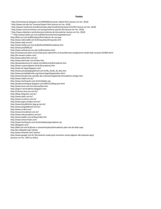 Fontes
1
http://tstsmaisacao.blogspot.com/2009/08/recreacao-infantil.html (acesso em Fev. 2010)
2
http://www.ced.ufsc.br/~zeroseis/import.html (acesso em Fev. 2010)
3
http://www3.mackenzie.br/editora/index.php/remef/article/view/1221/937 (acesso em Fev. 2010)
4
http://www.construirnoticias.com.br/asp/materia.asp?id=343 (acesso em Fev. 2010)
5
http://www.slideshare.net/aclmoraes/coletnea-de-brincadeiras (acesso em Fev. 2010)
6, 7, 8
http://www1.folha.uol.com.br/folha/treinamento/mapadobrincar/
http://bbel.uol.com.br/filhos/post/brincadeiras-de-rua.aspx
http://www.infancia80.com.br/brinquedos/brinquedos.htm
http://www.cdof.com.br/
http://www1.folha.uol.com.br/fol/brasil500/brincadeiras.htm
http://www.prof2000.pt/
http://www.velhobruxo.tns.ufsc.br/BrincaIntro.html
http://revistaescola.abril.com.br/educacao-infantil/4-a-6-anos/diversao-antigamente-ainda-hoje-encanta-422969.shtml
http://br.answers.yahoo.com/
http://www.qdivertido.com.br/
http://www.divertudo.com.br/bau.htm
http://grupoadventury.br.tripod.com/Materiais/Brincadeiras.htm
http://www.rosanevolpatto.trd.br/brincadeiras.htm
http://wata-eh-legal.blogspot.com/
http://www.psicopedagogiabrasil.com.br/do_fundo_do_bau.htm
http://www.portaldafamilia.org/sclazer/jogos/jogossalao.shtml
http://www.brasilescola.com/dia-das-criancas/resgatando-brincadeiras-antigas.htm
http://www.tiobill.com.br/
http://www.tiochoquito.com.br/atividades.asp
http://professoramagna.blogspot.com/2007/12/blog-post.html
http://www.terra.com.br/criancas/bau.htm
http://jogos-e-brincadeiras.blogspot.com/
http://criancas.hsw.uol.com.br/
http://blog.clickgratis.com.br/
http://www.ebah.com.br/
http://www.tvcultura.com.br/
http://www.jogos.antigos.nom.br/
http://www.brasilfolclore.hpg.ig.com.br/
http://www.jangadabrasil.com.br/
http://www.scribd.com/
http://www.brincabrasil.com.br/
http://www.educacaofisica.com.br/
http://www.kadike.com.br/bau/index.htm
http://www.artesorrindo.com/
http://www.tiochoquito.com.br/atividades/jogosinfantis.zip
http://blogspot.com/
http://bbel.uol.com.br/festas-e-casamento/post/brincadeiras-para-cha-de-bebe.aspx
http://pt.wikipedia.org/ (vários)
http://www.4shared.com/ (vários)
http://www.google.com.br/ (ferramenta usada para encontrar outras páginas não expostas aqui)
(acessos em Fev. 2010 ou antes)
 