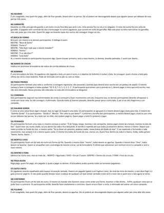 45) GELINHO
É um congelado, mas quem for pego, além de ficar parado, deverá abrir as pernas. Ele só poderá ser descongelado depois que alguém passar por debaixo de suas
pernas três vezes.
46) GARRAFÃO
Desenhe no chão uma garrafa grande e um outro círculo fora dela que será o céu. Uma pessoa fica no céu e é o pegador. O resto da turma fica em volta do
garrafão. O pegador vem correndo do céu e tenta pegar os outros jogadores, que correm em volta do garrafão. Não vale pisar na linha nem entrar no garrafão,
mas vale pular por cima dele. Quem for pego vai levando tapas dos outros até conseguir chegar ao céu.
47) BOCA DE FORNO
Brincam: um mestre e os demais participantes. O diálogo é assim:
MESTRE: "Boca de forno"
DEMAIS: "Forno é"
MESTRE: "Vão fazer tudo que o mestre mandar?"
DEMAIS: "Vamos"
MESTRE: "E se não fizer?"
DEMAIS: "Leva bolo"
Aí, o mestre manda os participantes buscarem algo. Quem trouxer primeiro, será o novo mestre, os demais, levarão palmadas. E assim por diante...
48) BANHO DE CHUVA
Implica em promover brincadeiras de roda e de corrida debaixo de chuva.
49) BOBINHO
É uma brincadeira de bola. Os jogadores vão jogando a bola um para o outro, e o objetivo do bobinho é roubar a bola. Se conseguir, quem chutou a bola pela
última vez será o novo bobinho. Pode ser brincado com os pés ou com as mãos.
50) PASSA PRENDA
Os participantes formam uma roda e, conforme a contagem regressiva, vão passando a prenda (que deverá estar escrita em um pedaço de papel). O mestre
começa a fazer a contagem e todos ajudam "10, 9, 8, 7, 6, 5, 4, 3, 2, 1". O participante que estiver com a prenda no 1, deverá pagar o mico que está escrito, mas
não será eliminado. Novas prendas são colocadas na roda até a brincadeira se desgastar.
51) COBRINHA
Dois participantes seguram nas extremidades da corda e começam a fazer movimentos com ela. Enquanto isso, os demais participantes deverão ultrapassar a
corda sem tocar nela. Se não conseguir, é eliminado. Quando todos já tiverem passado, deverão passar para o outro lado. E por aí vai até chegarmos a um
campeão.
52) GALINHA GORDA
É como se uma noiva fosse jogar o buquê, mas no lugar do buquê é uma bola. Os participantes se agrupam e o mestre deverá joga a bola para trás. O mestre diz:
"Galinha Gorda". E os participantes: "Gorda é". Mestre: "Por cima ou por baixo?". Conforme a escolha dos participantes, o mestre deverá jogar a bola ou por cima
ou por debaixo das pernas. Se a bola cair no chão, eles podem pegá-la. Quem pegar a bola é o próximo a jogar.
53) PEIXINHOS
Os participantes formam uma roda e o mestre começa a cantar: "É do Tango, tango, morena, é do carrapicho, Vamos jogar (nome da criança), morena na lata do
lixo". Quem tiver seu nome citado, vai pra dentro da roda e fica dançando. A estrofe é repetida até que todos já estiverem dentro, menos o mestre. Depois que
todos já estão no fundo do mar, o mestre canta: "Se eu fosse um peixinho, pudesse nadar, tirava fulano do fundo do mar". E vai repetindo e formando a roda
novamente, mas sempre é só o mestre quem canta. O mestre tira todos do fundo do mar, menos um. Quem ficar dentro da roda é o lixeiro, Então, todos gritam:
"lixeiro, lixeiro, lixeiro..."
54) MORTO E VIVO
Os participantes ficam um do lado do outro em forma de fila. Quando o mestre dizer "morto", todos devem se agachar. Quando o mestre dizer "Vivo", todos
devem se levantar. Quem se atrapalhar com a estratégia do mestre e errar, sai da brincadeira. O último que sobreviver sem nenhum erro é o campeão e será o
novo mestre.
55) DENTRO E FORA
Idêntico ao morto vivo, mas ao invés de... MORTO > Agachado / VIVO > Em pé. É assim: DENTRO > Dentro do círculo / FORA > Fora do círculo.
56) PEGA-AJUDA
Pega-pega, quem for pego, vira pegador e ajuda a pegar os demais. A brincadeira acaba quando todos se tornarem pegadores.
57) GATO E RATO
Os jogadores estarão espalhados pelo espaço na posição sentada. Haverá um pegador (gato) e um fugitivo (rato). Ao sinal de início do mestre, o rato deve fugir e o
gato procurar pegá-lo. O rato pode quando desejar tocar a cabeça de qualquer um que estiver sentado e este será o novo rato e quem era o rato agora se senta.
58) CONTRÁRIO
Os participantes ficam um do lado do outro. O mestre irá mandar eles fazerem coisas como andar pra frente, levantar a mão direita... Enfim, qualquer coisa que se
pode fazer o contrário. Os participantes então, deverão fazer exatamente o contrário. Quem errar e fazer o certo, é eliminado até sobrar um único campeão.
59) PULINHO
É um congelado, mas quem for pego, além de ficar parado, deverá se agachar. Ele só poderá ser descongelado depois que alguém saltar por cima dele três vezes.
 