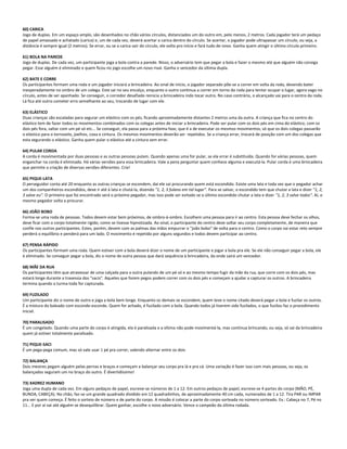 60) CARICA
Jogo de duplas. Em um espaço amplo, são desenhados no chão vários círculos, distanciados um do outro em, pelo menos, 2 metros. Cada jogador terá um pedaço
de papel amassado e achatado (carica) e, um de cada vez, deverá acertar a carica dentro do círculo. Se acertar, o jogador pode ultrapassar um círculo, ou seja, a
distância é sempre igual (2 metros). Se errar, ou se a carica sair do círculo, ele volta pro início e fará tudo de novo. Ganha quem atingir o último círculo primeiro.
61) BOLA NA PAREDE
Jogo de duplas. De cada vez, um participante joga a bola contra a parede. Nisso, o adversário tem que pegar a bola e fazer o mesmo até que alguém não consiga
pegar. Esse alguém é eliminado e quem ficou no jogo escolhe um novo rival. Ganha o vencedor da última dupla.
62) BATE E CORRE
Os participantes formam uma roda e um jogador iniciará a brincadeira. Ao sinal de início, o jogador separado põe-se a correr em volta da roda, devendo bater
inesperadamente no ombro de um colega. Este sai no seu encalço, enquanto o outro continua a correr em torno da roda para tentar ocupar o lugar, agora vago no
círculo, antes de ser apanhado. Se conseguir, o corredor desafiado reinicia a brincadeira indo tocar outro. No caso contrário, o alcançado vai para o centro da roda.
Lá fica até outro cometer erro semelhante ao seu, trocando de lugar com ele.
63) ELÁSTICO
Duas crianças são escaladas para segurar um elástico com os pés, ficando aproximadamente distantes 2 metros uma da outra. A criança que fica no centro do
elástico tem de fazer todos os movimentos combinados com os colegas antes de iniciar a brincadeira. Pode ser pular com os dois pés em cima do elástico, com os
dois pés fora, saltar com um pé só etc... Se conseguir, ela passa para a próxima fase, que é a de executar os mesmos movimentos, só que os dois colegas passarão
o elástico para o tornozelo, joelhos, coxa e cintura. Os mesmos movimentos deverão ser repetidos. Se a criança errar, trocará de posição com um dos colegas que
esta segurando o elástico. Ganha quem pular o elástico até a cintura sem errar.
64) PULAR CORDA
A corda é movimentada por duas pessoas e as outras pessoas pulam. Quando apenas uma for pular, se ela errar é substituída. Quando for várias pessoas, quem
enganchar na corda é eliminada. Há várias versões para essa brincadeira. Vale a pena perguntar quem conhece alguma e executá-la. Pular corda é uma brincadeira
que permite a criação de diversas versões diferentes. Crie!
65) PIQUE-LATA
O perseguidor conta até 20 enquanto as outras crianças se escondem, daí ele sai procurando quem está escondido. Existe uma lata e toda vez que o pegador achar
um dos companheiros escondidos, deve ir até à lata e chutá-la, dizendo "1, 2, 3 fulano em tal lugar". Para se salvar, o escondido tem que chutar a lata e dizer "1, 2,
3 salve eu". O primeiro que foi encontrado será o próximo pegador, mas isso pode ser evitado se o último escondido chutar a lata e dizer "1, 2, 3 salve todos". Aí, o
mesmo pegador volta a procurar.
66) JOÃO BOBO
Forma-se uma roda de pessoas. Todos devem estar bem próximos, de ombro-á-ombro. Escolhem uma pessoa para ir ao centro. Esta pessoa deve fechar os olhos,
deve ficar com o corpo totalmente rígido, como se tivesse hipnotizada. Ao sinal, o participante do centro deve soltar seu corpo completamente, de maneira que
confie nos outros participantes. Estes, porém, devem com as palmas das mãos empurrar o "joão bobo" de volta para o centro. Como o corpo vai estar reto sempre
perderá o equilíbrio e penderá para um lado. O movimento é repetido por alguns segundos e todos devem participar ao centro.
67) PENSA RÁPIDO
Os participantes formam uma roda. Quem estiver com a bola deverá dizer o nome de um participante e jogar a bola pra ele. Se ele não conseguir pegar a bola, ele
é eliminado. Se conseguir pegar a bola, diz o nome de outra pessoa que dará sequência à brincadeira, da onde sairá um vencedor.
68) MÃE DA RUA
Os participantes têm que atravessar de uma calçada para a outra pulando de um pé só e ao mesmo tempo fugir da mãe da rua, que corre com os dois pés, mas
estará longe durante a travessia dos "sacis". Aqueles que forem pegos podem correr com os dois pés e começam a ajudar a capturar os outros. A brincadeira
termina quando a turma toda for capturada.
69) FUZILADO
Um participante diz o nome de outro e joga a bola bem longe. Enquanto os demais se escondem, quem teve o nome citado deverá pegar a bola e fuzilar os outros.
É a mistura do baleado com esconde-esconde. Quem for achado, é fuzilado com a bola. Quando todos já tiverem sido fuzilados, o que fuzilou faz o procedimento
inicial.
70) PARALISADO
É um congelado. Quando uma parte do corpo é atingida, ela é paralisada e a vítima não pode movimentá-la, mas continua brincando, ou seja, só sai da brincadeira
quem já estiver totalmente paralisado.
71) PIQUE-SACI
É um pega-pega comum, mas só vale usar 1 pé pra correr, valendo alternar entre os dois
72) BALANÇA
Dois mestres pegam alguém pelas pernas e braços e começam a balançar seu corpo pra lá e pra cá. Uma variação é fazer isso com mais pessoas, ou seja, os
balançados seguram um no braço do outro. É divertidíssimo!
73) XADREZ HUMANO
Joga uma dupla de cada vez. Em alguns pedaços de papel, escreve-se números de 1 a 12. Em outros pedaços de papel, escreve-se 4 partes do corpo (MÃO, PÉ,
BUNDA, CABEÇA). No chão, faz-se um grande quadrado dividido em 12 quadradinhos, de aproximadamente 40 cm cada, numerados de 1 a 12. Tira PAR ou IMPAR
pra ver quem começa. É feito o sorteio de número e de parte do corpo. A missão é colocar a parte do corpo sorteada no número sorteado. Ex.: Cabeça no 7, Pé no
11... E por aí vai até alguém se desequilibrar. Quem ganhar, escolhe o novo adversário. Vence o campeão da última rodada.
 