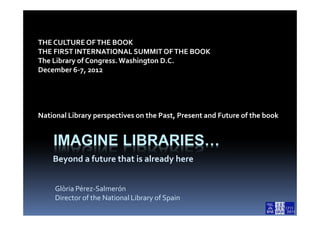 THE CULTURE OF THE BOOK
THE FIRST INTERNATIONAL SUMMIT OF THE BOOK
The Library of Congress. Washington D.C.
December 6-7, 2012




National Library perspectives on the Past, Present and Future of the book


    IMAGINE LIBRARIES…
    Beyond a future that is already here


     Glòria Pérez-Salmerón
     Director of the National Library of Spain
 