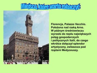 Florencja, Palazzo Vecchio.
Położona nad rzeką Arno.
W późnym średniowieczu
wyrosło do rzędu największych
potęg gospodarczych
i politycznych Italii, do czego
wkrótce dołączył splendor
artystyczny, zwłaszcza pod
rządami Medyceuszy.
 