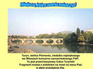 Turyn, stolica Piemontu, siedziba największego
we Włoszech koncernu samochodowego FIAT.
Tu jest przechowywany Całun Turyński
Fragment miasta z widokiem na most na rzece Pad,
w głębi przedgórze Alp.
 
