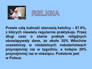 Prawie całą ludność stanowią katolicy – 87.6%,
z których niewielu regularnie praktykuje. Przez
długi czas o stanie praktyk religijnych
obowiązywały dane, że około 30% Włochów
uczestniczy w niedzielnych nabożeństwach
przynajmniej raz w tygodniu, a kolejne 20%
przynajmniej raz w miesiącu. Podobnie jest
w Polsce.
 