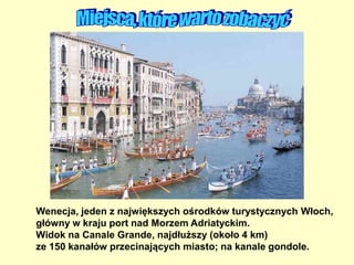 Wenecja, jeden z największych ośrodków turystycznych Włoch,
główny w kraju port nad Morzem Adriatyckim.
Widok na Canale Grande, najdłuższy (około 4 km)
ze 150 kanałów przecinających miasto; na kanale gondole.
 