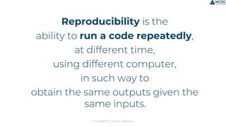 Copyright (c) WLOG Solutions
Reproducibility is the
ability to run a code repeatedly,
at different time,
using different computer,
in such way to
obtain the same outputs given the
same inputs.
 