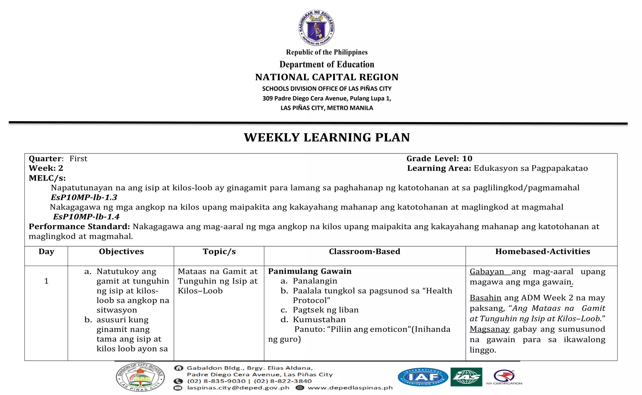 Republic of the Philippines
Department of Education
NATIONAL CAPITAL REGION
SCHOOLS DIVISION OFFICE OF LAS PIÑAS CITY
309 Padre Diego Cera Avenue, Pulang Lupa 1,
LAS PIÑAS CITY, METRO MANILA
WEEKLY LEARNING PLAN
Quarter: First Grade Level: 10
Week: 2 Learning Area: Edukasyon sa Pagpapakatao
MELC/s:
Napatutunayan na ang isip at kilos-loob ay ginagamit para lamang sa paghahanap ng katotohanan at sa paglilingkod/pagmamahal
EsP10MP-lb-1.3
Nakagagawa ng mga angkop na kilos upang maipakita ang kakayahang mahanap ang katotohanan at maglingkod at magmahal
EsP10MP-lb-1.4
Performance Standard: Nakagagawa ang mag-aaral ng mga angkop na kilos upang maipakita ang kakayahang mahanap ang katotohanan at
maglingkod at magmahal.
Day Objectives Topic/s Classroom-Based Homebased-Activities
1
a. Natutukoy ang
gamit at tunguhin
ng isip at kilos-
loob sa angkop na
sitwasyon
b. asusuri kung
ginamit nang
tama ang isip at
kilos loob ayon sa
Mataas na Gamit at
Tunguhin ng Isip at
Kilos–Loob
Panimulang Gawain
a. Panalangin
b. Paalala tungkol sa pagsunod sa “Health
Protocol”
c. Pagtsek ng liban
d. Kumustahan
Panuto: “Piliin ang emoticon”(Inihanda
ng guro)
Gabayan ang mag-aaral upang
magawa ang mga gawain.
Basahin ang ADM Week 2 na may
paksang, “Ang Mataas na Gamit
at Tunguhin ng Isip at Kilos–Loob.”
Magsanay gabay ang sumusunod
na gawain para sa ikawalong
linggo.
 
