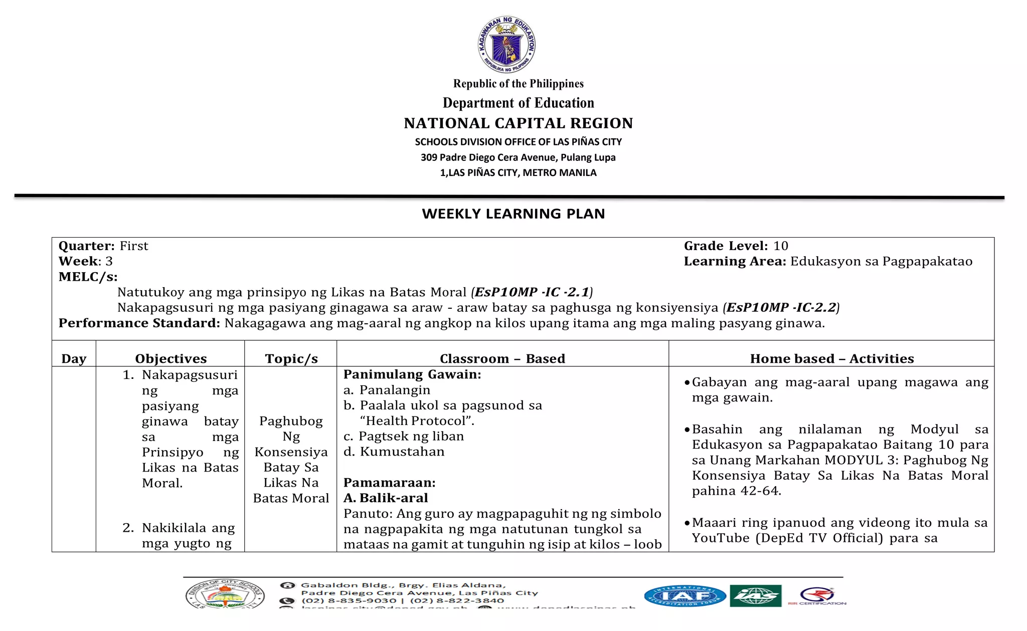 Republic of the Philippines
Department of Education
NATIONAL CAPITAL REGION
SCHOOLS DIVISION OFFICE OF LAS PIÑAS CITY
309 Padre Diego Cera Avenue, Pulang Lupa
1,LAS PIÑAS CITY, METRO MANILA
WEEKLY LEARNING PLAN
Quarter: First Grade Level: 10
Week: 3 Learning Area: Edukasyon sa Pagpapakatao
MELC/s:
Natutukoy ang mga prinsipyo ng Likas na Batas Moral (EsP10MP -IC -2.1)
Nakapagsusuri ng mga pasiyang ginagawa sa araw - araw batay sa paghusga ng konsiyensiya (EsP10MP -IC-2.2)
Performance Standard: Nakagagawa ang mag-aaral ng angkop na kilos upang itama ang mga maling pasyang ginawa.
Day Objectives Topic/s Classroom – Based Home based – Activities
1. Nakapagsusuri
ng mga
pasiyang
ginawa batay
sa mga
Prinsipyo ng
Likas na Batas
Moral.
2. Nakikilala ang
mga yugto ng
Paghubog
Ng
Konsensiya
Batay Sa
Likas Na
Batas Moral
Panimulang Gawain:
a. Panalangin
b. Paalala ukol sa pagsunod sa
“Health Protocol”.
c. Pagtsek ng liban
d. Kumustahan
Pamamaraan:
A. Balik-aral
Panuto: Ang guro ay magpapaguhit ng ng simbolo
na nagpapakita ng mga natutunan tungkol sa
mataas na gamit at tunguhin ng isip at kilos – loob
•Gabayan ang mag-aaral upang magawa ang
mga gawain.
•Basahin ang nilalaman ng Modyul sa
Edukasyon sa Pagpapakatao Baitang 10 para
sa Unang Markahan MODYUL 3: Paghubog Ng
Konsensiya Batay Sa Likas Na Batas Moral
pahina 42-64.
•Maaari ring ipanuod ang videong ito mula sa
YouTube (DepEd TV Official) para sa
 