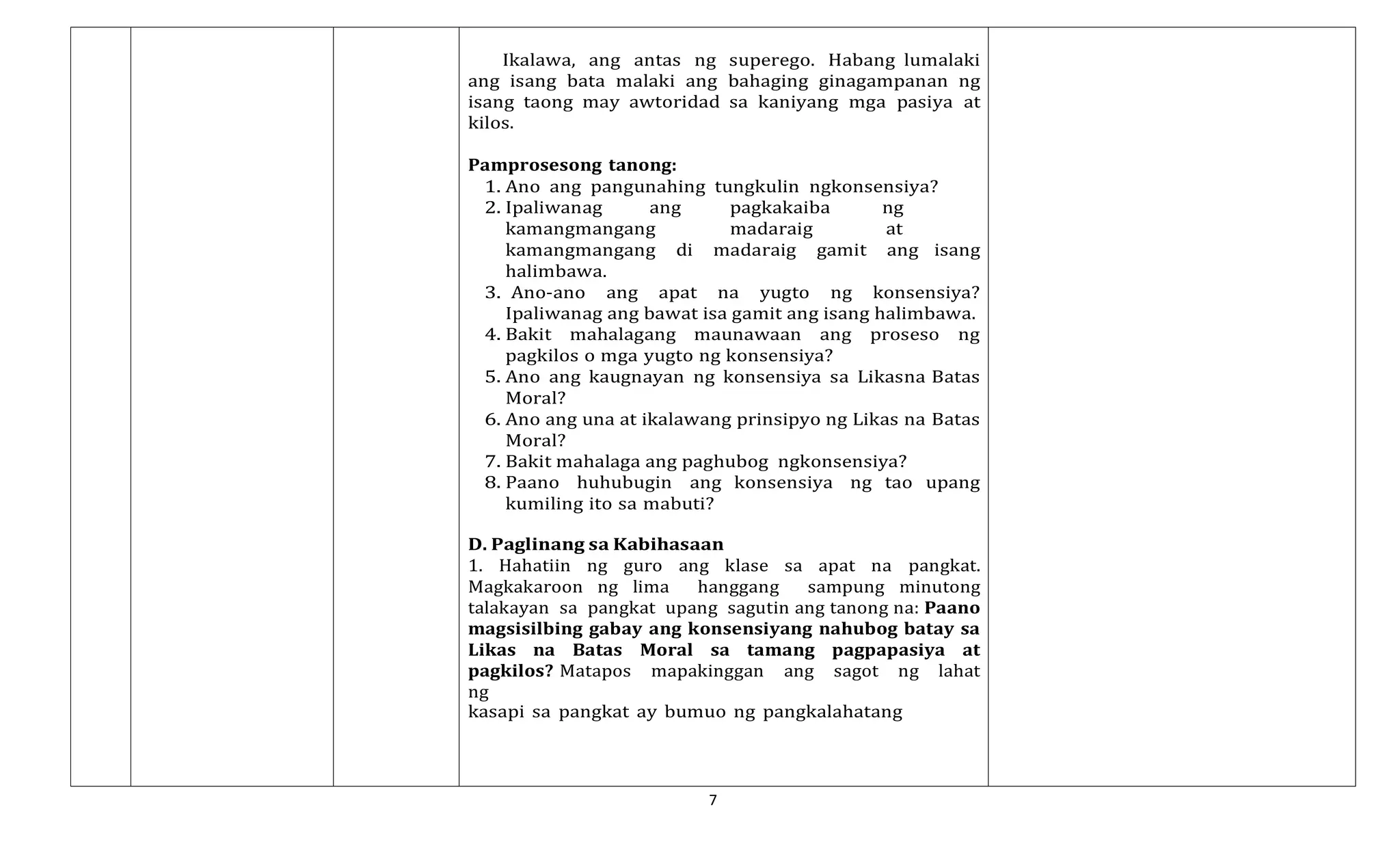 7
Ikalawa, ang antas ng superego. Habang lumalaki
ang isang bata malaki ang bahaging ginagampanan ng
isang taong may awtoridad sa kaniyang mga pasiya at
kilos.
Pamprosesong tanong:
1. Ano ang pangunahing tungkulin ngkonsensiya?
2. Ipaliwanag ang pagkakaiba ng
kamangmangang madaraig at
kamangmangang di madaraig gamit ang isang
halimbawa.
3. Ano-ano ang apat na yugto ng konsensiya?
Ipaliwanag ang bawat isa gamit ang isang halimbawa.
4. Bakit mahalagang maunawaan ang proseso ng
pagkilos o mga yugto ng konsensiya?
5. Ano ang kaugnayan ng konsensiya sa Likasna Batas
Moral?
6. Ano ang una at ikalawang prinsipyo ng Likas na Batas
Moral?
7. Bakit mahalaga ang paghubog ngkonsensiya?
8. Paano huhubugin ang konsensiya ng tao upang
kumiling ito sa mabuti?
D. Paglinang sa Kabihasaan
1. Hahatiin ng guro ang klase sa apat na pangkat.
Magkakaroon ng lima hanggang sampung minutong
talakayan sa pangkat upang sagutin ang tanong na: Paano
magsisilbing gabay ang konsensiyang nahubog batay sa
Likas na Batas Moral sa tamang pagpapasiya at
pagkilos? Matapos mapakinggan ang sagot ng lahat
ng
kasapi sa pangkat ay bumuo ng pangkalahatang
 