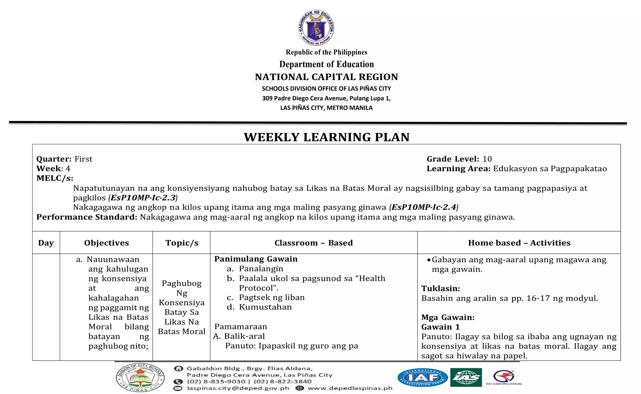 Republic of the Philippines
Department of Education
NATIONAL CAPITAL REGION
SCHOOLS DIVISION OFFICE OF LAS PIÑAS CITY
309 Padre Diego Cera Avenue, Pulang Lupa 1,
LAS PIÑAS CITY, METRO MANILA
WEEKLY LEARNING PLAN
Quarter: First Grade Level: 10
Week: 4 Learning Area: Edukasyon sa Pagpapakatao
MELC/s:
Napatutunayan na ang konsiyensiyang nahubog batay sa Likas na Batas Moral ay nagsisilbing gabay sa tamang pagpapasiya at
pagkilos (EsP10MP-Ic-2.3)
Nakagagawa ng angkop na kilos upang itama ang mga maling pasyang ginawa (EsP10MP-Ic-2.4)
Performance Standard: Nakagagawa ang mag-aaral ng angkop na kilos upang itama ang mga maling pasyang ginawa.
Day Objectives Topic/s Classroom – Based Home based – Activities
a. Nauunawaan
ang kahulugan
ng konsensiya
at ang
kahalagahan
ng paggamit ng
Likas na Batas
Moral bilang
batayan ng
paghubog nito;
Paghubog
Ng
Konsensiya
Batay Sa
Likas Na
Batas Moral
Panimulang Gawain
a. Panalangin
b. Paalala ukol sa pagsunod sa “Health
Protocol”.
c. Pagtsek ng liban
d. Kumustahan
Pamamaraan
A. Balik-aral
Panuto: Ipapaskil ng guro ang pa
•Gabayan ang mag-aaral upang magawa ang
mga gawain.
Tuklasin:
Basahin ang aralin sa pp. 16-17 ng modyul.
Mga Gawain:
Gawain 1
Panuto: Ilagay sa bilog sa ibaba ang ugnayan ng
konsensiya at likas na batas moral. Ilagay ang
sagot sa hiwalay na papel.
 