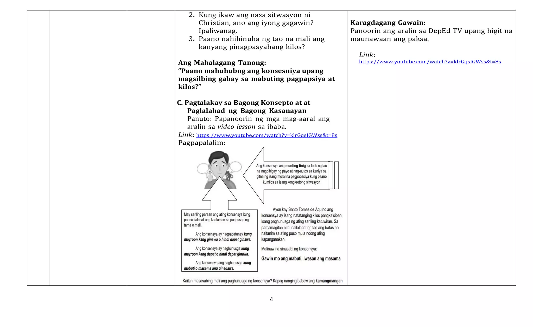 4
2. Kung ikaw ang nasa sitwasyon ni
Christian, ano ang iyong gagawin?
Ipaliwanag.
3. Paano nahihinuha ng tao na mali ang
kanyang pinagpasyahang kilos?
Ang Mahalagang Tanong:
“Paano mahuhubog ang konsesniya upang
magsilbing gabay sa mabuting pagpapsiya at
kilos?”
C. Pagtalakay sa Bagong Konsepto at at
Paglalahad ng Bagong Kasanayan
Panuto: Papanoorin ng mga mag-aaral ang
aralin sa video lesson sa ibaba.
Link: https://www.youtube.com/watch?v=klrGqsIGWss&t=8s
Pagpapalalim:
Karagdagang Gawain:
Panoorin ang aralin sa DepEd TV upang higit na
maunawaan ang paksa.
Link:
https://www.youtube.com/watch?v=klrGqsIGWss&t=8s
 
