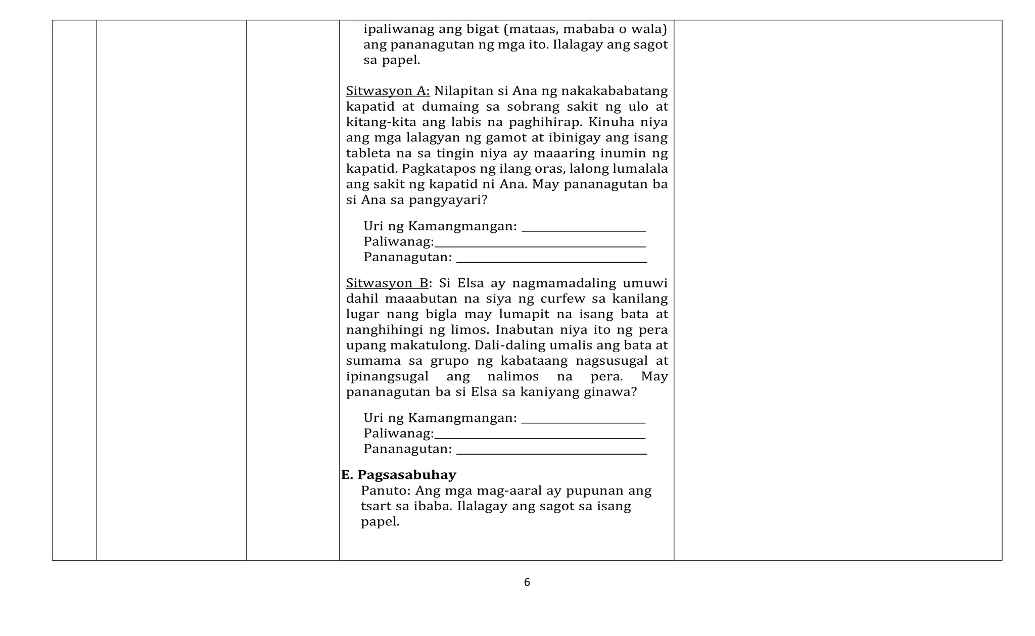 6
ipaliwanag ang bigat (mataas, mababa o wala)
ang pananagutan ng mga ito. Ilalagay ang sagot
sa papel.
Sitwasyon A: Nilapitan si Ana ng nakakababatang
kapatid at dumaing sa sobrang sakit ng ulo at
kitang-kita ang labis na paghihirap. Kinuha niya
ang mga lalagyan ng gamot at ibinigay ang isang
tableta na sa tingin niya ay maaaring inumin ng
kapatid. Pagkatapos ng ilang oras, lalong lumalala
ang sakit ng kapatid ni Ana. May pananagutan ba
si Ana sa pangyayari?
Uri ng Kamangmangan:
Paliwanag:
Pananagutan:
Sitwasyon B: Si Elsa ay nagmamadaling umuwi
dahil maaabutan na siya ng curfew sa kanilang
lugar nang bigla may lumapit na isang bata at
nanghihingi ng limos. Inabutan niya ito ng pera
upang makatulong. Dali-daling umalis ang bata at
sumama sa grupo ng kabataang nagsusugal at
ipinangsugal ang nalimos na pera. May
pananagutan ba si Elsa sa kaniyang ginawa?
Uri ng Kamangmangan:
Paliwanag:
Pananagutan:
E. Pagsasabuhay
Panuto: Ang mga mag-aaral ay pupunan ang
tsart sa ibaba. Ilalagay ang sagot sa isang
papel.
 