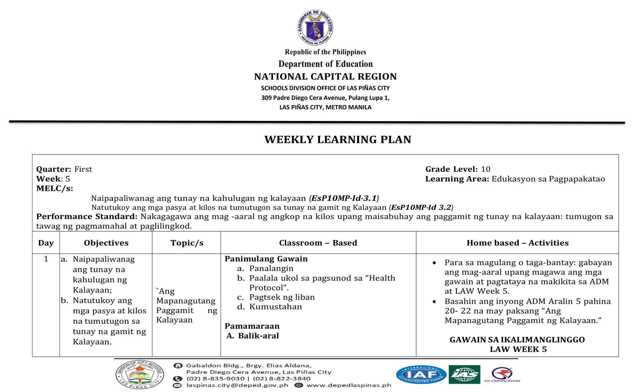 Republic of the Philippines
Department of Education
NATIONAL CAPITAL REGION
SCHOOLS DIVISION OFFICE OF LAS PIÑAS CITY
309 Padre Diego Cera Avenue, Pulang Lupa 1,
LAS PIÑAS CITY, METRO MANILA
WEEKLY LEARNING PLAN
Quarter: First Grade Level: 10
Week: 5 Learning Area: Edukasyon sa Pagpapakatao
MELC/s:
Naipapaliwanag ang tunay na kahulugan ng kalayaan (EsP10MP-Id-3.1)
Natutukoy ang mga pasya at kilos na tumutugon sa tunay na gamit ng Kalayaan (EsP10MP-Id 3.2)
Performance Standard: Nakagagawa ang mag -aaral ng angkop na kilos upang maisabuhay ang paggamit ng tunay na kalayaan: tumugon sa
tawag ng pagmamahal at paglilingkod.
Day Objectives Topic/s Classroom – Based Home based – Activities
1 a. Naipapaliwanag
ang tunay na
kahulugan ng
Kalayaan;
b. Natutukoy ang
mga pasya at kilos
na tumutugon sa
tunay na gamit ng
Kalayaan.
`Ang
Mapanagutang
Paggamit ng
Kalayaan
Panimulang Gawain
a. Panalangin
b. Paalala ukol sa pagsunod sa “Health
Protocol”.
c. Pagtsek ng liban
d. Kumustahan
Pamamaraan
A. Balik-aral
• Para sa magulang o taga-bantay: gabayan
ang mag-aaral upang magawa ang mga
gawain at pagtataya na makikita sa ADM
at LAW Week 5.
• Basahin ang inyong ADM Aralin 5 pahina
20- 22 na may paksang “Ang
Mapanagutang Paggamit ng Kalayaan.”
GAWAIN SA IKALIMANGLINGGO
LAW WEEK 5
 
