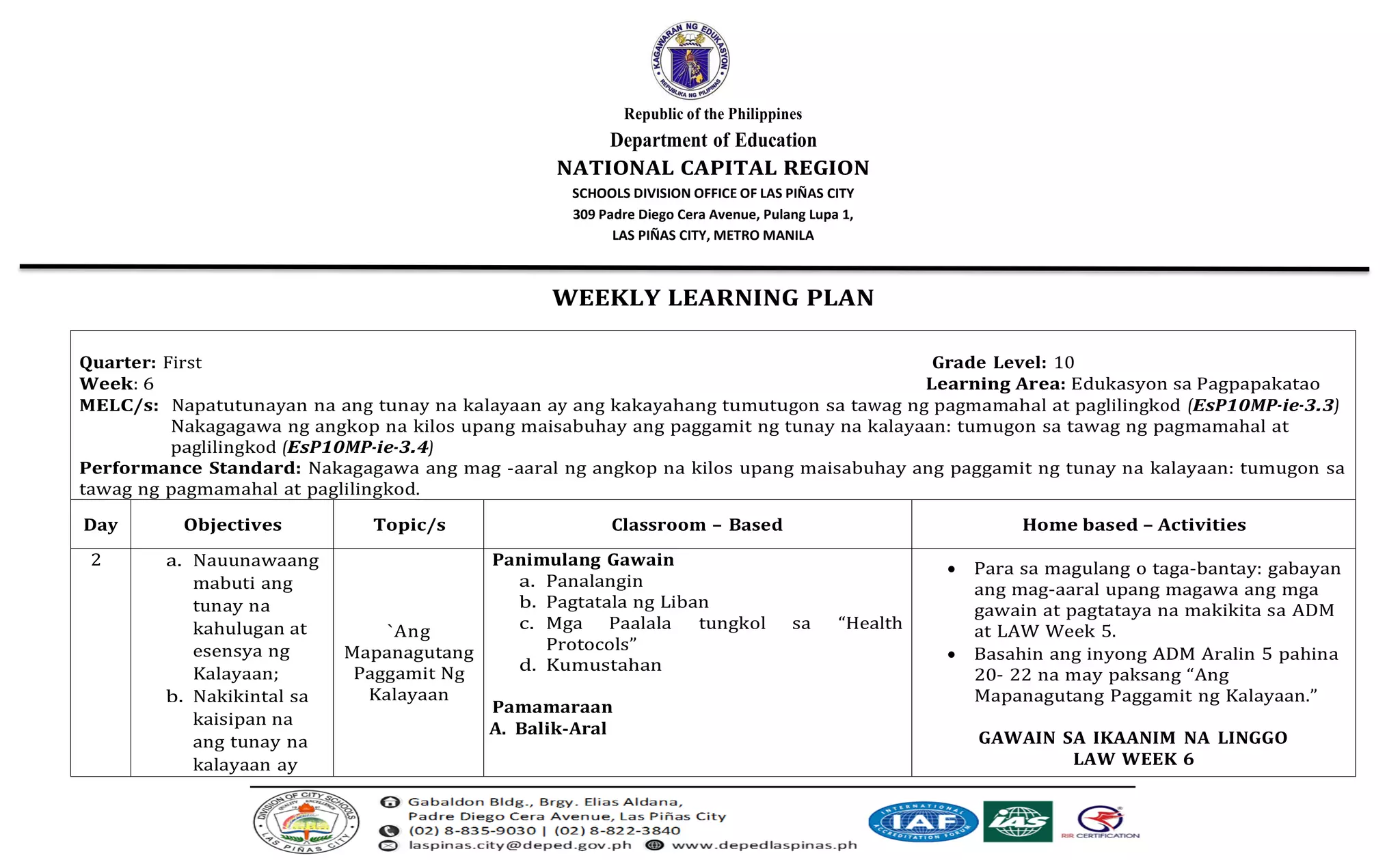 Republic of the Philippines
Department of Education
NATIONAL CAPITAL REGION
SCHOOLS DIVISION OFFICE OF LAS PIÑAS CITY
309 Padre Diego Cera Avenue, Pulang Lupa 1,
LAS PIÑAS CITY, METRO MANILA
WEEKLY LEARNING PLAN
Quarter: First Grade Level: 10
Week: 6 Learning Area: Edukasyon sa Pagpapakatao
MELC/s: Napatutunayan na ang tunay na kalayaan ay ang kakayahang tumutugon sa tawag ng pagmamahal at paglilingkod (EsP10MP-ie-3.3)
Nakagagawa ng angkop na kilos upang maisabuhay ang paggamit ng tunay na kalayaan: tumugon sa tawag ng pagmamahal at
paglilingkod (EsP10MP-ie-3.4)
Performance Standard: Nakagagawa ang mag -aaral ng angkop na kilos upang maisabuhay ang paggamit ng tunay na kalayaan: tumugon sa
tawag ng pagmamahal at paglilingkod.
Day Objectives Topic/s Classroom – Based Home based – Activities
2 a. Nauunawaang
mabuti ang
tunay na
kahulugan at
esensya ng
Kalayaan;
b. Nakikintal sa
kaisipan na
ang tunay na
kalayaan ay
`Ang
Mapanagutang
Paggamit Ng
Kalayaan
Panimulang Gawain
a. Panalangin
b. Pagtatala ng Liban
c. Mga Paalala tungkol sa “Health
Protocols”
d. Kumustahan
Pamamaraan
A. Balik-Aral
• Para sa magulang o taga-bantay: gabayan
ang mag-aaral upang magawa ang mga
gawain at pagtataya na makikita sa ADM
at LAW Week 5.
• Basahin ang inyong ADM Aralin 5 pahina
20- 22 na may paksang “Ang
Mapanagutang Paggamit ng Kalayaan.”
GAWAIN SA IKAANIM NA LINGGO
LAW WEEK 6
 