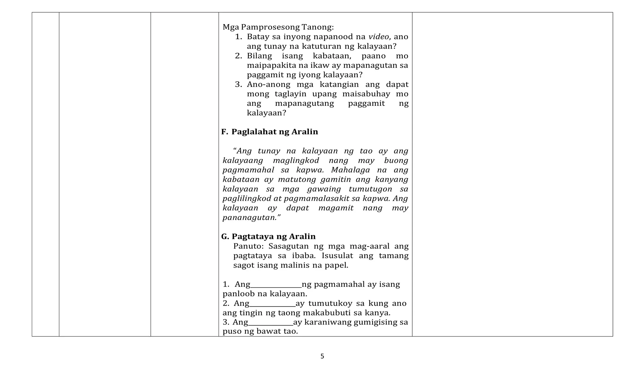 5
Mga Pamprosesong Tanong:
1. Batay sa inyong napanood na video, ano
ang tunay na katuturan ng kalayaan?
2. Bilang isang kabataan, paano mo
maipapakita na ikaw ay mapanagutan sa
paggamit ng iyong kalayaan?
3. Ano-anong mga katangian ang dapat
mong taglayin upang maisabuhay mo
ang mapanagutang paggamit ng
kalayaan?
F. Paglalahat ng Aralin
“Ang tunay na kalayaan ng tao ay ang
kalayaang maglingkod nang may buong
pagmamahal sa kapwa. Mahalaga na ang
kabataan ay matutong gamitin ang kanyang
kalayaan sa mga gawaing tumutugon sa
paglilingkod at pagmamalasakit sa kapwa. Ang
kalayaan ay dapat magamit nang may
pananagutan.”
G. Pagtataya ng Aralin
Panuto: Sasagutan ng mga mag-aaral ang
pagtataya sa ibaba. Isusulat ang tamang
sagot isang malinis na papel.
1. Ang ng pagmamahal ay isang
panloob na kalayaan.
2. Ang ay tumutukoy sa kung ano
ang tingin ng taong makabubuti sa kanya.
3. Ang ay karaniwang gumigising sa
puso ng bawat tao.
 