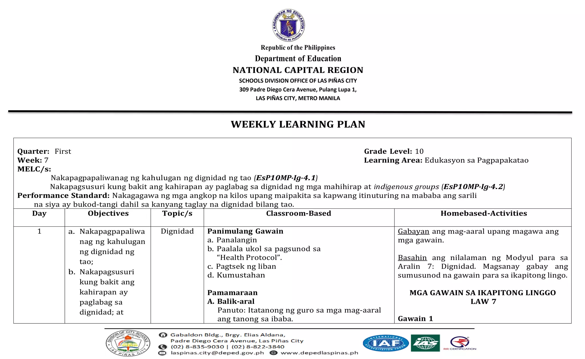 Republic of the Philippines
Department of Education
NATIONAL CAPITAL REGION
SCHOOLS DIVISION OFFICE OF LAS PIÑAS CITY
309 Padre Diego Cera Avenue, Pulang Lupa 1,
LAS PIÑAS CITY, METRO MANILA
WEEKLY LEARNING PLAN
Quarter: First Grade Level: 10
Week: 7 Learning Area: Edukasyon sa Pagpapakatao
MELC/s:
Nakapagpapaliwanag ng kahulugan ng dignidad ng tao (EsP10MP-Ig-4.1)
Nakapagsusuri kung bakit ang kahirapan ay paglabag sa dignidad ng mga mahihirap at indigenous groups (EsP10MP-Ig-4.2)
Performance Standard: Nakagagawa ng mga angkop na kilos upang maipakita sa kapwang itinuturing na mababa ang sarili
na siya ay bukod-tangi dahil sa kanyang taglay na dignidad bilang tao.
Day Objectives Topic/s Classroom-Based Homebased-Activities
1 a. Nakapagpapaliwa
nag ng kahulugan
ng dignidad ng
tao;
b. Nakapagsusuri
kung bakit ang
kahirapan ay
paglabag sa
dignidad; at
Dignidad Panimulang Gawain
a. Panalangin
b. Paalala ukol sa pagsunod sa
“Health Protocol”.
c. Pagtsek ng liban
d. Kumustahan
Pamamaraan
A. Balik-aral
Panuto: Itatanong ng guro sa mga mag-aaral
ang tanong sa ibaba.
Gabayan ang mag-aaral upang magawa ang
mga gawain.
Basahin ang nilalaman ng Modyul para sa
Aralin 7: Dignidad. Magsanay gabay ang
sumusunod na gawain para sa ikapitong lingo.
MGA GAWAIN SA IKAPITONG LINGGO
LAW 7
Gawain 1
 