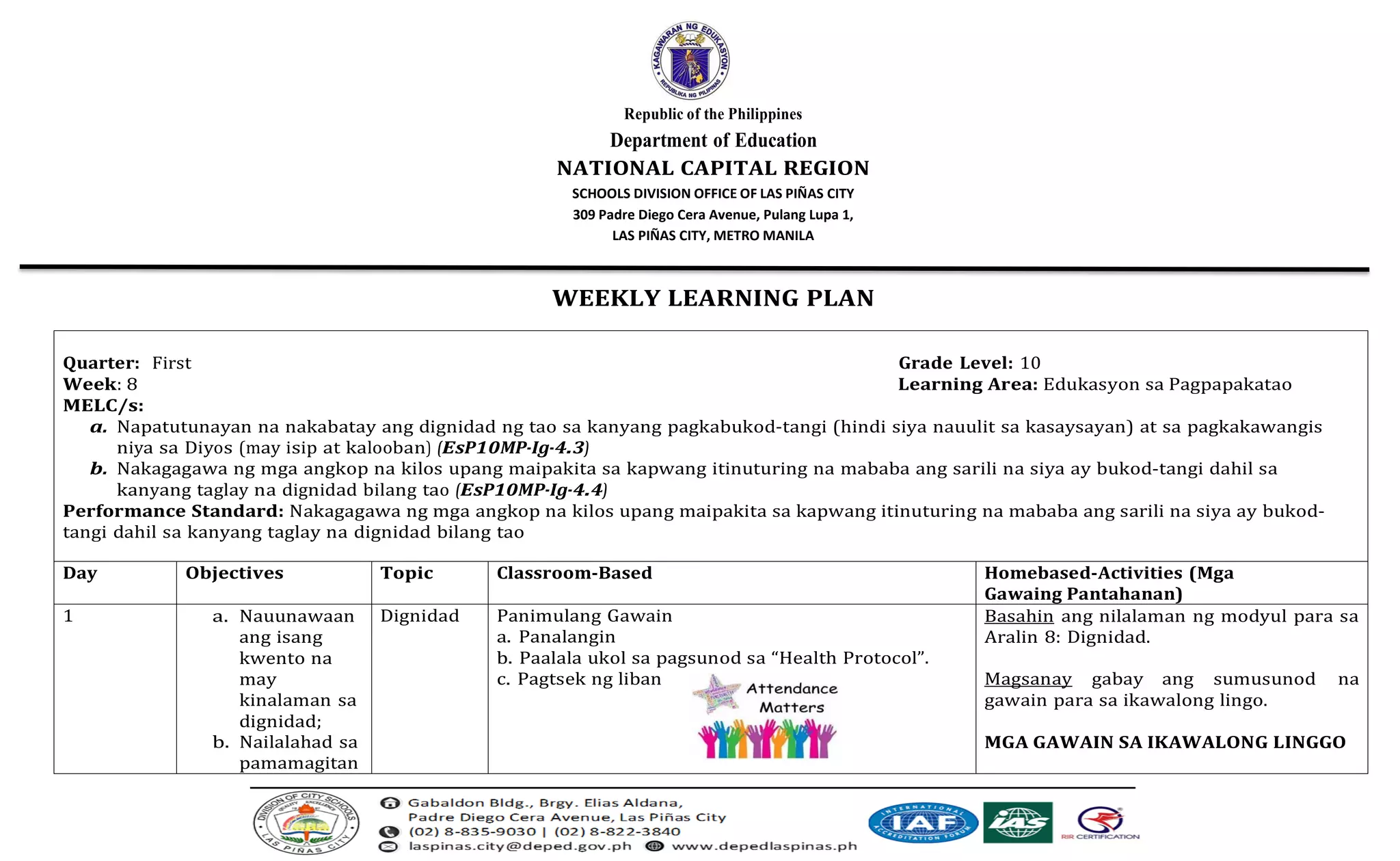 Republic of the Philippines
Department of Education
NATIONAL CAPITAL REGION
SCHOOLS DIVISION OFFICE OF LAS PIÑAS CITY
309 Padre Diego Cera Avenue, Pulang Lupa 1,
LAS PIÑAS CITY, METRO MANILA
WEEKLY LEARNING PLAN
Quarter: First Grade Level: 10
Week: 8 Learning Area: Edukasyon sa Pagpapakatao
MELC/s:
a. Napatutunayan na nakabatay ang dignidad ng tao sa kanyang pagkabukod-tangi (hindi siya nauulit sa kasaysayan) at sa pagkakawangis
niya sa Diyos (may isip at kalooban) (EsP10MP-Ig-4.3)
b. Nakagagawa ng mga angkop na kilos upang maipakita sa kapwang itinuturing na mababa ang sarili na siya ay bukod-tangi dahil sa
kanyang taglay na dignidad bilang tao (EsP10MP-Ig-4.4)
Performance Standard: Nakagagawa ng mga angkop na kilos upang maipakita sa kapwang itinuturing na mababa ang sarili na siya ay bukod-
tangi dahil sa kanyang taglay na dignidad bilang tao
Day Objectives Topic Classroom-Based Homebased-Activities (Mga
Gawaing Pantahanan)
1 a. Nauunawaan
ang isang
kwento na
may
kinalaman sa
dignidad;
b. Nailalahad sa
pamamagitan
Dignidad Panimulang Gawain
a. Panalangin
b. Paalala ukol sa pagsunod sa “Health Protocol”.
c. Pagtsek ng liban
Basahin ang nilalaman ng modyul para sa
Aralin 8: Dignidad.
Magsanay gabay ang sumusunod na
gawain para sa ikawalong lingo.
MGA GAWAIN SA IKAWALONG LINGGO
 