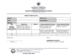 Republic of the Philippines
Department of Education
REGION IV-A CALABARZON
SCHOOLS DIVISION OF RIZAL
BUGARIN INTEGRATED NATIONAL HIGH SCHOOL
HALAYHAYIN PILILLA, RIZAL
Address: Sitio Bugarin Brgy. Halayhayin Pililla, Rizal, 1910
Contact Number: 09171392145
e-mail address: bugarinnhs.pililladistrict@gmail.com
“Aim High, Bugarin High”
WEEKLY HOME PLAN IN ___________________________
Quarter Grade Level
Week Learning Area
MELC(s)
Day Objectives Topic/s Classroom-Based Activities Home-Based Activities
1
Monday,
8:00-9:00
August 22,2022
Include only the target
objectives to be met for this
day, if the same objective for
the next day just copy only
Include the instruction for the
task and activities to be
conducted for the day
If there’s no home-based
activities write N/A
2 If there’s no classroom-based
and the student will conduct
home-based activities write N/A
Include the instruction for
the task and activities to
be conducted for the day
3
4
Prepared by: Noted:
_______________________________ ELMERSON M. PAULETE
Teacher ____ Head Teacher VI/Officer-in-Charge
 