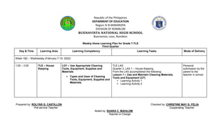 Republic of the Philippines
DEPARMENT OF EDUCATION
Region IV B-MIMAROPA
DIVISION OF ROMBLON
BUENAVISTA NATIONAL HIGH SCHOOL
Buenavista, Looc, Romblon
Weekly Home Learning Plan for Grade 7-TLE
Third Quarter
Prepared by: ROLYNS G. CASTILLON Checked by: CHRISTINE MAY G. FELIA
Pre-service Teacher Cooperating Teacher
Noted by: SHARA C. MAHILOM
Teacher-in-Charge
Day & Time Learning Area Learning Competency Learning Tasks Mode of Delivery
Week 1&2 – Wednesday (February 7-19, 2022)
1:00 – 3:00 TLE – House
Keeping
LO1 – Use Appropriate Cleaning
Tools, Equipment, Supplies and
Materials
 Types and Uses of Cleaning
Tools, Equipment, Supplies and
Materials
TLE LAS
Quarter 3, LAS 1 – House Keeping
From the LAS accomplished the following:
Lesson 1 – Use and Maintain Cleaning Materials,
Tools and Equipment (UT)
 Learning Activity 1
 Learning Activity 2
Personal
submission by the
parent to the
teacher in school.
 