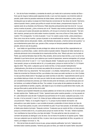 4. Uno de los frutos inmediatos y constantes de esta fe, por medio de la cual somos nacidos de Dios—
fruto que de ninguna malicia puede separarse de ella, ni por una hora siquiera—es el dominio sobre el
pecado; poder sobre los pecados exteriores de todas clases, sobre toda mala palabra y obra, porque
dondequiera que se aplica, la sangre de Cristo limpia las conciencias de “las obras de muerte.” Asimismo,
sobre el pecado interior, puesto que purifica el corazón de todo deseo y temperamento impuros. En el
capítulo sexto de su Epístola a los Romanos, Pablo describe profusamente este fruto de la fe. “Los que
somos muertos al pecado, ¿cómo viviremos aún en él” “Nuestro viejo hombre juntamente fue crucificado
con él, para que el cuerpo del pecado sea deshecho, a fin de que no sirvamos más al pecado.” “Así tam-
bién vosotros, pensad que de cierto estáis muertos al pecado, mas vivos a Dios en Cristo Jesús, Señor
nuestro.” Por consiguiente, “no reine el pecado,” ni aun “en vuestro cuerpo mortal...antes presentaos a
Dios como vivos de los muertos...porque el pecado no se enseñoreará de vosotros…Gracias a Dios, que
aunque fuisteis siervos del pecado, habéis...sido libertados del pecado, y hechos siervos de la justicia.” Lo
que evidentemente quiere decir que, gracias a Dios, aunque en tiempos pasados fuisteis siervos del
pecado, ahora lo sois de la justicia.
5. Juan habla con igual énfasis de este privilegio tan valioso de los hijos de Dios, especialmente con
respecto a su primera fase, a saber, dominio sobre el pecado exterior. Después de haber clamado en su
profunda admiración de la inmensidad de la misericordia de Dios, dice: “Mirad cuál amor nos ha dado el
Padre, que seamos llamados hijos de Dios .Muy amados, ahora somos hijos de Dios, y aun no se ha ma-
nifestado lo que hemos de ser; pero sabemos que cuando él apareciere, seremos semejantes a él, porque
le veremos como él es” (I Juan 3: 1, 2). Y poco después añade: “Cualquiera que es nacido de Dios, no
hace pecado, porque su simiente está en él; y no puede pecar, porque es nacido de Dios” (v. 9). Empero
algunos dirán: “Muy cierto: cualquiera que es nacido de Dios, no hace pecado habitualmente.”
¿Habitualmente ¿De dónde se ha tomado esa palabra No la encuentro; no está escrita en el Libro de
Dios. El Señor dice muy claramente: “No hace pecado;” y tú añades, habitualmente. ¿Quién eres tú, que
tratas de enmendar los Oráculos de Dios, que añades a las cosas que están escritas en su Libro Cuídate,
no sea que Dios añada sobre ti “las plagas que están escritas en este libro,” especialmente siendo que lo
que añades destruye el texto; de modo que por medio de esta manera artificiosa de engañar, se pierde
por completo la promesa tan preciosa; por medio de este poner de trampas y usar de tramoyas para con
los hombres, se invalida la Palabra de Dios. Ten cuidado, tú que quitas de las palabras de este libro, no
sea que quitándoles el sentido y espíritu, sólo dejes lo que a la verdad se puede llamar letra muerta. ¡No
sea que Dios quite tu parte del libro de la vida!
6. Dejemos que el apóstol interprete sus propias palabras con el tenor de su discurso. En el verso quinto
de este capítulo dice: “Sabéis que él,” Cristo, “apareció para quitar nuestros pecados, y no hay pecado en
él.” ¿Qué deducción saca de esto “Cualquiera que permanece en él no peca; cualquiera que peca, no le
ha visto, ni le ha conocido” (I Juan 3: 6). Antes de hacer enfática esta doctrina, expresa la necesidad de
una prevención: “Hijitos, no os engañe ninguno” (v. 7); porque muchos tratarán de hacerlo—de
persuadiros a que seáis injustos, a que cometáis el pecado y pretendáis al mismo tiempo ser hijos de
Dios. “El que hace justicia, es justo, como él también es justo. El que hace pecado, es del diablo; porque
el diablo peca desde el principio.” Después continúa: “Cualquiera que es nacido de Dios, no hace pecado;
porque su simiente está en él, y no puede pecar porque es nacido de Dios.” “En esto,” añade el apóstol,
“son manifiestos los hijos de Dios y los hijos del diablo.” Por esta señal tan clara (la comisión o no
comisión del pecado) se distinguen unos de otros. Con el mismo fin escribe en el capítulo quinto: “Sabe-
mos que cualquiera que es nacido de Dios, no peca; mas el que es engendrado de Dios, se guarda a sí
mismo y el maligno no le toca” (v. 18).
7. Otro de los frutos de esta fe viva es la paz, porque estando justificados “por la fe,” habiendo sido
borrados todos nuestros pecados, “tenemos paz para con Dios, por medio de nuestro Señor Jesucristo”
 