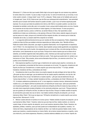 (Romanos 5: 1). Este es el don que nuestro Señor dejó a los que le siguen de una manera muy solemne
la noche antes de su muerte: “La paz os dejo; mi paz os doy: no como el mundo la da, yo os la doy; no se
turbe vuestro corazón, ni tenga miedo” (Juan 14:27), y después: “Estas cosas os he hablado para que en
mí tengáis paz” (Juan 16:33). Esta es esa “paz de Dios que sobrepuja todo entendimiento,” esa serenidad
del alma que el corazón del hombre natural no puede concebir, y que ni aun el hombre espiritual puede
expresar. Es una paz que todos los poderes de la tierra y del infierno no pueden quitarle. Las olas de la
tempestad se estrellan contra ella, pero no la pueden mover, porque está fundada sobre una roca. Guarda
los corazones de los hijos de los hombres en todos lugares y en todos tiempos. Ya sea que gocen o
sufran, que estén buenos y sanos o enfermos, se sienten felices en Dios. Han aprendido a estar
satisfechos en todas sus condiciones y a dar gracias a Dios por Cristo Jesús; estando seguros de que lo
que les pasa es lo mejor, porque es la voluntad de Dios respecto de ellos, de manera que en todas las
vicisitudes de la vida, su corazón está firme creyendo en el Señor.
II. 1. La segunda señal escrituraria de los que son nacidos de Dios es la esperanza. Pedro, dirigiéndose
a todos los hijos de Dios que estaban entonces esparcidos por todas partes, dice: “Bendito el Dios y
Padre de nuestro Señor Jesucristo, que según su grande misericordia, nos ha regenerado en esperanza
viva” (I Pedro 1:3). Una esperanza viva o viviente, dijo el apóstol, porque existe igualmente una esperanza
muerta, lo mismo que una fe muerta. Una esperanza que no emana de Dios, sino del enemigo de Dios y
del hombre, como claramente se ve por sus frutos. Porque de la misma manera que es la criatura de la
soberbia, así también engendra toda mala palabra y obra, mientras que todo aquel que tiene en sí esta
esperanza viva, es santo como Aquel que lo llama es santo. Todo aquel que puede decir en verdad a sus
hermanos en Cristo: “Muy amados, ahora somos llamados hijos de Dios, y le veremos como El es,” “se
purifica como él también es limpio.”
2. Esta esperanza significa, en primer lugar, el testimonio de nuestro propio espíritu o conciencia, de
que “con simplicidad y sinceridad de Dios hemos conversado en el mundo.” En segundo, el testimonio del
Espíritu de Dios que “da testimonio a nuestro espíritu que somos hijos de Dios.” “Y si hijos, también
herederos; herederos de Dios y coherederos de Cristo.”
3. Consideremos bien lo que Dios mismo nos enseña respecto de este privilegio de los hijos de Dios.
¿De quién se dice en este lugar, que da testimonio No de nuestro espíritu solamente, sino de otro: del
Espíritu de Dios. El es el que “da testimonio a nuestro espíritu.” ¿De qué cosa da testimonio De que
“somos hijos de Dios;” y “si hijos, también herederos de Dios, y coherederos de Cristo” (Romanos 8: 16,
17), “si empero padecemos juntamente con él;” si nos negamos a nosotros mismos, diariamente tomamos
nuestra cruz y con alegría sufrimos la persecución y el reproche por causa suya, “para que juntamente
con él seamos glorificados.” ¿En quién da este testimonio el Espíritu de Dios En todos los hijos de Dios. Y
con este mismo argumento prueba el Apóstol, en los versículos anteriores, que lo son. “Porque todos los
que son guiados por el Espíritu de Dios, los tales son hijos de Dios. Porque no habéis recibido el espíritu
de servidumbre para estar otra vez en temor; mas habéis recibido el Espíritu de adopción, por el cual
clamamos Abba, Padre.” De lo que se sigue que: “El Espíritu da testimonio a nuestro espíritu que somos
hijos de Dios” (Romanos 8: 14-16).
4. Merece nuestra atención el cambio en el verso quince: “Habéis recibido el espíritu de adopción, por el
cual clamamos Abba, Padre.” Vosotros, todos los que sois hijos de Dios, habéis recibido, en virtud de
vuestro linaje, el mismo espíritu de adopción, por el cual nosotros clamamos Abba, Padre. Nosotros, los
apóstoles, profetas, maestros, pues que todo puede ser la interpretación de la palabra, nosotros, “mi-
nistros de Cristo y dispensadores de los misterios de Dios,” por medio de quienes habéis creído. Como
quiera que nosotros y vosotros tenemos un mismo Señor, de la misma manera tenemos un espíritu, como
una misma fe y una misma esperanza. Nosotros y vosotros estamos sellados con un mismo “espíritu de
 