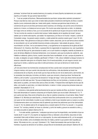 promesa,” el primer fruto de nuestra herencia y la vuestra; el mismo Espíritu da testimonio con vuestro
espíritu y el nuestro “de que somos hijos de Dios.”
5. Y así se cumple la Escritura, “Bienaventurados los que lloran: porque ellos recibirán consolación.”
Porque cosa fácil es creer que si bien el dolor debe preceder al testimonio del Espíritu de Dios a nuestro
espíritu (como ciertamente debe ser, hasta cierto grado, mientras que gemimos bajo el temor y la
conciencia de que la ira de Dios permanece sobre nosotros); sin embargo, tan pronto como el hombre lo
siente en sí mismo, su tristeza se torna en gozo. Por mucho que antes haya sido su dolor, no obstante,
tan luego como es venida su hora, ya no se acuerda de la apretura por el gozo de que es nacido de Dios.
Tal vez muchos de vosotros no sentís dolor porque “estáis alejados de la república de Israel;” porque
sabéis que no tenéis este espíritu, que estáis “sin esperanza y sin Dios en el mundo;” empero, cuando el
Consolador venga, “se gozará vuestro corazón, y nadie quitará de vosotros vuestro gozo” (Juan 16: 22).
Entonces diréis: “Nos gloriamos en Dios por el Señor nuestro Jesucristo, por el cual hemos ahora recibido
la reconciliación; por el cual también tenemos entrada a esta gracia,” este estado de gracia, o favor o
reconciliación con Dios, “en la cual estamos firmes, y nos gloriamos en la esperanza de la gloria de Dios”
(Romanos 5: 2). Vosotros, dice Pedro, a quienes Dios ha regenerado en esperanza viva, sois “guardados
en la virtud de Dios por fe, para alcanzar la salud...en lo cual vosotros os alegráis, estando al presente un
poco de tiempo afligidos en diversas tentaciones, si es necesario, para que la prueba de vuestra fe...sea
hallada en alabanza, gloria y honra, cuando Jesucristo fuere manifestado; al cual...aunque al presente no
lo veáis, os alegráis con gozo inefable y glorificado” (I Pedro 1: 5-8). ¡Gozo inefable! La lengua humana no
alcanza a describir este gozo en el Espíritu Santo. Es el maná escondido, el cual ninguno conoce, sino
aquel que lo recibe; y sabemos que éste no sólo permanece, sino que se derrama en medio de las
aflicciones.
¿En tan poco tienen los hombres las consolaciones de Dios cuando todo consuelo terrenal fracasa De
ninguna manera, sino que cuando más abundan los sufrimientos, más abundantes se hacen las
consolaciones de su Espíritu; de tal modo que los hijos de Dios se ríen de la destrucción y del hombre; de
la necesidad, las dolencias, la tumba y el infierno, pues que conocen a Aquel que tiene “las llaves del
infierno y de la muerte,” y que pronto los lanzará en “el lago de fuego,” como que ahora mismo escuchan
una gran voz del cielo que dice: “He aquí el tabernáculo de Dios con los hombres, y morará con ellos; y
ellos serán su pueblo; y el mismo Dios será su Dios con ellos. Y limpiará Dios toda lágrima de los ojos de
ellos; y la muerte no será más: y no habrá más llanto, ni clamor, ni dolor; porque las primeras cosas son
pasadas” (Apocalipsis 21:3, 4).
III. 1. La tercera y más grande señal escrituraria de los que son nacidos de Dios, es el amor: “el amor de
Dios está derramado en nuestros corazones por el Espíritu Santo que nos es dado” (Romanos 5: 5). “Y
por cuanto sois hijos, Dios envió el Espíritu de su Hijo en vuestros corazones, el cual clama: Abba, Padre”
(Gálatas 4: 6). Movidos por este Espíritu, y mirando hacia Dios continuamente como a su amante Padre
con quien se han reconciliado, le piden su pan cotidiano y todo lo que necesitan para su cuerpo y su alma.
Constantemente abren sus corazones ante El sabiendo que tienen las peticiones que le han demandado
(I Juan 5: 15). Su deleite está en El; el regocijo de su corazón está en El; El es “su escudo,” y “su grande
merced.” Su “comida y bebida” es hacer su voluntad, y como de meollo y grosura es saciada su alma, y
con labios de júbilo lo alaban (Salmos 63: 5).
2. Y en este sentido, igualmente, “cualquiera que ama al que ha engendrado, ama también al que es
nacido de él” (I Juan 5:1). Su espíritu se regocija en Dios su Salvador; ama al Señor Jesucristo en toda
sinceridad. Está unido al Señor como en un solo espíritu. Su alma está extasiada en El, y lo ha escogido
como al más amable, como al señalado entre diez mil. Sabe y siente lo que quieren decir aquellas pa-
labras: “Mi amado es mío, y yo suyo” (Cantares 2: 16). “Haste hermoseado más que los hijos de los
hombres: la gracia se derramó en tus labios; porque Dios te ha bendecido para siempre” (Salmos 45: 2).
 