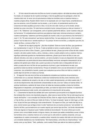 3. El fruto natural de este amor de Dios es el amor a nuestro prójimo—de todas las almas que Dios
ha creado, sin exceptuar las de nuestros enemigos, ni las de aquellos que nos persiguen y dicen de
nosotros todo mal. Un amor con el cual amamos a todos los hombres como a nosotros mismos, a
nuestras propias almas. Nuestro Señor mismo lo ha expresado aún con mayor fuerza, enseñándonos a
que nos amemos, como El también nos ha amado, y, por lo tanto, el mandamiento escrito en los
corazones de todos aquellos que aman a Dios, no es otro sino este: Como yo os he amado, amaos
también los unos a los otros. “En esto hemos conocido el amor, porque él puso su vida por nosotros” (I
Juan 3: 16). “Debemos,” por consiguiente, como el apóstol justamente deduce, “poner nuestras vidas por
los hermanos.” Si verdaderamente sentimos que podemos hacer esto, entonces amamos en verdad a
nuestros semejantes; “sabemos que hemos pasado de muerte a vida, en que amamos a los hermanos” (I
Juan 3: 14). “En esto conocemos” que hemos nacido de Dios, “en que estamos en él, y él en nosotros;”
porque “nos ha dado de su” amante espíritu (4: 13); porque “el amor es de Dios, y cualquiera que ama, es
nacido de Dios, y conoce a Dios” (4: 7).
4. Empero tal vez alguno pregunte: “¿No dice el apóstol: ‘Este es el amor de Dios, que guardemos
sus mandamientos’ (I Juan 5: 3)” Así es. Y este es también el amor a nuestro prójimo, en el mismo
sentido que es el amor a Dios. Empero, ¿qué se deduce de esto ¿Acaso que amar a Dios de todo vuestro
corazón y de toda vuestra mente, y alma, y fuerzas, y amar a vuestro prójimo como a vosotros mismos,
signifique solamente guardar los mandamientos exteriores ¿Acaso que el amor de Dios no sea una
afección del alma, sino sólo un servicio exterior, y el amor al prójimo no sea una disposición del corazón,
sino simplemente una serie árida de obras exteriores Basta mencionar semejante interpretación de las
palabras del apóstol para refutar esto, puesto que este es el sentido claro e indisputable del texto. La
señal y prueba del amor de Dios de que guardamos el primero y gran mandamiento es esta: que
guardemos todos los demás mandamientos. Porque el verdadero amor una vez derramado en nuestros
corazones, nos constreñirá a hacerlo, puesto que cualquiera que ama a Dios con todo su corazón no
puede dejar de servirle con todas sus fuerzas.
5. El segundo fruto del amor de Dios es la obediencia completa que rendimos al que amamos y
conformidad con su voluntad. Obediencia a todos los mandamientos de Dios, tanto interiores como
exteriores—obediencia de corazón y de vida: en todo nuestro temperamento y en toda nuestra vida. Y
una de las disposiciones más obviamente comprendidas en esto, es el ser “celoso en buenas obras;” el
sentirse hambriento y sediento de hacer el bien de todas las maneras posibles a todos los hombres.
Regocijarse en despender y ser despendido por ellos, por todos los hijos de los hombres, no esperando
ninguna recompensa en este mundo, sino solamente en la resurrección de los justos.
IV. 1. Claramente he descrito las señales del nuevo nacimiento que encuentro en la Sagrada Escritura.
Así contesta Dios mismo a la importante pregunta: ¿Qué cosa es nacer de Dios “Así es todo aquel que es
nacido del Espíritu,” si se consultan los Oráculos de Dios. Esto es, según el juicio del Espíritu de Dios, ser
un hijo de Dios: es creer en Dios por medio de Cristo y “no hacer el pecado;” gozar en todo lugar y a toda
hora “la paz de Dios que sobrepuja a todo entendimiento.” Es esperar en Dios, por medio del Hijo de su
amor, de tal manera que se llega a tener no sólo “testimonio de una buena conciencia,” sino también “el
Espíritu de Dios, que da testimonio con nuestro espíritu que somos hijos de Dios,” de donde naturalmente
brota ese regocijo en Aquel por quien “habéis recibido la reconciliación.” Es amar a Dios que os amó
primero como nunca habéis amado a ninguna criatura, de manera que estáis constreñidos a amar a todos
los hombres como a vosotros mismos con un amor que no sólo arde en vuestros corazones, sino que
resplandece en vuestra conversación y vuestras obras, haciendo de vuestra vida toda una obra de amor,
una constante obediencia a los mandamientos: “Sé misericordioso, como Dios es misericordioso;” “sed
santos como yo soy Santo;” “Sed...perfectos, como vuestro Padre que está en los cielos es perfecto.”
 