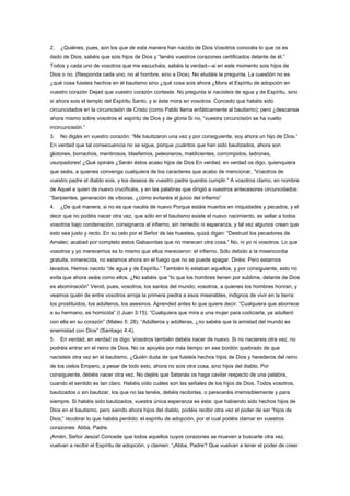2. ¿Quiénes, pues, son los que de esta manera han nacido de Dios Vosotros conocéis lo que os es
dado de Dios; sabéis que sois hijos de Dios y “tenéis vuestros corazones certificados delante de él.”
Todos y cada uno de vosotros que me escucháis, sabéis la verdad—si en este momento sois hijos de
Dios o no. (Responda cada uno, no al hombre, sino a Dios). No eludáis la pregunta. La cuestión no es
¿qué cosa fuisteis hechos en el bautismo sino ¿qué cosa sois ahora ¿Mora el Espíritu de adopción en
vuestro corazón Dejad que vuestro corazón conteste. No pregunta si nacisteis de agua y de Espíritu, sino
si ahora sois el templo del Espíritu Santo, y si éste mora en vosotros. Concedo que habéis sido
circuncidados en la circuncisión de Cristo (como Pablo llama enfáticamente al bautismo); pero ¿descansa
ahora mismo sobre vosotros el espíritu de Dios y de gloria Si no, “vuestra circuncisión se ha vuelto
incircuncisión.”
3. No digáis en vuestro corazón: “Me bautizaron una vez y por consiguiente, soy ahora un hijo de Dios.”
En verdad que tal consecuencia no se sigue, porque ¡cuántos que han sido bautizados, ahora son
glotones, borrachos, mentirosos, blasfemos, peleoneros, maldicientes, corrompidos, ladrones,
usurpadores! ¿Qué opináis ¿Serán éstos acaso hijos de Dios En verdad, en verdad os digo, quienquiera
que seáis, a quienes convenga cualquiera de los caracteres que acabo de mencionar, “Vosotros de
vuestro padre el diablo sois, y los deseos de vuestro padre queréis cumplir.” A vosotros clamo, en nombre
de Aquel a quien de nuevo crucificáis, y en las palabras que dirigió a vuestros antecesores circuncidados:
“Serpientes, generación de víboras, ¿cómo evitaréis el juicio del infierno”
4. ¿De qué manera, si no es que nacéis de nuevo Porque estáis muertos en iniquidades y pecados, y el
decir que no podéis nacer otra vez, que sólo en el bautismo existe el nuevo nacimiento, es sellar a todos
vosotros bajo condenación, consignaros al infierno, sin remedio ni esperanza, y tal vez algunos crean que
esto sea justo y recto. En su celo por el Señor de las huestes, quizá digan: “Destruid los pecadores de
Amalec: acabad por completo estos Gabaonitas que no merecen otra cosa.” No, ni yo ni vosotros. Lo que
vosotros y yo merecemos es lo mismo que ellos merecieron: el infierno. Sólo debido a la misericordia
gratuita, inmerecida, no estamos ahora en el fuego que no se puede apagar. Diréis: Pero estarnos
lavados. Hemos nacido “de agua y de Espíritu.” También lo estaban aquellos, y por consiguiente, esto no
evita que ahora seáis como ellos. ¿No sabéis que “lo que los hombres tienen por sublime, delante de Dios
es abominación” Venid, pues, vosotros, los santos del mundo; vosotros, a quienes los hombres honran, y
veamos quién de entre vosotros arroja la primera piedra a esos miserables, indignos de vivir en la tierra:
los prostituidos, los adúlteros, los asesinos. Aprended antes lo que quiere decir: “Cualquiera que aborrece
a su hermano, es homicida” (I Juan 3:15). “Cualquiera que mira a una mujer para codiciarla, ya adulteró
con ella en su corazón” (Mateo 5: 28). “Adúlteros y adúlteras, ¿no sabéis que la amistad del mundo es
enemistad con Dios” (Santiago 4:4).
5. En verdad, en verdad os digo: Vosotros también debéis nacer de nuevo. Si no naciereis otra vez, no
podréis entrar en el reino de Dios. No os apoyéis por más tiempo en ese bordón quebrado de que
nacisteis otra vez en el bautismo. ¿Quién duda de que fuisteis hechos hijos de Dios y herederos del reino
de los cielos Empero, a pesar de todo esto, ahora no sois otra cosa, sino hijos del diablo. Por
consiguiente, debéis nacer otra vez. No dejéis que Satanás os haga cavilar respecto de una palabra,
cuando el sentido es tan claro. Habéis oído cuáles son las señales de los hijos de Dios. Todos vosotros,
bautizados o sin bautizar, los que no las tenéis, debéis recibirlas, o pereceréis irremisiblemente y para
siempre. Si habéis sido bautizados, vuestra única esperanza es ésta: que habiendo sido hechos hijos de
Dios en el bautismo, pero siendo ahora hijos del diablo, podéis recibir otra vez el poder de ser “hijos de
Dios;” recobrar lo que habéis perdido: el espíritu de adopción, por el cual podéis clamar en vuestros
corazones: Abba, Padre.
¡Amén, Señor Jesús! Concede que todos aquellos cuyos corazones se mueven a buscarte otra vez,
vuelvan a recibir el Espíritu de adopción, y clamen: “¡Abba, Padre”! Que vuelvan a tener el poder de creer
 
