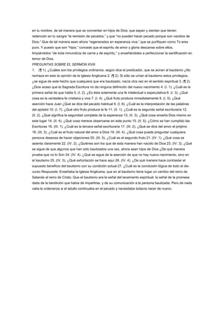 en tu nombre, de tal manera que se conviertan en hijos de Dios; que sepan y sientan que tienen
redención en tu sangre “la remisión de pecados,” y que “no pueden hacer pecado porque son nacidos de
Dios.” Que de tal manera sean ahora “regenerados en esperanza viva,” que se purifiquen como Tú eres
puro. Y puesto que son “hijos,” concede que el espíritu de amor y gloria descanse sobre ellos,
limpiándolos “de toda inmundicia de carne y de espíritu,” y enseñándoles a perfeccionar la santificación en
temor de Dios.
PREGUNTAS SOBRE EL SERMON XVIII
1. (¶ 1). ¿Cuáles son los privilegios ordinarios, según dice el predicador, que se aúnan al bautismo ¿No
rechaza en esto la opinión de la Iglesia Anglicana 2. (¶ 2). Si sólo se unían al bautismo estos privilegios,
¿se sigue de este hecho que cualquiera que era bautizado, nacía otra vez en el sentido espiritual 3. (¶ 2).
¿Dice acaso que la Sagrada Escritura no da ninguna definición del nuevo nacimiento 4. (I. 1). ¿Cuál es la
primera señal de que habla 5. (I. 2). ¿Es ésta solamente una fe intelectual o especulativa 6. (I. 3). ¿Qué
cosa es la verdadera fe cristiana y viva 7. (I. 4). ¿Qué fruto produce inmediatamente 8. (I. 5). ¿Qué
aserción hace Juan ¿Qué se dice del pecado habitual 9. (I. 6). ¿Cuál es la interpretación de las palabras
del apóstol 10. (I. 7). ¿Qué otro fruto produce la fe 11. (II. 1). ¿Cuál es la segunda señal escrituraria 12.
(II. 2). ¿Qué significa la seguridad completa de la esperanza 13. (II. 3). ¿Qué cosa enseña Dios mismo en
este lugar 14. (II. 4). ¿Qué cosa merece observarse en este punto 15. (II. 5). ¿Cómo se han cumplido las
Escrituras 16. (III. 1). ¿Cuál es la tercera señal escrituraria 17. (III. 2). ¿Qué se dice del amor al prójimo
18. (III. 3). ¿Cuál es el fruto natural del amor a Dios 19. (III. 4). ¿Qué cosa puede preguntar cualquiera
persona deseosa de hacer objeciones 20. (III. 5). ¿Cuál es el segundo fruto 21. (IV. 1). ¿Qué cosa se
asienta claramente 22. (IV. 2). ¿Quiénes son los que de esta manera han nacido de Dios 23. (IV. 3). ¿Qué
se sigue de que algunos que han sido bautizados una vez, ahora sean hijos de Dios ¿De qué manera
prueba que no lo Son 24. (IV. 4). ¿Qué se sigue de la aserción de que no hay nuevo nacimiento, sino en
el bautismo 25. (IV. 5). ¿Qué exhortación se hace aquí 26. (IV. 4). ¿De qué manera hace contrastar el
supuesto beneficio del bautismo con su condición actual 27. ¿Cuál es la conclusión lógica de todo el dis-
curso Respuesta. Enseñaba la Iglesia Anglicana, que en el bautismo tiene lugar un cambio del reino de
Satanás al reino de Cristo. Que el bautismo era la señal del lavamiento espiritual: la señal de la promesa
dada de la bendición que había de impartirse, y de su comunicación a la persona bautizada. Pero de nada
valía la ordenanza si el adulto continuaba en el pecado y necesitaba todavía nacer de nuevo.
 