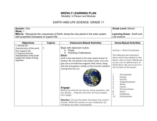 WEEKLY LEARNING PLAN
Modality: In Person and Modular
EARTH AND LIFE SCIENCE: GRADE 11
Quarter: One
Week: 1
MELCs: Recognize the uniqueness of Earth, being the only planet in the solar system
with properties necessary to support life.
Grade Level: Eleven
Learning Areas: Earth and
Life science
Objectives Topic/s Classroom-Based Activities Home-Based Activities
1. Identify the
characteristics of the earth
that supports life.
2. Expound how the
characteristics of the Earth
sustain the needs of living
organism.
C Begin with classroom routine.
a. Prayer
b. Checking of attendance
Elicit:
Earth is the only planet in the solar system known to
harbour life. Our planet’s has molten nickel -iron core
give rise to an extensive magnetic field, which, along
with the atmosphere, shields us from harmful radiation
coming from the sun.
Engage:
Before we start let me ask you some questions. Are
you Ready…. Prepare your pen and your paper…
Let’s begin.
Direction: Choose the letter that bears the correct
answer. Write the answer on your notebook. Do
not leave any item unanswered.
Activity 1: Word Vocabulary
The following are important
terms which are related to the
lesson. Use as many references
as you can to define each of
these terms. Be sure to put it in
the context of the lesson.
1. Atmosphere
2. Energy
3. Gravity
4. Magnetosphere
5. Water
6. Ozone
7. Photosynthesis
8. Moon
9. Goldilocks
10. Stratosphere
 