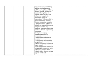 may nakita siyang tumatakbong
lalaki na may dalang bagong
cellphone at bag. Hinahabol ito ng
babaeng umiiyak. Nagtago ang
lalaki sa likod ng bahay ni
Honesto. Nakita din niya sa di
kalayuan ay may pulis na
naghahanap sa lalaking
magnanakaw. Walang pasubali at
buong katapangang itinuro ni
Honesto ang lalaki sa mga pulis.
Laking pasasalamat ng babae na
naibalik ang bagong cellphone na
ireregalo sa anak na may
kaarawan. Masayang-masaya ang
pamilya ni Honesto sa ipinakitang
katapangan.
Gawing isulat sa iyong
kuwaderno ang sagot sa
sumusunod:
1. Ilarawan ang mga tauhan sa
kuwento.
2. Tungkol saan ang kuwentong
iyong nabasa?
3. Paano naisauli ang cellphone at
bag sa may-ari?
4. Ano ang ginawa ni Honesto? Sa
iyong palagay, makabubuti ba ito
sa kaniyang pamilya? Bakit?
5. Kung ikaw si Honesto, ano ang
gagawin mo? Bakit?
 