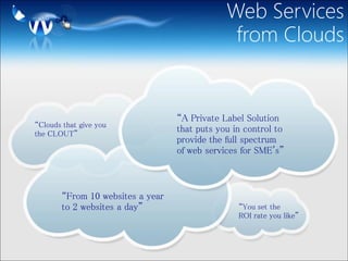 Web Services
                                               from Clouds


                                  “A Private Label Solution
“Clouds that give you
the CLOUT”
                                  that puts you in control to
                                  provide the full spectrum
                                  of web services for SME's”



       “From 10 websites a year
       to 2 websites a day”                      “You set the
                                                 ROI rate you like”
 